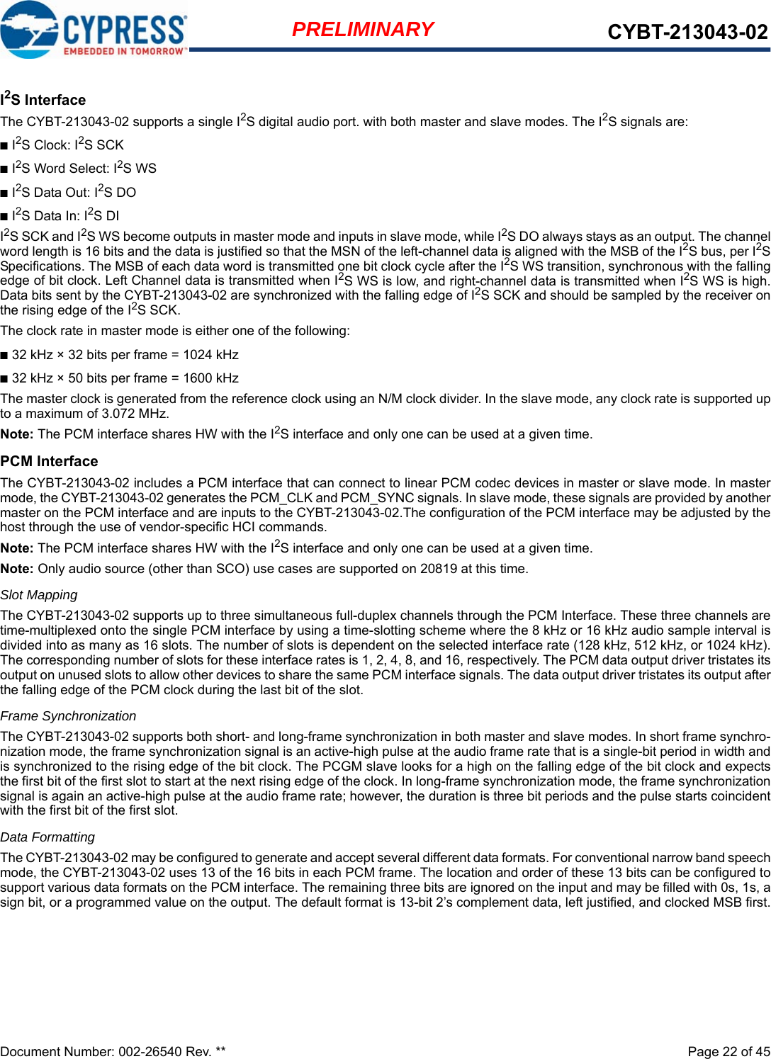 Document Number: 002-26540 Rev. **  Page 22 of 45PRELIMINARY CYBT-213043-02I2S InterfaceThe CYBT-213043-02 supports a single I2S digital audio port. with both master and slave modes. The I2S signals are:■I2S Clock: I2S SCK ■I2S Word Select: I2S WS■I2S Data Out: I2S DO■I2S Data In: I2S DII2S SCK and I2S WS become outputs in master mode and inputs in slave mode, while I2S DO always stays as an output. The channelword length is 16 bits and the data is justified so that the MSN of the left-channel data is aligned with the MSB of the I2S bus, per I2SSpecifications. The MSB of each data word is transmitted one bit clock cycle after the I2S WS transition, synchronous with the fallingedge of bit clock. Left Channel data is transmitted when I2S WS is low, and right-channel data is transmitted when I2S WS is high.Data bits sent by the CYBT-213043-02 are synchronized with the falling edge of I2S SCK and should be sampled by the receiver onthe rising edge of the I2S SCK.The clock rate in master mode is either one of the following:■32 kHz × 32 bits per frame = 1024 kHz■32 kHz × 50 bits per frame = 1600 kHzThe master clock is generated from the reference clock using an N/M clock divider. In the slave mode, any clock rate is supported upto a maximum of 3.072 MHz.Note: The PCM interface shares HW with the I2S interface and only one can be used at a given time. PCM InterfaceThe CYBT-213043-02 includes a PCM interface that can connect to linear PCM codec devices in master or slave mode. In mastermode, the CYBT-213043-02 generates the PCM_CLK and PCM_SYNC signals. In slave mode, these signals are provided by anothermaster on the PCM interface and are inputs to the CYBT-213043-02.The configuration of the PCM interface may be adjusted by thehost through the use of vendor-specific HCI commands.Note: The PCM interface shares HW with the I2S interface and only one can be used at a given time. Note: Only audio source (other than SCO) use cases are supported on 20819 at this time.Slot MappingThe CYBT-213043-02 supports up to three simultaneous full-duplex channels through the PCM Interface. These three channels aretime-multiplexed onto the single PCM interface by using a time-slotting scheme where the 8 kHz or 16 kHz audio sample interval isdivided into as many as 16 slots. The number of slots is dependent on the selected interface rate (128 kHz, 512 kHz, or 1024 kHz).The corresponding number of slots for these interface rates is 1, 2, 4, 8, and 16, respectively. The PCM data output driver tristates itsoutput on unused slots to allow other devices to share the same PCM interface signals. The data output driver tristates its output afterthe falling edge of the PCM clock during the last bit of the slot.Frame SynchronizationThe CYBT-213043-02 supports both short- and long-frame synchronization in both master and slave modes. In short frame synchro-nization mode, the frame synchronization signal is an active-high pulse at the audio frame rate that is a single-bit period in width andis synchronized to the rising edge of the bit clock. The PCGM slave looks for a high on the falling edge of the bit clock and expectsthe first bit of the first slot to start at the next rising edge of the clock. In long-frame synchronization mode, the frame synchronizationsignal is again an active-high pulse at the audio frame rate; however, the duration is three bit periods and the pulse starts coincidentwith the first bit of the first slot.Data FormattingThe CYBT-213043-02 may be configured to generate and accept several different data formats. For conventional narrow band speechmode, the CYBT-213043-02 uses 13 of the 16 bits in each PCM frame. The location and order of these 13 bits can be configured tosupport various data formats on the PCM interface. The remaining three bits are ignored on the input and may be filled with 0s, 1s, asign bit, or a programmed value on the output. The default format is 13-bit 2’s complement data, left justified, and clocked MSB first.