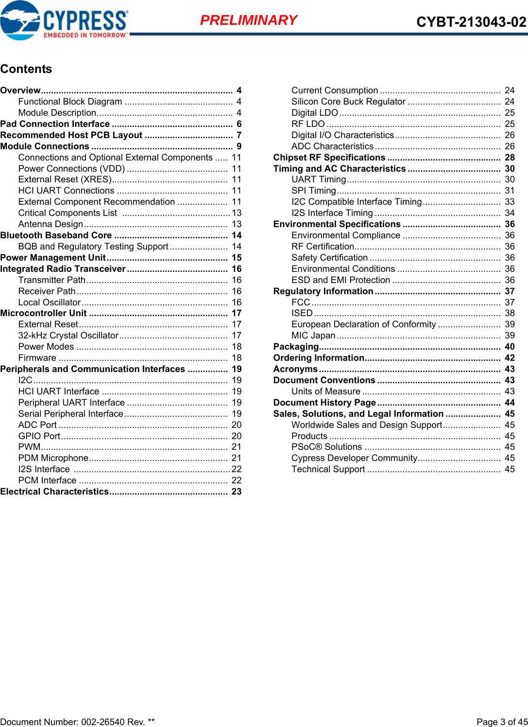 Document Number: 002-26540 Rev. **  Page 3 of 45PRELIMINARY CYBT-213043-02ContentsOverview............................................................................  4Functional Block Diagram ........................................... 4Module Description...................................................... 4Pad Connection Interface ................................................  6Recommended Host PCB Layout ................................... 7Module Connections ........................................................ 9Connections and Optional External Components ..... 11Power Connections (VDD) ........................................ 11External Reset (XRES).............................................. 11HCI UART Connections ............................................ 11External Component Recommendation ....................  11Critical Components List  ...........................................13Antenna Design......................................................... 13Bluetooth Baseband Core ............................................. 14BQB and Regulatory Testing Support....................... 14Power Management Unit................................................  15Integrated Radio Transceiver ........................................  16Transmitter Path........................................................  16Receiver Path............................................................ 16Local Oscillator.......................................................... 16Microcontroller Unit ....................................................... 17External Reset........................................................... 1732-kHz Crystal Oscillator........................................... 17Power Modes ............................................................ 18Firmware ................................................................... 18Peripherals and Communication Interfaces ................ 19I2C............................................................................. 19HCI UART Interface ..................................................  19Peripheral UART Interface ........................................ 19Serial Peripheral Interface......................................... 19ADC Port ................................................................... 20GPIO Port..................................................................  20PWM.......................................................................... 21PDM Microphone....................................................... 21I2S Interface ..............................................................22PCM Interface ........................................................... 22Electrical Characteristics...............................................  23Current Consumption ................................................  24Silicon Core Buck Regulator ..................................... 24Digital LDO................................................................  25RF LDO ..................................................................... 25Digital I/O Characteristics..........................................  26ADC Characteristics..................................................  26Chipset RF Specifications .............................................  28Timing and AC Characteristics .....................................  30UART Timing............................................................. 30SPI Timing.................................................................  31I2C Compatible Interface Timing...............................  33I2S Interface Timing ..................................................  34Environmental Specifications .......................................  36Environmental Compliance ....................................... 36RF Certification..........................................................  36Safety Certification ....................................................  36Environmental Conditions .........................................  36ESD and EMI Protection ...........................................  36Regulatory Information ..................................................  37FCC........................................................................... 37ISED.......................................................................... 38European Declaration of Conformity .........................  39MIC Japan................................................................. 39Packaging........................................................................  40Ordering Information......................................................  42Acronyms........................................................................  43Document Conventions .................................................  43Units of Measure ....................................................... 43Document History Page.................................................  44Sales, Solutions, and Legal Information ......................  45Worldwide Sales and Design Support.......................  45Products .................................................................... 45PSoC® Solutions ......................................................  45Cypress Developer Community................................. 45Technical Support .....................................................  45