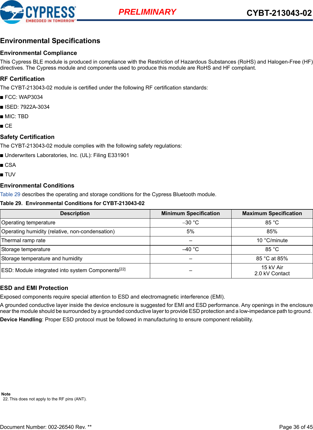 Document Number: 002-26540 Rev. **  Page 36 of 45PRELIMINARY CYBT-213043-02Environmental SpecificationsEnvironmental ComplianceThis Cypress BLE module is produced in compliance with the Restriction of Hazardous Substances (RoHS) and Halogen-Free (HF)directives. The Cypress module and components used to produce this module are RoHS and HF compliant.RF CertificationThe CYBT-213043-02 module is certified under the following RF certification standards:■FCC: WAP3034■ISED: 7922A-3034■MIC: TBD■CESafety CertificationThe CYBT-213043-02 module complies with the following safety regulations:■Underwriters Laboratories, Inc. (UL): Filing E331901■CSA■TUVEnvironmental ConditionsTable 29 describes the operating and storage conditions for the Cypress Bluetooth module.ESD and EMI ProtectionExposed components require special attention to ESD and electromagnetic interference (EMI).A grounded conductive layer inside the device enclosure is suggested for EMI and ESD performance. Any openings in the enclosurenear the module should be surrounded by a grounded conductive layer to provide ESD protection and a low-impedance path to ground. Device Handling: Proper ESD protocol must be followed in manufacturing to ensure component reliability.Table 29. Environmental Conditions for CYBT-213043-02Description Minimum Specification Maximum SpecificationOperating temperature 30 °C 85 °COperating humidity (relative, non-condensation) 5% 85%Thermal ramp rate – 10 °C/minuteStorage temperature –40 °C 85 °CStorage temperature and humidity – 85 °C at 85%ESD: Module integrated into system Components[22] –15 kV Air2.0 kV ContactNote22. This does not apply to the RF pins (ANT). 