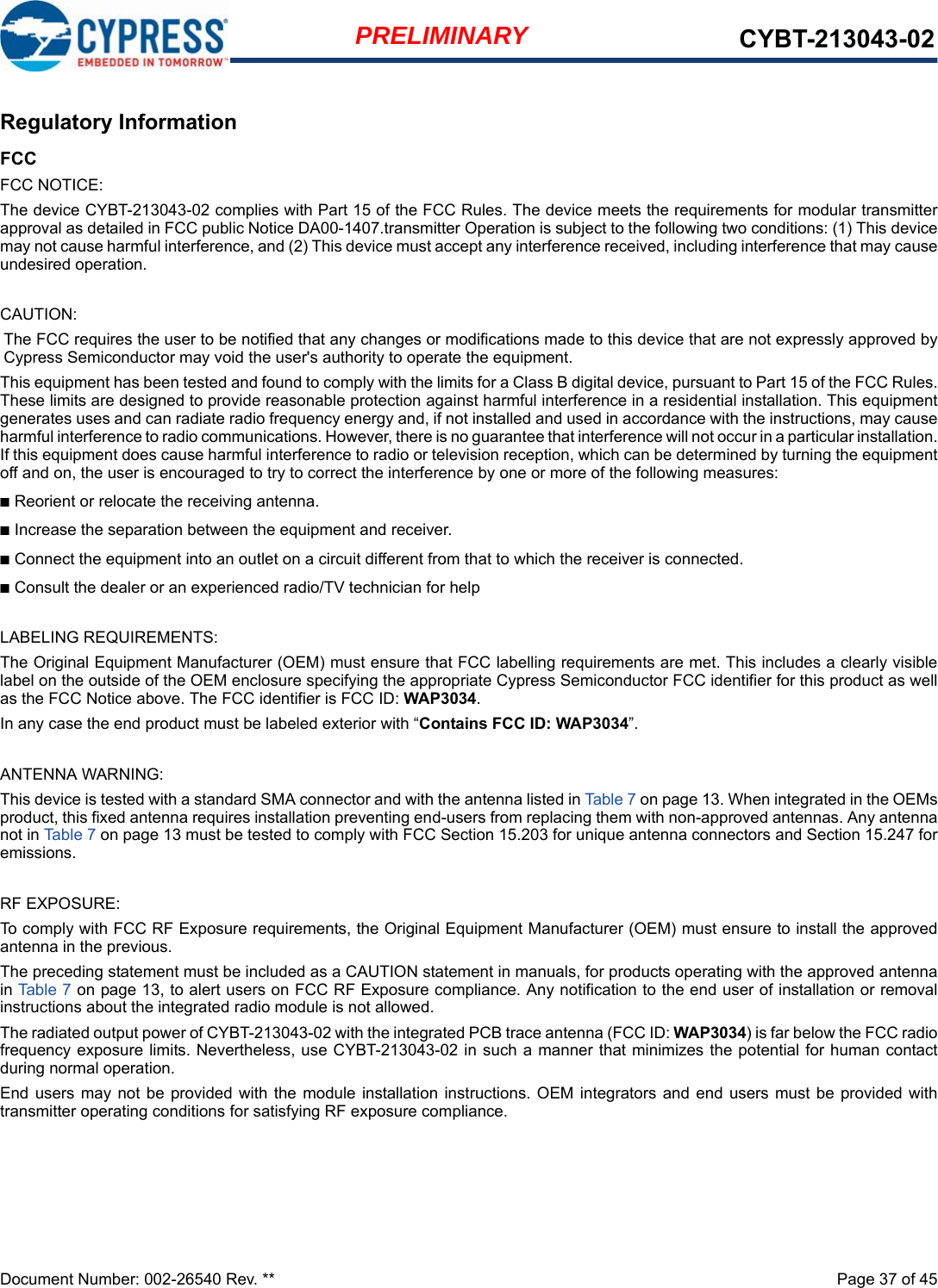 Document Number: 002-26540 Rev. **  Page 37 of 45PRELIMINARY CYBT-213043-02Regulatory InformationFCCFCC NOTICE:The device CYBT-213043-02 complies with Part 15 of the FCC Rules. The device meets the requirements for modular transmitterapproval as detailed in FCC public Notice DA00-1407.transmitter Operation is subject to the following two conditions: (1) This devicemay not cause harmful interference, and (2) This device must accept any interference received, including interference that may causeundesired operation.CAUTION:The FCC requires the user to be notified that any changes or modifications made to this device that are not expressly approved byCypress Semiconductor may void the user&apos;s authority to operate the equipment.This equipment has been tested and found to comply with the limits for a Class B digital device, pursuant to Part 15 of the FCC Rules.These limits are designed to provide reasonable protection against harmful interference in a residential installation. This equipmentgenerates uses and can radiate radio frequency energy and, if not installed and used in accordance with the instructions, may causeharmful interference to radio communications. However, there is no guarantee that interference will not occur in a particular installation.If this equipment does cause harmful interference to radio or television reception, which can be determined by turning the equipmentoff and on, the user is encouraged to try to correct the interference by one or more of the following measures:■Reorient or relocate the receiving antenna. ■Increase the separation between the equipment and receiver. ■Connect the equipment into an outlet on a circuit different from that to which the receiver is connected. ■Consult the dealer or an experienced radio/TV technician for help LABELING REQUIREMENTS:The Original Equipment Manufacturer (OEM) must ensure that FCC labelling requirements are met. This includes a clearly visiblelabel on the outside of the OEM enclosure specifying the appropriate Cypress Semiconductor FCC identifier for this product as wellas the FCC Notice above. The FCC identifier is FCC ID: WAP3034.In any case the end product must be labeled exterior with “Contains FCC ID: WAP3034”.ANTENNA WARNING: This device is tested with a standard SMA connector and with the antenna listed in Table 7 on page 13. When integrated in the OEMsproduct, this fixed antenna requires installation preventing end-users from replacing them with non-approved antennas. Any antennanot in Table 7 on page 13 must be tested to comply with FCC Section 15.203 for unique antenna connectors and Section 15.247 foremissions.RF EXPOSURE: To comply with FCC RF Exposure requirements, the Original Equipment Manufacturer (OEM) must ensure to install the approvedantenna in the previous.The preceding statement must be included as a CAUTION statement in manuals, for products operating with the approved antennain Table  7 on page 13, to alert users on FCC RF Exposure compliance. Any notification to the end user of installation or removalinstructions about the integrated radio module is not allowed.The radiated output power of CYBT-213043-02 with the integrated PCB trace antenna (FCC ID: WAP3034) is far below the FCC radiofrequency exposure limits. Nevertheless, use CYBT-213043-02 in such a manner that minimizes the potential for human contactduring normal operation. End users  may not be  provided with the module  installation  instructions. OEM integrators and  end  users must  be provided withtransmitter operating conditions for satisfying RF exposure compliance.