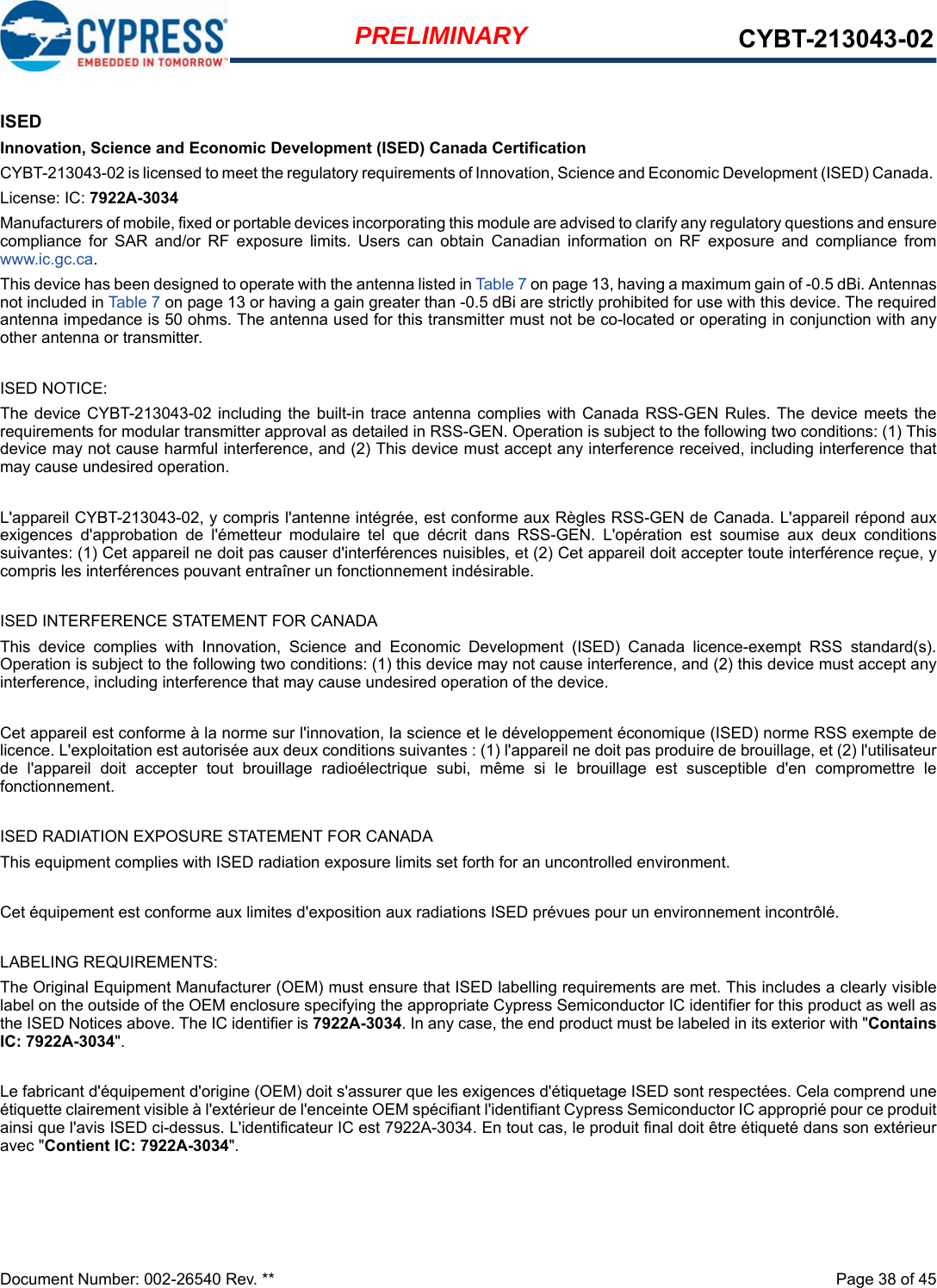 Document Number: 002-26540 Rev. **  Page 38 of 45PRELIMINARY CYBT-213043-02ISEDInnovation, Science and Economic Development (ISED) Canada CertificationCYBT-213043-02 is licensed to meet the regulatory requirements of Innovation, Science and Economic Development (ISED) Canada. License: IC: 7922A-3034Manufacturers of mobile, fixed or portable devices incorporating this module are advised to clarify any regulatory questions and ensurecompliance  for  SAR  and/or  RF  exposure  limits.  Users  can  obtain  Canadian  information  on  RF  exposure  and  compliance  fromwww.ic.gc.ca.This device has been designed to operate with the antenna listed in Table 7 on page 13, having a maximum gain of -0.5 dBi. Antennasnot included in Table 7 on page 13 or having a gain greater than -0.5 dBi are strictly prohibited for use with this device. The requiredantenna impedance is 50 ohms. The antenna used for this transmitter must not be co-located or operating in conjunction with anyother antenna or transmitter.ISED NOTICE:The device  CYBT-213043-02 including the  built-in  trace antenna complies with  Canada  RSS-GEN Rules.  The device meets therequirements for modular transmitter approval as detailed in RSS-GEN. Operation is subject to the following two conditions: (1) Thisdevice may not cause harmful interference, and (2) This device must accept any interference received, including interference thatmay cause undesired operation.L&apos;appareil CYBT-213043-02, y compris l&apos;antenne intégrée, est conforme aux Règles RSS-GEN de Canada. L&apos;appareil répond auxexigences  d&apos;approbation  de  l&apos;émetteur  modulaire  tel  que  décrit  dans  RSS-GEN.  L&apos;opération  est  soumise  aux  deux  conditionssuivantes: (1) Cet appareil ne doit pas causer d&apos;interférences nuisibles, et (2) Cet appareil doit accepter toute interférence reçue, ycompris les interférences pouvant entraîner un fonctionnement indésirable.ISED INTERFERENCE STATEMENT FOR CANADAThis  device  complies  with  Innovation,  Science  and  Economic  Development  (ISED)  Canada  licence-exempt  RSS  standard(s).Operation is subject to the following two conditions: (1) this device may not cause interference, and (2) this device must accept anyinterference, including interference that may cause undesired operation of the device.Cet appareil est conforme à la norme sur l&apos;innovation, la science et le développement économique (ISED) norme RSS exempte delicence. L&apos;exploitation est autorisée aux deux conditions suivantes : (1) l&apos;appareil ne doit pas produire de brouillage, et (2) l&apos;utilisateurde  l&apos;appareil  doit  accepter  tout  brouillage  radioélectrique  subi,  même  si  le  brouillage  est  susceptible  d&apos;en  compromettre  lefonctionnement.ISED RADIATION EXPOSURE STATEMENT FOR CANADAThis equipment complies with ISED radiation exposure limits set forth for an uncontrolled environment. Cet équipement est conforme aux limites d&apos;exposition aux radiations ISED prévues pour un environnement incontrôlé. LABELING REQUIREMENTS:The Original Equipment Manufacturer (OEM) must ensure that ISED labelling requirements are met. This includes a clearly visiblelabel on the outside of the OEM enclosure specifying the appropriate Cypress Semiconductor IC identifier for this product as well asthe ISED Notices above. The IC identifier is 7922A-3034. In any case, the end product must be labeled in its exterior with &quot;ContainsIC: 7922A-3034&quot;.Le fabricant d&apos;équipement d&apos;origine (OEM) doit s&apos;assurer que les exigences d&apos;étiquetage ISED sont respectées. Cela comprend uneétiquette clairement visible à l&apos;extérieur de l&apos;enceinte OEM spécifiant l&apos;identifiant Cypress Semiconductor IC approprié pour ce produitainsi que l&apos;avis ISED ci-dessus. L&apos;identificateur IC est 7922A-3034. En tout cas, le produit final doit être étiqueté dans son extérieuravec &quot;Contient IC: 7922A-3034&quot;.