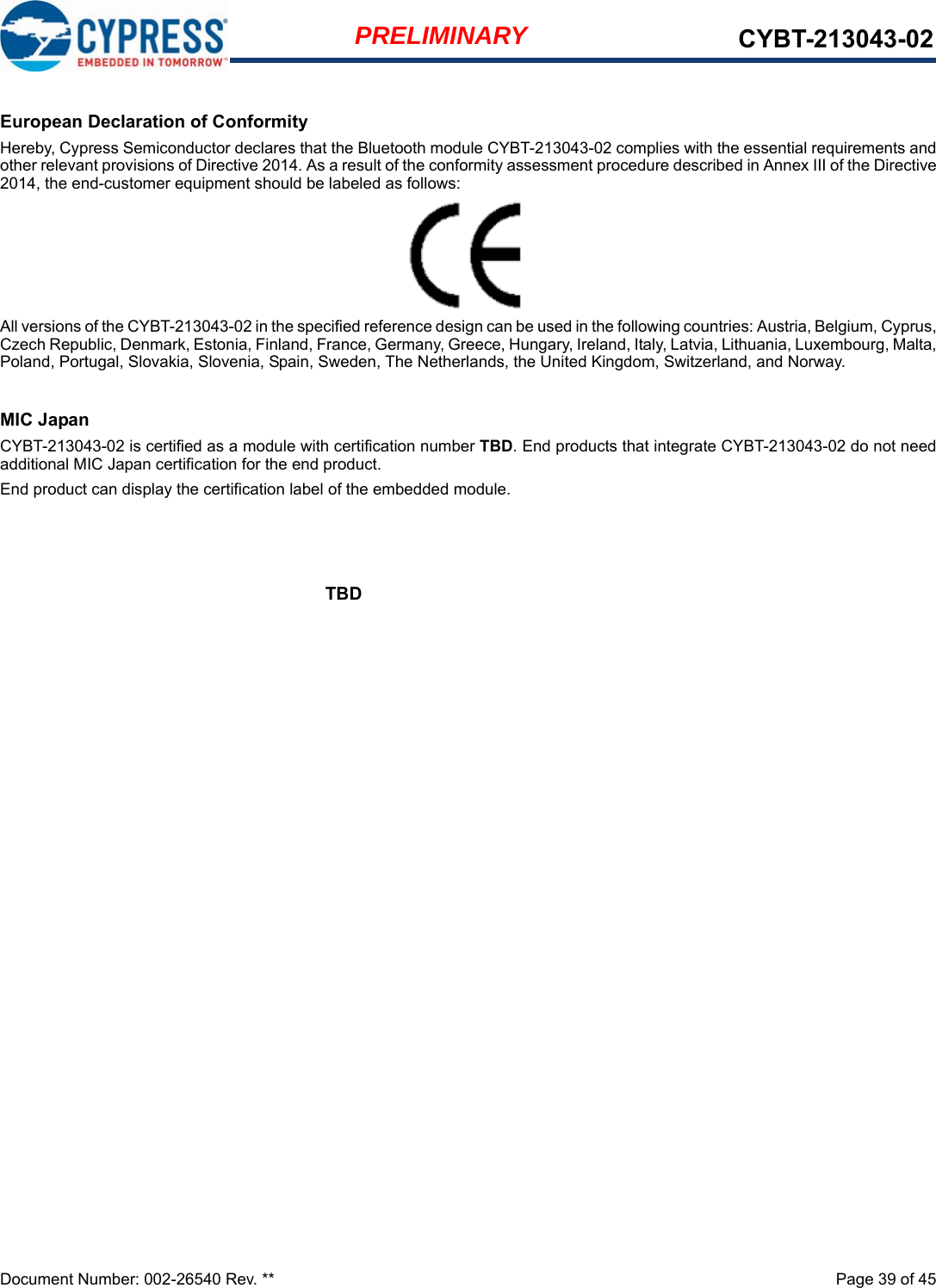 Document Number: 002-26540 Rev. **  Page 39 of 45PRELIMINARY CYBT-213043-02European Declaration of ConformityHereby, Cypress Semiconductor declares that the Bluetooth module CYBT-213043-02 complies with the essential requirements andother relevant provisions of Directive 2014. As a result of the conformity assessment procedure described in Annex III of the Directive2014, the end-customer equipment should be labeled as follows:All versions of the CYBT-213043-02 in the specified reference design can be used in the following countries: Austria, Belgium, Cyprus,Czech Republic, Denmark, Estonia, Finland, France, Germany, Greece, Hungary, Ireland, Italy, Latvia, Lithuania, Luxembourg, Malta,Poland, Portugal, Slovakia, Slovenia, Spain, Sweden, The Netherlands, the United Kingdom, Switzerland, and Norway.MIC JapanCYBT-213043-02 is certified as a module with certification number TBD. End products that integrate CYBT-213043-02 do not needadditional MIC Japan certification for the end product.End product can display the certification label of the embedded module.TBD