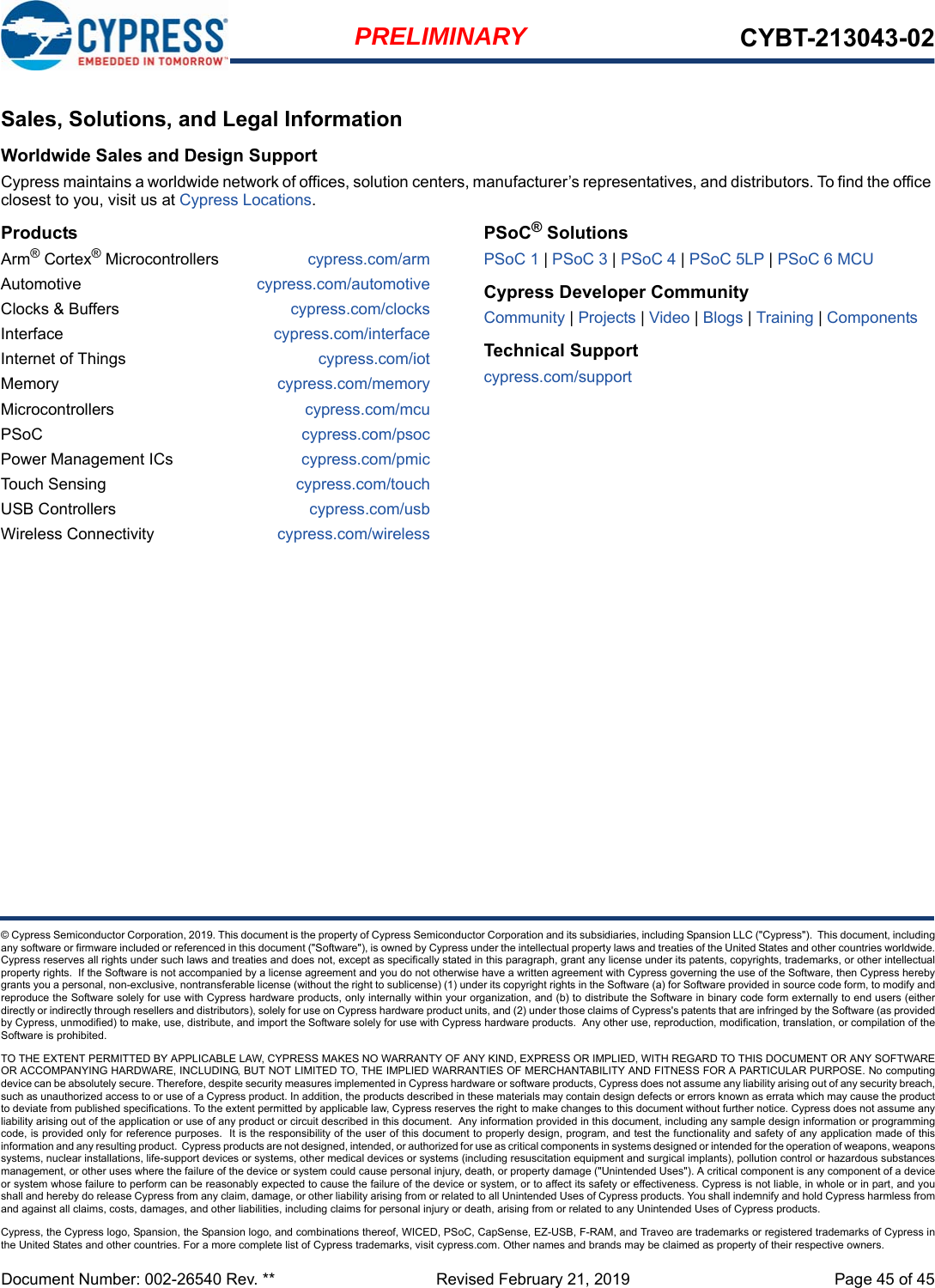 Document Number: 002-26540 Rev. **  Revised February 21, 2019 Page 45 of 45PRELIMINARY CYBT-213043-02© Cypress Semiconductor Corporation, 2019. This document is the property of Cypress Semiconductor Corporation and its subsidiaries, including Spansion LLC (&quot;Cypress&quot;).  This document, includingany software or firmware included or referenced in this document (&quot;Software&quot;), is owned by Cypress under the intellectual property laws and treaties of the United States and other countries worldwide.Cypress reserves all rights under such laws and treaties and does not, except as specifically stated in this paragraph, grant any license under its patents, copyrights, trademarks, or other intellectualproperty rights.  If the Software is not accompanied by a license agreement and you do not otherwise have a written agreement with Cypress governing the use of the Software, then Cypress herebygrants you a personal, non-exclusive, nontransferable license (without the right to sublicense) (1) under its copyright rights in the Software (a) for Software provided in source code form, to modify andreproduce the Software solely for use with Cypress hardware products, only internally within your organization, and (b) to distribute the Software in binary code form externally to end users (eitherdirectly or indirectly through resellers and distributors), solely for use on Cypress hardware product units, and (2) under those claims of Cypress&apos;s patents that are infringed by the Software (as providedby Cypress, unmodified) to make, use, distribute, and import the Software solely for use with Cypress hardware products.  Any other use, reproduction, modification, translation, or compilation of theSoftware is prohibited.TO THE EXTENT PERMITTED BY APPLICABLE LAW, CYPRESS MAKES NO WARRANTY OF ANY KIND, EXPRESS OR IMPLIED, WITH REGARD TO THIS DOCUMENT OR ANY SOFTWAREOR ACCOMPANYING HARDWARE, INCLUDING, BUT NOT LIMITED TO, THE IMPLIED WARRANTIES OF MERCHANTABILITY AND FITNESS FOR A PARTICULAR PURPOSE. No computingdevice can be absolutely secure. Therefore, despite security measures implemented in Cypress hardware or software products, Cypress does not assume any liability arising out of any security breach,such as unauthorized access to or use of a Cypress product. In addition, the products described in these materials may contain design defects or errors known as errata which may cause the productto deviate from published specifications. To the extent permitted by applicable law, Cypress reserves the right to make changes to this document without further notice. Cypress does not assume anyliability arising out of the application or use of any product or circuit described in this document.  Any information provided in this document, including any sample design information or programmingcode, is provided only for reference purposes.  It is the responsibility of the user of this document to properly design, program, and test the functionality and safety of any application made of thisinformation and any resulting product.  Cypress products are not designed, intended, or authorized for use as critical components in systems designed or intended for the operation of weapons, weaponssystems, nuclear installations, life-support devices or systems, other medical devices or systems (including resuscitation equipment and surgical implants), pollution control or hazardous substancesmanagement, or other uses where the failure of the device or system could cause personal injury, death, or property damage (&quot;Unintended Uses&quot;). A critical component is any component of a deviceor system whose failure to perform can be reasonably expected to cause the failure of the device or system, or to affect its safety or effectiveness. Cypress is not liable, in whole or in part, and youshall and hereby do release Cypress from any claim, damage, or other liability arising from or related to all Unintended Uses of Cypress products. You shall indemnify and hold Cypress harmless fromand against all claims, costs, damages, and other liabilities, including claims for personal injury or death, arising from or related to any Unintended Uses of Cypress products.Cypress, the Cypress logo, Spansion, the Spansion logo, and combinations thereof, WICED, PSoC, CapSense, EZ-USB, F-RAM, and Traveo are trademarks or registered trademarks of Cypress inthe United States and other countries. For a more complete list of Cypress trademarks, visit cypress.com. Other names and brands may be claimed as property of their respective owners.Sales, Solutions, and Legal InformationWorldwide Sales and Design SupportCypress maintains a worldwide network of offices, solution centers, manufacturer’s representatives, and distributors. To find the office closest to you, visit us at Cypress Locations.ProductsArm® Cortex® Microcontrollers cypress.com/armAutomotive cypress.com/automotiveClocks &amp; Buffers cypress.com/clocksInterface cypress.com/interfaceInternet of Things cypress.com/iotMemory cypress.com/memoryMicrocontrollers cypress.com/mcuPSoC cypress.com/psocPower Management ICs cypress.com/pmicTouch Sensing cypress.com/touchUSB Controllers cypress.com/usbWireless Connectivity cypress.com/wirelessPSoC® SolutionsPSoC 1 | PSoC 3 | PSoC 4 | PSoC 5LP | PSoC 6 MCUCypress Developer CommunityCommunity | Projects | Video | Blogs | Training | ComponentsTechnical Supportcypress.com/support