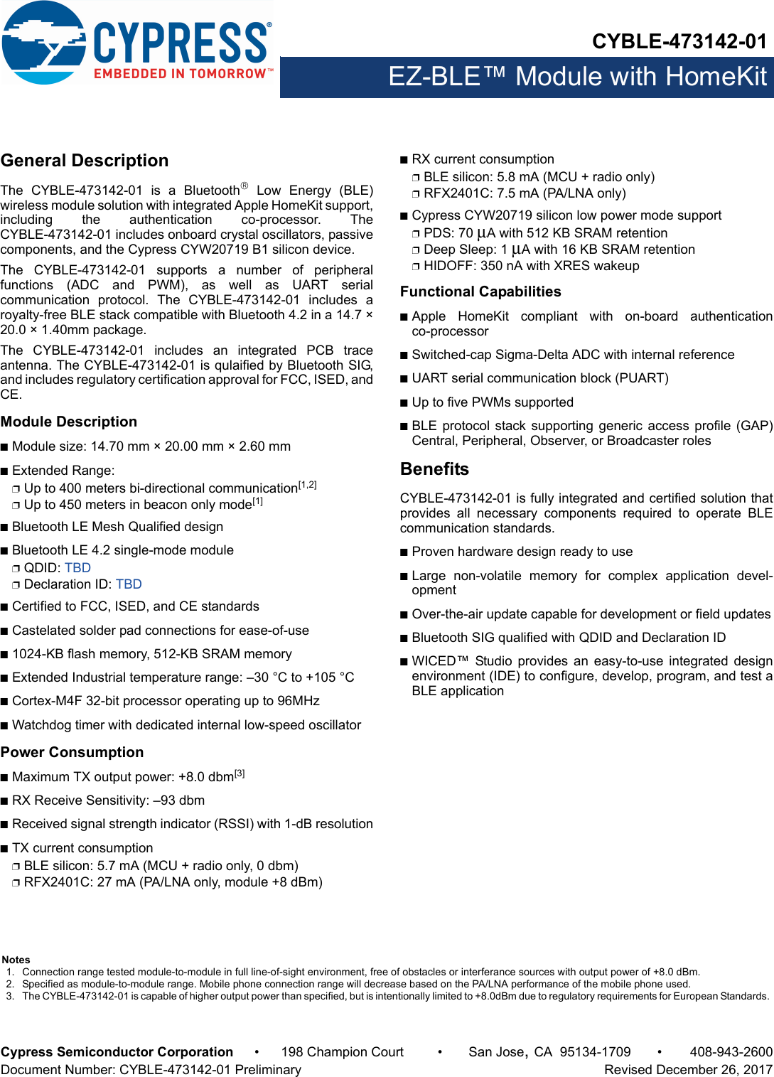 CYBLE-473142-01EZ-BLE™ Module with HomeKitCypress Semiconductor Corporation • 198 Champion Court • San Jose,CA 95134-1709 • 408-943-2600Document Number: CYBLE-473142-01 Preliminary   Revised December 26, 2017General DescriptionThe  CYBLE-473142-01  is  a  Bluetooth Low Energy (BLE)wireless module solution with integrated Apple HomeKit support,including  the  authentication  co-processor.  TheCYBLE-473142-01 includes onboard crystal oscillators, passivecomponents, and the Cypress CYW20719 B1 silicon device. The  CYBLE-473142-01  supports  a  number  of  peripheralfunctions  (ADC  and  PWM),  as  well  as  UART  serialcommunication  protocol.  The  CYBLE-473142-01  includes  aroyalty-free BLE stack compatible with Bluetooth 4.2 in a 14.7 ×20.0 × 1.40mm package.The  CYBLE-473142-01  includes  an  integrated  PCB  traceantenna. The CYBLE-473142-01 is qulaified by Bluetooth SIG,and includes regulatory certification approval for FCC, ISED, andCE. Module DescriptionnModule size: 14.70 mm × 20.00 mm × 2.60 mm nExtended Range: pUp to 400 meters bi-directional communication[1,2]pUp to 450 meters in beacon only mode[1]nBluetooth LE Mesh Qualified designnBluetooth LE 4.2 single-mode modulepQDID: TBDpDeclaration ID: TBDnCertified to FCC, ISED, and CE standardsnCastelated solder pad connections for ease-of-usen1024-KB flash memory, 512-KB SRAM memorynExtended Industrial temperature range: –30 °C to +105 °CnCortex-M4F 32-bit processor operating up to 96MHznWatchdog timer with dedicated internal low-speed oscillator Power ConsumptionnMaximum TX output power: +8.0 dbm[3]nRX Receive Sensitivity: –93 dbmnReceived signal strength indicator (RSSI) with 1-dB resolutionnTX current consumptionpBLE silicon: 5.7 mA (MCU + radio only, 0 dbm)pRFX2401C: 27 mA (PA/LNA only, module +8 dBm)nRX current consumptionpBLE silicon: 5.8 mA (MCU + radio only)pRFX2401C: 7.5 mA (PA/LNA only)nCypress CYW20719 silicon low power mode supportpPDS: 70 μA with 512 KB SRAM retentionpDeep Sleep: 1 μA with 16 KB SRAM retentionpHIDOFF: 350 nA with XRES wakeupFunctional CapabilitiesnApple  HomeKit  compliant  with  on-board  authenticationco-processornSwitched-cap Sigma-Delta ADC with internal referencenUART serial communication block (PUART) nUp to five PWMs supportednBLE protocol stack supporting generic  access profile  (GAP)Central, Peripheral, Observer, or Broadcaster rolesBenefitsCYBLE-473142-01 is fully integrated and certified solution thatprovides  all  necessary  components  required  to  operate  BLEcommunication standards. nProven hardware design ready to usenLarge  non-volatile  memory  for  complex  application  devel-opmentnOver-the-air update capable for development or field updatesnBluetooth SIG qualified with QDID and Declaration ID nWICED™  Studio  provides  an  easy-to-use  integrated  designenvironment (IDE) to configure, develop, program, and test aBLE applicationNotes1. Connection range tested module-to-module in full line-of-sight environment, free of obstacles or interferance sources with output power of +8.0 dBm.2. Specified as module-to-module range. Mobile phone connection range will decrease based on the PA/LNA performance of the mobile phone used.3. The CYBLE-473142-01 is capable of higher output power than specified, but is intentionally limited to +8.0dBm due to regulatory requirements for European Standards. 