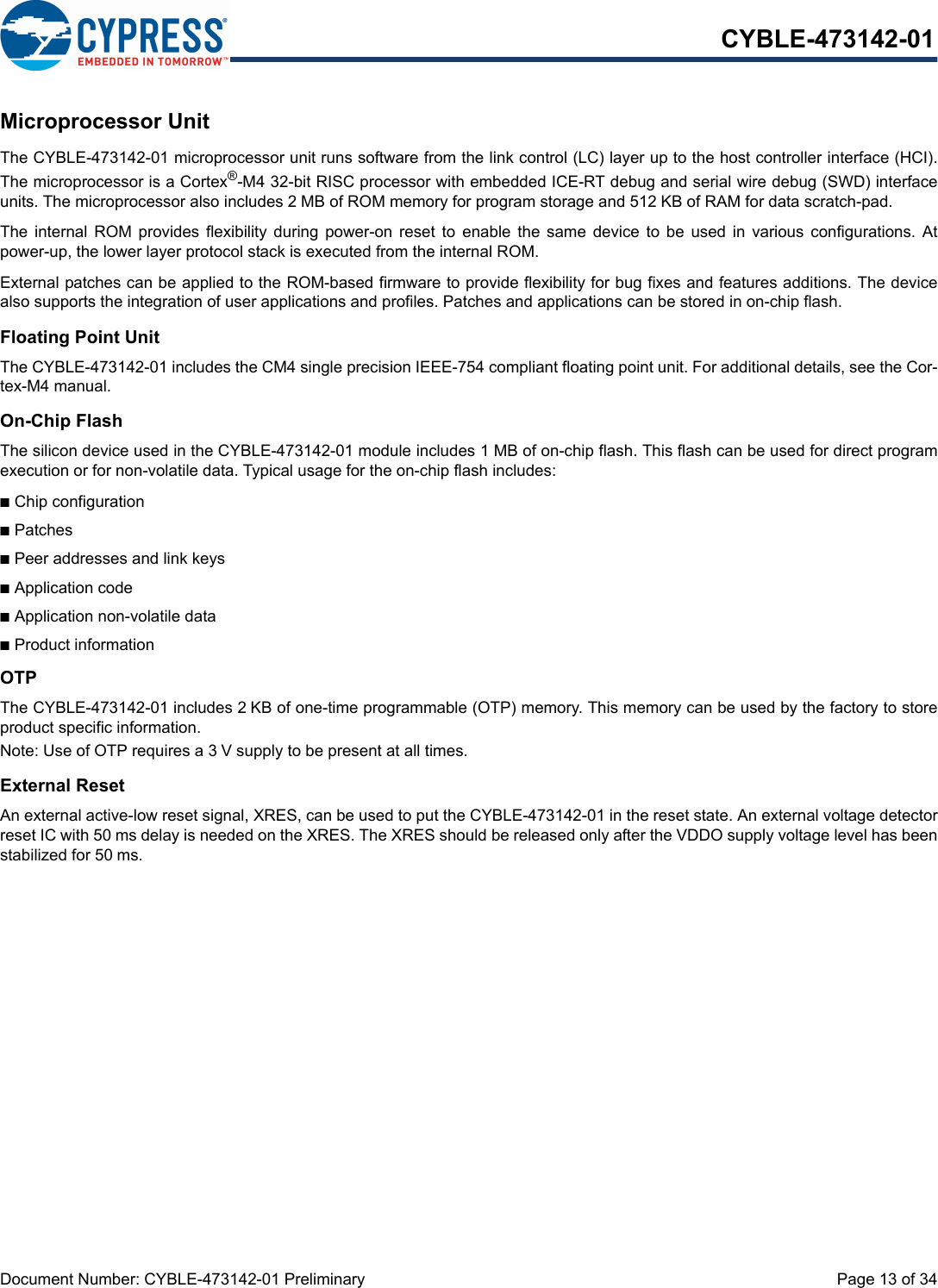 Document Number: CYBLE-473142-01 Preliminary  Page 13 of 34CYBLE-473142-01Microprocessor UnitThe CYBLE-473142-01 microprocessor unit runs software from the link control (LC) layer up to the host controller interface (HCI).The microprocessor is a Cortex®-M4 32-bit RISC processor with embedded ICE-RT debug and serial wire debug (SWD) interfaceunits. The microprocessor also includes 2 MB of ROM memory for program storage and 512 KB of RAM for data scratch-pad.The  internal  ROM provides  flexibility  during  power-on  reset  to  enable the  same device  to  be used  in various  configurations.  Atpower-up, the lower layer protocol stack is executed from the internal ROM.External patches can be applied to the ROM-based firmware to provide flexibility for bug fixes and features additions. The devicealso supports the integration of user applications and profiles. Patches and applications can be stored in on-chip flash.Floating Point UnitThe CYBLE-473142-01 includes the CM4 single precision IEEE-754 compliant floating point unit. For additional details, see the Cor-tex-M4 manual.On-Chip FlashThe silicon device used in the CYBLE-473142-01 module includes 1 MB of on-chip flash. This flash can be used for direct programexecution or for non-volatile data. Typical usage for the on-chip flash includes:nChip configurationnPatchesnPeer addresses and link keysnApplication codenApplication non-volatile datanProduct informationOTPThe CYBLE-473142-01 includes 2 KB of one-time programmable (OTP) memory. This memory can be used by the factory to storeproduct specific information. Note: Use of OTP requires a 3 V supply to be present at all times.External ResetAn external active-low reset signal, XRES, can be used to put the CYBLE-473142-01 in the reset state. An external voltage detectorreset IC with 50 ms delay is needed on the XRES. The XRES should be released only after the VDDO supply voltage level has beenstabilized for 50 ms.