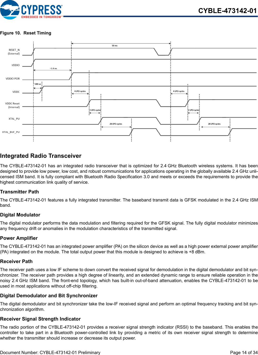 Document Number: CYBLE-473142-01 Preliminary  Page 14 of 34CYBLE-473142-01Figure 10.  Reset TimingIntegrated Radio TransceiverThe CYBLE-473142-01 has an integrated radio transceiver that is optimized for 2.4 GHz Bluetooth wireless systems. It has beendesigned to provide low power, low cost, and robust communications for applications operating in the globally available 2.4 GHz unli-censed ISM band. It is fully compliant with Bluetooth Radio Specification 3.0 and meets or exceeds the requirements to provide thehighest communication link quality of service.Transmitter PathThe CYBLE-473142-01 features a fully integrated transmitter. The baseband transmit data is GFSK modulated in the 2.4 GHz ISMband.Digital ModulatorThe digital modulator performs the data modulation and filtering required for the GFSK signal. The fully digital modulator minimizesany frequency drift or anomalies in the modulation characteristics of the transmitted signal.Power AmplifierThe CYBLE-473142-01 has an integrated power amplifier (PA) on the silicon device as well as a high power external power amplifier(PA) integrated on the module. The total output power that this module is designed to achieve is +8 dBm.Receiver PathThe receiver path uses a low IF scheme to down convert the received signal for demodulation in the digital demodulator and bit syn-chronizer. The receiver path provides a high degree of linearity, and an extended dynamic range to ensure reliable operation in thenoisy 2.4 GHz ISM band. The front-end topology, which has built-in out-of-band attenuation, enables the CYBLE-473142-01 to beused in most applications without off-chip filtering.Digital Demodulator and Bit SynchronizerThe digital demodulator and bit synchronizer take the low-IF received signal and perform an optimal frequency tracking and bit syn-chronization algorithm.Receiver Signal Strength IndicatorThe radio portion of the CYBLE-473142-01 provides a receiver signal strength indicator (RSSI) to the baseband. This enables thecontroller to take part in  a  Bluetooth power-controlled link  by  providing a metric of its own receiver  signal  strength  to  determinewhether the transmitter should increase or decrease its output power.