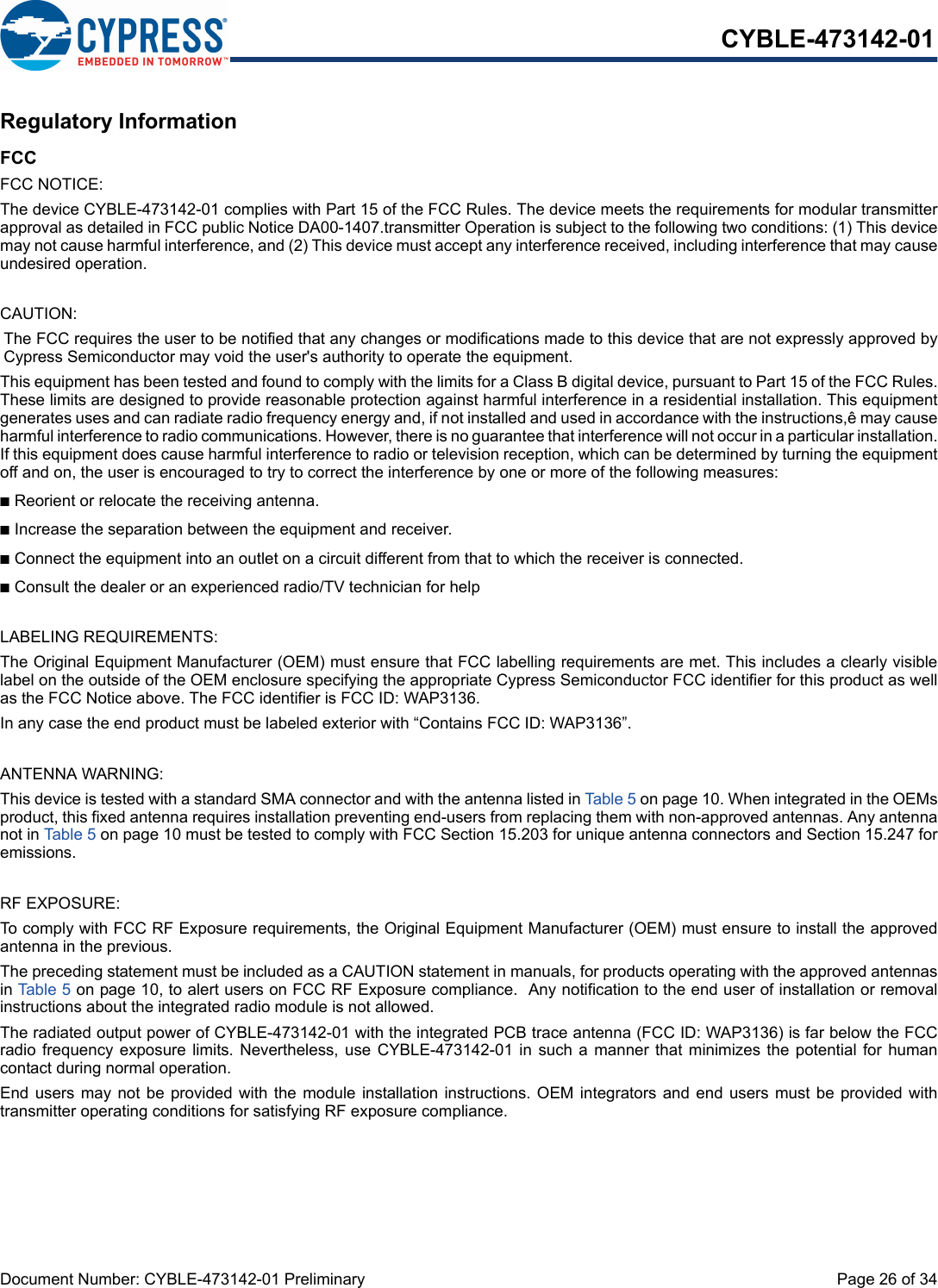 Document Number: CYBLE-473142-01 Preliminary  Page 26 of 34CYBLE-473142-01Regulatory InformationFCCFCC NOTICE:The device CYBLE-473142-01 complies with Part 15 of the FCC Rules. The device meets the requirements for modular transmitterapproval as detailed in FCC public Notice DA00-1407.transmitter Operation is subject to the following two conditions: (1) This devicemay not cause harmful interference, and (2) This device must accept any interference received, including interference that may causeundesired operation.CAUTION:The FCC requires the user to be notified that any changes or modifications made to this device that are not expressly approved byCypress Semiconductor may void the user&apos;s authority to operate the equipment.This equipment has been tested and found to comply with the limits for a Class B digital device, pursuant to Part 15 of the FCC Rules.These limits are designed to provide reasonable protection against harmful interference in a residential installation. This equipmentgenerates uses and can radiate radio frequency energy and, if not installed and used in accordance with the instructions,ê may causeharmful interference to radio communications. However, there is no guarantee that interference will not occur in a particular installation.If this equipment does cause harmful interference to radio or television reception, which can be determined by turning the equipmentoff and on, the user is encouraged to try to correct the interference by one or more of the following measures:nReorient or relocate the receiving antenna. nIncrease the separation between the equipment and receiver. nConnect the equipment into an outlet on a circuit different from that to which the receiver is connected. nConsult the dealer or an experienced radio/TV technician for help LABELING REQUIREMENTS:The Original Equipment Manufacturer (OEM) must ensure that FCC labelling requirements are met. This includes a clearly visiblelabel on the outside of the OEM enclosure specifying the appropriate Cypress Semiconductor FCC identifier for this product as wellas the FCC Notice above. The FCC identifier is FCC ID: WAP3136.In any case the end product must be labeled exterior with “Contains FCC ID: WAP3136”.ANTENNA WARNING: This device is tested with a standard SMA connector and with the antenna listed in Table 5 on page 10. When integrated in the OEMsproduct, this fixed antenna requires installation preventing end-users from replacing them with non-approved antennas. Any antennanot in Table 5 on page 10 must be tested to comply with FCC Section 15.203 for unique antenna connectors and Section 15.247 foremissions.RF EXPOSURE: To comply with FCC RF Exposure requirements, the Original Equipment Manufacturer (OEM) must ensure to install the approvedantenna in the previous.The preceding statement must be included as a CAUTION statement in manuals, for products operating with the approved antennasin Table 5 on page 10, to alert users on FCC RF Exposure compliance.  Any notification to the end user of installation or removalinstructions about the integrated radio module is not allowed.The radiated output power of CYBLE-473142-01 with the integrated PCB trace antenna (FCC ID: WAP3136) is far below the FCCradio frequency  exposure  limits. Nevertheless,  use  CYBLE-473142-01 in such a manner that minimizes the potential for  humancontact during normal operation. End users may not be provided with the module installation instructions. OEM integrators and end users must be  provided  withtransmitter operating conditions for satisfying RF exposure compliance.