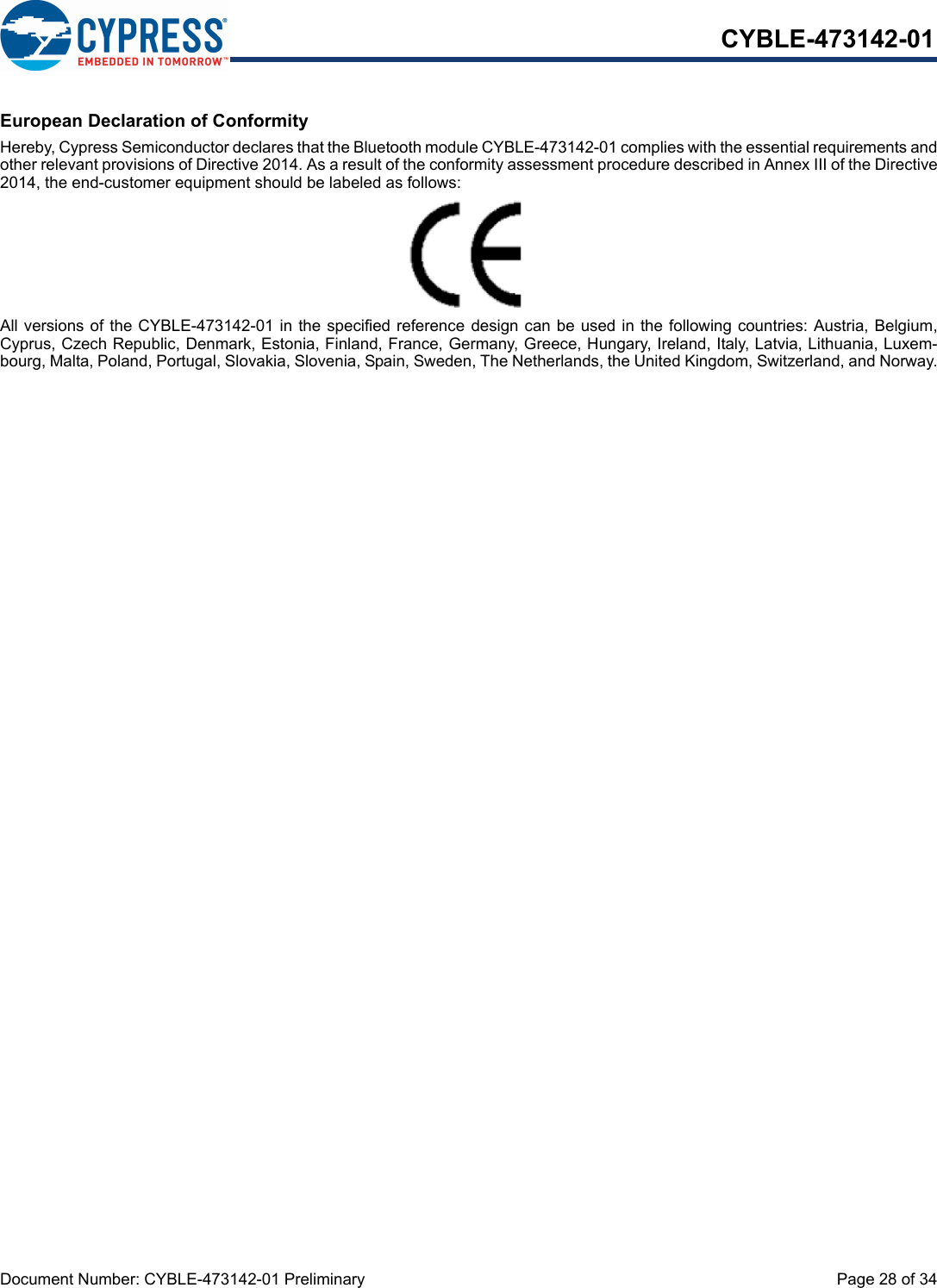 Document Number: CYBLE-473142-01 Preliminary  Page 28 of 34CYBLE-473142-01European Declaration of ConformityHereby, Cypress Semiconductor declares that the Bluetooth module CYBLE-473142-01 complies with the essential requirements andother relevant provisions of Directive 2014. As a result of the conformity assessment procedure described in Annex III of the Directive2014, the end-customer equipment should be labeled as follows:All versions of the CYBLE-473142-01 in the specified reference  design can be used in the following countries: Austria, Belgium,Cyprus, Czech Republic, Denmark, Estonia, Finland, France, Germany, Greece, Hungary, Ireland, Italy, Latvia, Lithuania, Luxem-bourg, Malta, Poland, Portugal, Slovakia, Slovenia, Spain, Sweden, The Netherlands, the United Kingdom, Switzerland, and Norway.