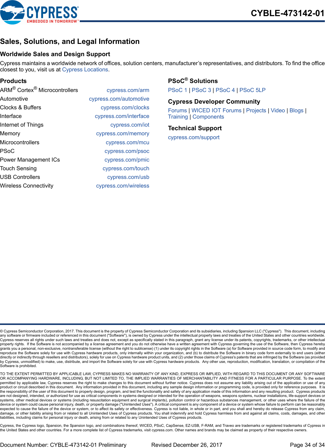 Document Number: CYBLE-473142-01 Preliminary  Revised December 26, 2017 Page 34 of 34CYBLE-473142-01© Cypress Semiconductor Corporation, 2017. This document is the property of Cypress Semiconductor Corporation and its subsidiaries, including Spansion LLC (&quot;Cypress&quot;).  This document, includingany software or firmware included or referenced in this document (&quot;Software&quot;), is owned by Cypress under the intellectual property laws and treaties of the United States and other countries worldwide.Cypress reserves all rights under such laws and treaties and does not, except as specifically stated in this paragraph, grant any license under its patents, copyrights, trademarks, or other intellectualproperty rights.  If the Software is not accompanied by a license agreement and you do not otherwise have a written agreement with Cypress governing the use of the Software, then Cypress herebygrants you a personal, non-exclusive, nontransferable license (without the right to sublicense) (1) under its copyright rights in the Software (a) for Software provided in source code form, to modify andreproduce the Software solely for use with Cypress hardware products, only internally within your organization, and (b) to distribute the Software in binary code form externally to end users (eitherdirectly or indirectly through resellers and distributors), solely for use on Cypress hardware product units, and (2) under those claims of Cypress&apos;s patents that are infringed by the Software (as providedby Cypress, unmodified) to make, use, distribute, and import the Software solely for use with Cypress hardware products.  Any other use, reproduction, modification, translation, or compilation of theSoftware is prohibited.TO THE EXTENT PERMITTED BY APPLICABLE LAW, CYPRESS MAKES NO WARRANTY OF ANY KIND, EXPRESS OR IMPLIED, WITH REGARD TO THIS DOCUMENT OR ANY SOFTWAREOR ACCOMPANYING HARDWARE, INCLUDING, BUT NOT LIMITED TO, THE IMPLIED WARRANTIES OF MERCHANTABILITY AND FITNESS FOR A PARTICULAR PURPOSE. To the extentpermitted by applicable law, Cypress reserves the right to make changes to this document without further notice. Cypress does not assume any liability arising out of the application or use of anyproduct or circuit described in this document.  Any information provided in this document, including any sample design information or programming code, is provided only for reference purposes.  It isthe responsibility of the user of this document to properly design, program, and test the functionality and safety of any application made of this information and any resulting product.  Cypress productsare not designed, intended, or authorized for use as critical components in systems designed or intended for the operation of weapons, weapons systems, nuclear installations, life-support devices orsystems, other medical devices or systems (including resuscitation equipment and surgical implants), pollution control or hazardous substances management, or other uses where the failure of thedevice or system could cause personal injury, death, or property damage (&quot;Unintended Uses&quot;). A critical component is any component of a device or system whose failure to perform can be reasonablyexpected to cause the failure of the device or system, or to affect its safety or effectiveness. Cypress is not liable, in whole or in part, and you shall and hereby do release Cypress from any claim,damage, or other liability arising from or related to all Unintended Uses of Cypress products. You shall indemnify and hold Cypress harmless from and against all claims, costs, damages, and otherliabilities, including claims for personal injury or death, arising from or related to any Unintended Uses of Cypress products.Cypress, the Cypress logo, Spansion, the Spansion logo, and combinations thereof, WICED, PSoC, CapSense, EZ-USB, F-RAM, and Traveo are trademarks or registered trademarks of Cypress inthe United States and other countries. For a more complete list of Cypress trademarks, visit cypress.com. Other names and brands may be claimed as property of their respective owners.Sales, Solutions, and Legal InformationWorldwide Sales and Design SupportCypress maintains a worldwide network of offices, solution centers, manufacturer’s representatives, and distributors. To find the officeclosest to you, visit us at Cypress Locations.ProductsARM® Cortex® Microcontrollers cypress.com/armAutomotive cypress.com/automotiveClocks &amp; Buffers cypress.com/clocksInterface cypress.com/interfaceInternet of Things cypress.com/iotMemory cypress.com/memoryMicrocontrollers cypress.com/mcuPSoC cypress.com/psocPower Management ICs cypress.com/pmicTouch Sensing cypress.com/touchUSB Controllers cypress.com/usbWireless Connectivity cypress.com/wirelessPSoC® SolutionsPSoC 1 | PSoC 3 | PSoC 4 | PSoC 5LPCypress Developer CommunityForums | WICED IOT Forums | Projects | Video | Blogs | Training | ComponentsTechnical Supportcypress.com/support