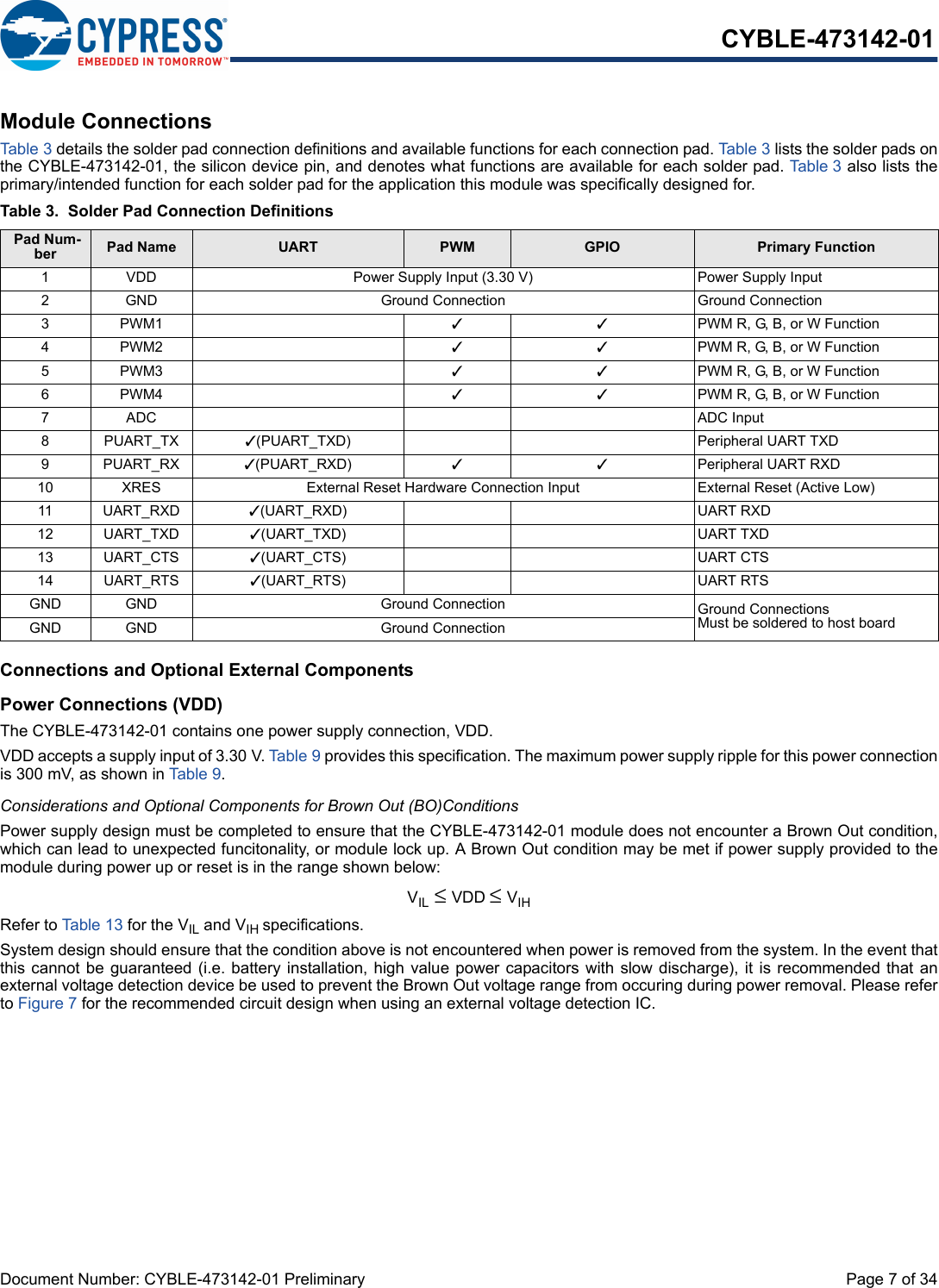 Document Number: CYBLE-473142-01 Preliminary  Page 7 of 34CYBLE-473142-01Module ConnectionsTab le 3 details the solder pad connection definitions and available functions for each connection pad. Table 3 lists the solder pads onthe CYBLE-473142-01, the silicon device pin, and denotes what functions are available for each solder pad. Table 3 also lists theprimary/intended function for each solder pad for the application this module was specifically designed for.Connections and Optional External ComponentsPower Connections (VDD)The CYBLE-473142-01 contains one power supply connection, VDD.VDD accepts a supply input of 3.30 V. Tabl e 9 provides this specification. The maximum power supply ripple for this power connectionis 300 mV, as shown in Table 9. Considerations and Optional Components for Brown Out (BO)ConditionsPower supply design must be completed to ensure that the CYBLE-473142-01 module does not encounter a Brown Out condition,which can lead to unexpected funcitonality, or module lock up. A Brown Out condition may be met if power supply provided to themodule during power up or reset is in the range shown below: VIL ≤ VDD ≤ VIHRefer to Table 13 for the VIL and VIH specifications. System design should ensure that the condition above is not encountered when power is removed from the system. In the event thatthis cannot be guaranteed (i.e. battery installation, high value power capacitors  with slow discharge), it is recommended that anexternal voltage detection device be used to prevent the Brown Out voltage range from occuring during power removal. Please referto Figure 7 for the recommended circuit design when using an external voltage detection IC.Table 3. Solder Pad Connection Definitions Pad Num-ber Pad Name UART PWM GPIO Primary Function1 VDD Power Supply Input (3.30 V) Power Supply Input2 GND Ground Connection Ground Connection3PWM1 33PWM R, G, B, or W Function4PWM2 33PWM R, G, B, or W Function5PWM3 33PWM R, G, B, or W Function6PWM4 33PWM R, G, B, or W Function7ADC ADC Input8PUART_TX 3(PUART_TXD) Peripheral UART TXD9PUART_RX 3(PUART_RXD) 33Peripheral UART RXD10 XRES External Reset Hardware Connection Input External Reset (Active Low)11 UART_RXD 3(UART_RXD) UART RXD12 UART_TXD 3(UART_TXD) UART TXD13 UART_CTS 3(UART_CTS) UART CTS14 UART_RTS 3(UART_RTS) UART RTSGND GND Ground Connection Ground ConnectionsMust be soldered to host boardGND GND Ground Connection