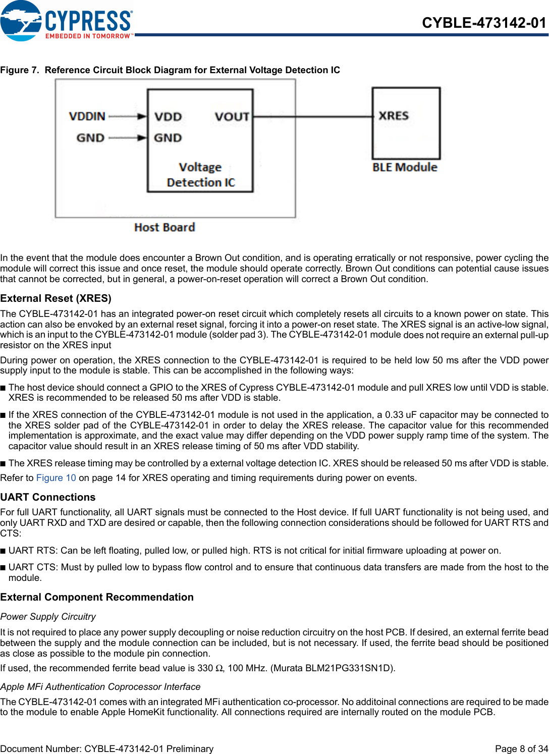 Document Number: CYBLE-473142-01 Preliminary  Page 8 of 34CYBLE-473142-01Figure 7.  Reference Circuit Block Diagram for External Voltage Detection ICIn the event that the module does encounter a Brown Out condition, and is operating erratically or not responsive, power cycling themodule will correct this issue and once reset, the module should operate correctly. Brown Out conditions can potential cause issuesthat cannot be corrected, but in general, a power-on-reset operation will correct a Brown Out condition. External Reset (XRES)The CYBLE-473142-01 has an integrated power-on reset circuit which completely resets all circuits to a known power on state. Thisaction can also be envoked by an external reset signal, forcing it into a power-on reset state. The XRES signal is an active-low signal,which is an input to the CYBLE-473142-01 module (solder pad 3). The CYBLE-473142-01 module does not require an external pull-upresistor on the XRES input During power on operation, the XRES connection to the CYBLE-473142-01 is required to be held low 50 ms after the VDD powersupply input to the module is stable. This can be accomplished in the following ways: nThe host device should connect a GPIO to the XRES of Cypress CYBLE-473142-01 module and pull XRES low until VDD is stable.XRES is recommended to be released 50 ms after VDD is stable.nIf the XRES connection of the CYBLE-473142-01 module is not used in the application, a 0.33 uF capacitor may be connected tothe XRES solder pad of the CYBLE-473142-01 in order to delay the XRES release. The capacitor value for this recommendedimplementation is approximate, and the exact value may differ depending on the VDD power supply ramp time of the system. Thecapacitor value should result in an XRES release timing of 50 ms after VDD stability. nThe XRES release timing may be controlled by a external voltage detection IC. XRES should be released 50 ms after VDD is stable.Refer to Figure 10 on page 14 for XRES operating and timing requirements during power on events.UART ConnectionsFor full UART functionality, all UART signals must be connected to the Host device. If full UART functionality is not being used, andonly UART RXD and TXD are desired or capable, then the following connection considerations should be followed for UART RTS andCTS: nUART RTS: Can be left floating, pulled low, or pulled high. RTS is not critical for initial firmware uploading at power on. nUART CTS: Must by pulled low to bypass flow control and to ensure that continuous data transfers are made from the host to themodule. External Component RecommendationPower Supply CircuitryIt is not required to place any power supply decoupling or noise reduction circuitry on the host PCB. If desired, an external ferrite beadbetween the supply and the module connection can be included, but is not necessary. If used, the ferrite bead should be positionedas close as possible to the module pin connection. If used, the recommended ferrite bead value is 330 Ω, 100 MHz. (Murata BLM21PG331SN1D).Apple MFi Authentication Coprocessor InterfaceThe CYBLE-473142-01 comes with an integrated MFi authentication co-processor. No additoinal connections are required to be madeto the module to enable Apple HomeKit functionality. All connections required are internally routed on the module PCB. 