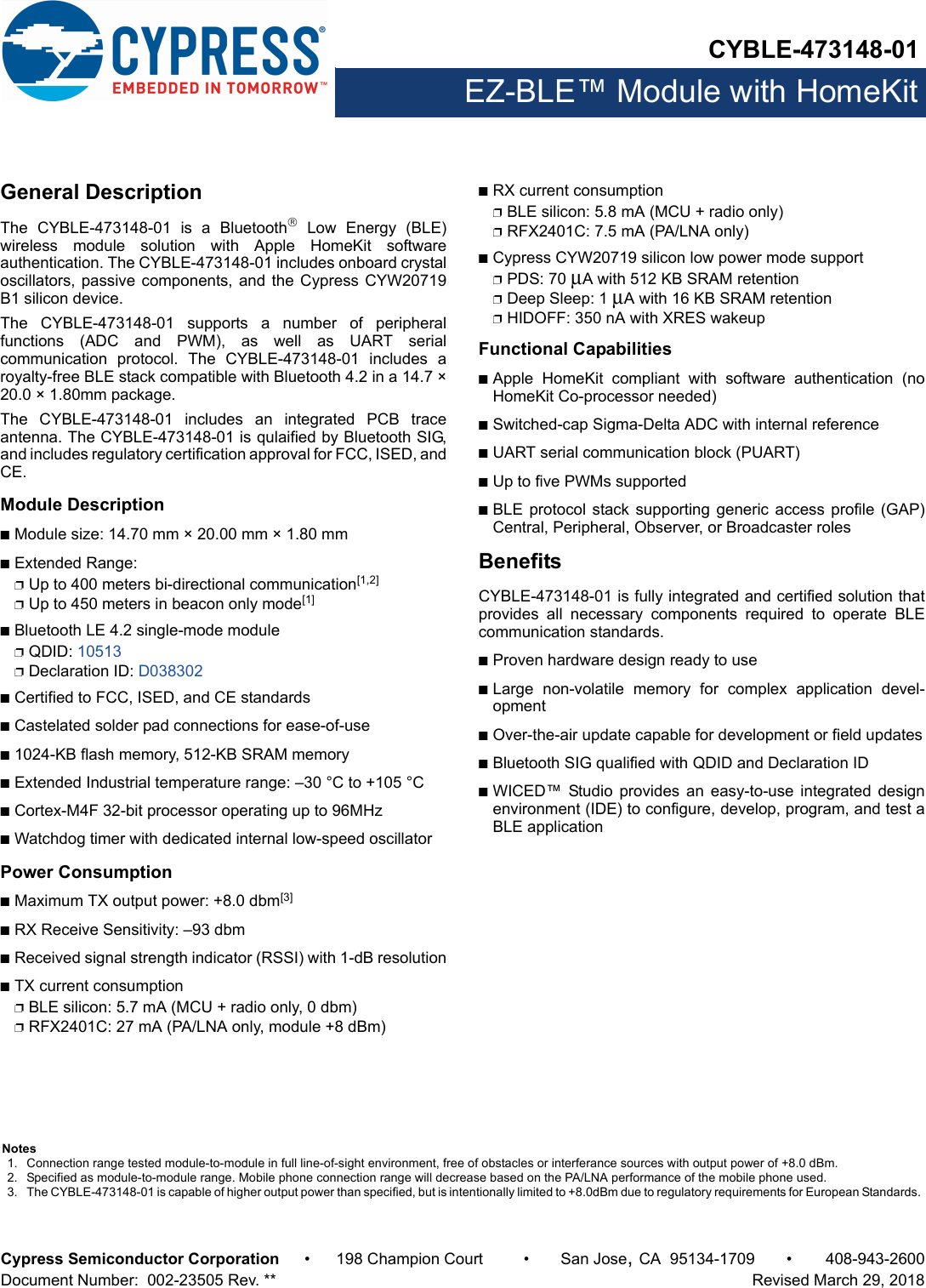 CYBLE-473148-01EZ-BLE™ Module with HomeKitCypress Semiconductor Corporation • 198 Champion Court • San Jose,CA 95134-1709 • 408-943-2600Document Number:  002-23505 Rev. **   Revised March 29, 2018General DescriptionThe  CYBLE-473148-01  is  a  Bluetooth Low Energy (BLE)wireless  module  solution  with  Apple  HomeKit  softwareauthentication. The CYBLE-473148-01 includes onboard crystaloscillators, passive components, and the Cypress CYW20719B1 silicon device. The  CYBLE-473148-01  supports  a  number  of  peripheralfunctions  (ADC  and  PWM),  as  well  as  UART  serialcommunication  protocol.  The  CYBLE-473148-01  includes  aroyalty-free BLE stack compatible with Bluetooth 4.2 in a 14.7 ×20.0 × 1.80mm package.The  CYBLE-473148-01  includes  an  integrated  PCB  traceantenna. The CYBLE-473148-01 is qulaified by Bluetooth SIG,and includes regulatory certification approval for FCC, ISED, andCE. Module DescriptionnModule size: 14.70 mm × 20.00 mm × 1.80 mm nExtended Range: pUp to 400 meters bi-directional communication[1,2]pUp to 450 meters in beacon only mode[1]nBluetooth LE 4.2 single-mode modulepQDID: 10513pDeclaration ID: D038302nCertified to FCC, ISED, and CE standardsnCastelated solder pad connections for ease-of-usen1024-KB flash memory, 512-KB SRAM memorynExtended Industrial temperature range: –30 °C to +105 °CnCortex-M4F 32-bit processor operating up to 96MHznWatchdog timer with dedicated internal low-speed oscillator Power ConsumptionnMaximum TX output power: +8.0 dbm[3]nRX Receive Sensitivity: –93 dbmnReceived signal strength indicator (RSSI) with 1-dB resolutionnTX current consumptionpBLE silicon: 5.7 mA (MCU + radio only, 0 dbm)pRFX2401C: 27 mA (PA/LNA only, module +8 dBm)nRX current consumptionpBLE silicon: 5.8 mA (MCU + radio only)pRFX2401C: 7.5 mA (PA/LNA only)nCypress CYW20719 silicon low power mode supportpPDS: 70 μA with 512 KB SRAM retentionpDeep Sleep: 1 μA with 16 KB SRAM retentionpHIDOFF: 350 nA with XRES wakeupFunctional CapabilitiesnApple  HomeKit  compliant  with  software  authentication  (noHomeKit Co-processor needed)nSwitched-cap Sigma-Delta ADC with internal referencenUART serial communication block (PUART) nUp to five PWMs supportednBLE protocol stack supporting generic  access profile  (GAP)Central, Peripheral, Observer, or Broadcaster rolesBenefitsCYBLE-473148-01 is fully integrated and certified solution thatprovides  all  necessary  components  required  to  operate  BLEcommunication standards. nProven hardware design ready to usenLarge  non-volatile  memory  for  complex  application  devel-opmentnOver-the-air update capable for development or field updatesnBluetooth SIG qualified with QDID and Declaration ID nWICED™  Studio  provides  an  easy-to-use  integrated  designenvironment (IDE) to configure, develop, program, and test aBLE applicationNotes1. Connection range tested module-to-module in full line-of-sight environment, free of obstacles or interferance sources with output power of +8.0 dBm.2. Specified as module-to-module range. Mobile phone connection range will decrease based on the PA/LNA performance of the mobile phone used.3. The CYBLE-473148-01 is capable of higher output power than specified, but is intentionally limited to +8.0dBm due to regulatory requirements for European Standards. 