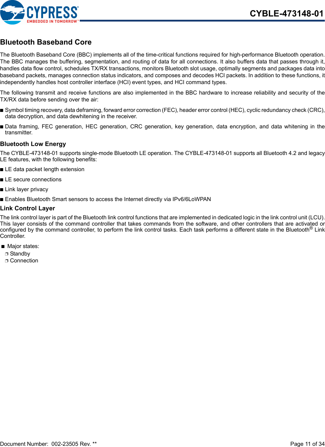 Document Number:  002-23505 Rev. **  Page 11 of 34CYBLE-473148-01Bluetooth Baseband CoreThe Bluetooth Baseband Core (BBC) implements all of the time-critical functions required for high-performance Bluetooth operation.The BBC manages the buffering, segmentation, and routing of data for all connections. It also buffers data that passes through it,handles data flow control, schedules TX/RX transactions, monitors Bluetooth slot usage, optimally segments and packages data intobaseband packets, manages connection status indicators, and composes and decodes HCI packets. In addition to these functions, itindependently handles host controller interface (HCI) event types, and HCI command types.The following transmit and receive functions are also implemented in the BBC hardware to increase reliability and security of theTX/RX data before sending over the air:nSymbol timing recovery, data deframing, forward error correction (FEC), header error control (HEC), cyclic redundancy check (CRC),data decryption, and data dewhitening in the receiver.nData  framing,  FEC  generation,  HEC  generation,  CRC  generation,  key  generation,  data encryption,  and  data  whitening  in  thetransmitter.Bluetooth Low EnergyThe CYBLE-473148-01 supports single-mode Bluetooth LE operation. The CYBLE-473148-01 supports all Bluetooth 4.2 and legacyLE features, with the following benefits: nLE data packet length extensionnLE secure connections nLink layer privacynEnables Bluetooth Smart sensors to access the Internet directly via IPv6/6LoWPANLink Control LayerThe link control layer is part of the Bluetooth link control functions that are implemented in dedicated logic in the link control unit (LCU).This layer consists of the command controller that takes commands from the software, and other controllers that are activated orconfigured by the command controller, to perform the link control tasks. Each task performs a different state in the Bluetooth® LinkController. nMajor states: pStandby pConnection