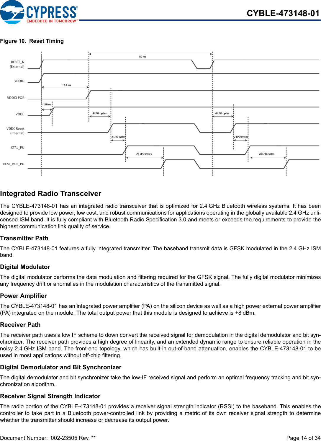 Document Number:  002-23505 Rev. **  Page 14 of 34CYBLE-473148-01Figure 10.  Reset TimingIntegrated Radio TransceiverThe CYBLE-473148-01 has an integrated radio transceiver that is optimized for 2.4 GHz Bluetooth wireless systems. It has beendesigned to provide low power, low cost, and robust communications for applications operating in the globally available 2.4 GHz unli-censed ISM band. It is fully compliant with Bluetooth Radio Specification 3.0 and meets or exceeds the requirements to provide thehighest communication link quality of service.Transmitter PathThe CYBLE-473148-01 features a fully integrated transmitter. The baseband transmit data is GFSK modulated in the 2.4 GHz ISMband.Digital ModulatorThe digital modulator performs the data modulation and filtering required for the GFSK signal. The fully digital modulator minimizesany frequency drift or anomalies in the modulation characteristics of the transmitted signal.Power AmplifierThe CYBLE-473148-01 has an integrated power amplifier (PA) on the silicon device as well as a high power external power amplifier(PA) integrated on the module. The total output power that this module is designed to achieve is +8 dBm.Receiver PathThe receiver path uses a low IF scheme to down convert the received signal for demodulation in the digital demodulator and bit syn-chronizer. The receiver path provides a high degree of linearity, and an extended dynamic range to ensure reliable operation in thenoisy 2.4 GHz ISM band. The front-end topology, which has built-in out-of-band attenuation, enables the CYBLE-473148-01 to beused in most applications without off-chip filtering.Digital Demodulator and Bit SynchronizerThe digital demodulator and bit synchronizer take the low-IF received signal and perform an optimal frequency tracking and bit syn-chronization algorithm.Receiver Signal Strength IndicatorThe radio portion of the CYBLE-473148-01 provides a receiver signal strength indicator (RSSI) to the baseband. This enables thecontroller to take part in  a  Bluetooth  power-controlled link  by  providing  a metric of its own receiver signal  strength  to  determinewhether the transmitter should increase or decrease its output power.