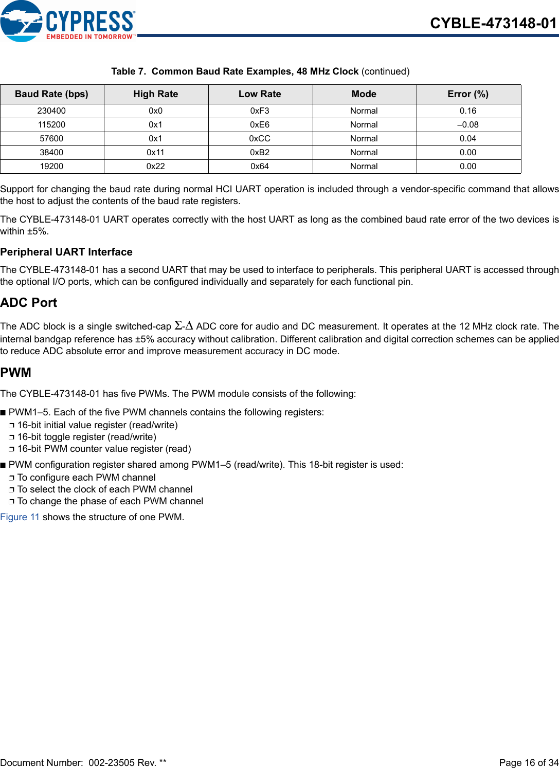 Document Number:  002-23505 Rev. **  Page 16 of 34CYBLE-473148-01Support for changing the baud rate during normal HCI UART operation is included through a vendor-specific command that allowsthe host to adjust the contents of the baud rate registers.The CYBLE-473148-01 UART operates correctly with the host UART as long as the combined baud rate error of the two devices iswithin ±5%.Peripheral UART InterfaceThe CYBLE-473148-01 has a second UART that may be used to interface to peripherals. This peripheral UART is accessed throughthe optional I/O ports, which can be configured individually and separately for each functional pin. ADC PortThe ADC block is a single switched-cap Σ-Δ ADC core for audio and DC measurement. It operates at the 12 MHz clock rate. Theinternal bandgap reference has ±5% accuracy without calibration. Different calibration and digital correction schemes can be appliedto reduce ADC absolute error and improve measurement accuracy in DC mode.PWMThe CYBLE-473148-01 has five PWMs. The PWM module consists of the following:nPWM1–5. Each of the five PWM channels contains the following registers:p16-bit initial value register (read/write)p16-bit toggle register (read/write)p16-bit PWM counter value register (read)nPWM configuration register shared among PWM1–5 (read/write). This 18-bit register is used:pTo configure each PWM channelpTo select the clock of each PWM channel pTo change the phase of each PWM channelFigure 11 shows the structure of one PWM.230400 0x0 0xF3 Normal 0.16115200 0x1 0xE6 Normal –0.0857600 0x1 0xCC Normal 0.0438400 0x11 0xB2 Normal 0.0019200 0x22 0x64 Normal 0.00Table 7.  Common Baud Rate Examples, 48 MHz Clock (continued)Baud Rate (bps) High Rate Low Rate Mode Error (%)