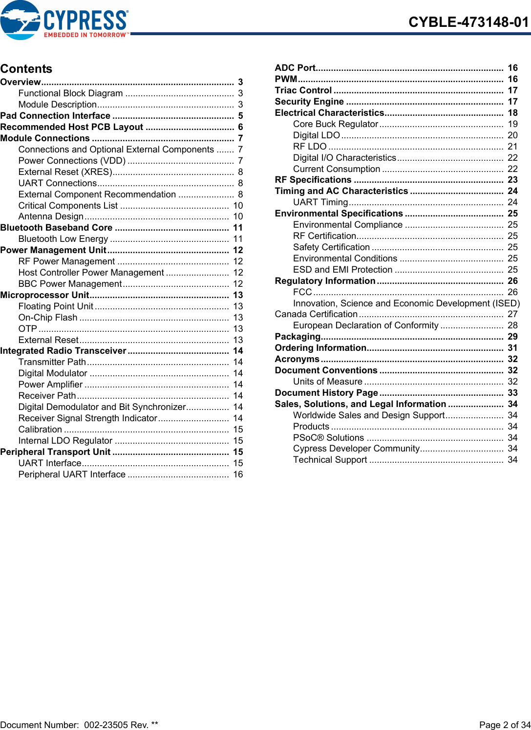 Document Number:  002-23505 Rev. **  Page 2 of 34CYBLE-473148-01ContentsOverview............................................................................ 3Functional Block Diagram ........................................... 3Module Description...................................................... 3Pad Connection Interface ................................................ 5Recommended Host PCB Layout ...................................  6Module Connections ........................................................  7Connections and Optional External Components ....... 7Power Connections (VDD) .......................................... 7External Reset (XRES)................................................ 8UART Connections...................................................... 8External Component Recommendation ......................  8Critical Components List ........................................... 10Antenna Design......................................................... 10Bluetooth Baseband Core .............................................  11Bluetooth Low Energy ............................................... 11Power Management Unit................................................  12RF Power Management ............................................ 12Host Controller Power Management ......................... 12BBC Power Management.......................................... 12Microprocessor Unit.......................................................  13Floating Point Unit.....................................................  13On-Chip Flash ........................................................... 13OTP........................................................................... 13External Reset........................................................... 13Integrated Radio Transceiver ........................................  14Transmitter Path........................................................ 14Digital Modulator ....................................................... 14Power Amplifier .........................................................  14Receiver Path............................................................ 14Digital Demodulator and Bit Synchronizer................. 14Receiver Signal Strength Indicator............................ 14Calibration ................................................................. 15Internal LDO Regulator ............................................. 15Peripheral Transport Unit ..............................................  15UART Interface..........................................................  15Peripheral UART Interface ........................................ 16ADC Port..........................................................................  16PWM.................................................................................  16Triac Control ...................................................................  17Security Engine ..............................................................  17Electrical Characteristics...............................................  18Core Buck Regulator.................................................  19Digital LDO................................................................ 20RF LDO .....................................................................  21Digital I/O Characteristics..........................................  22Current Consumption ................................................  22RF Specifications ...........................................................  23Timing and AC Characteristics .....................................  24UART Timing............................................................. 24Environmental Specifications .......................................  25Environmental Compliance ....................................... 25RF Certification..........................................................  25Safety Certification ....................................................  25Environmental Conditions ......................................... 25ESD and EMI Protection ........................................... 25Regulatory Information..................................................  26FCC........................................................................... 26Innovation, Science and Economic Development (ISED) Canada Certification......................................................... 27European Declaration of Conformity .........................  28Packaging........................................................................  29Ordering Information......................................................  31Acronyms........................................................................  32Document Conventions .................................................  32Units of Measure .......................................................  32Document History Page.................................................  33Sales, Solutions, and Legal Information ......................  34Worldwide Sales and Design Support....................... 34Products .................................................................... 34PSoC® Solutions ......................................................  34Cypress Developer Community................................. 34Technical Support ..................................................... 34