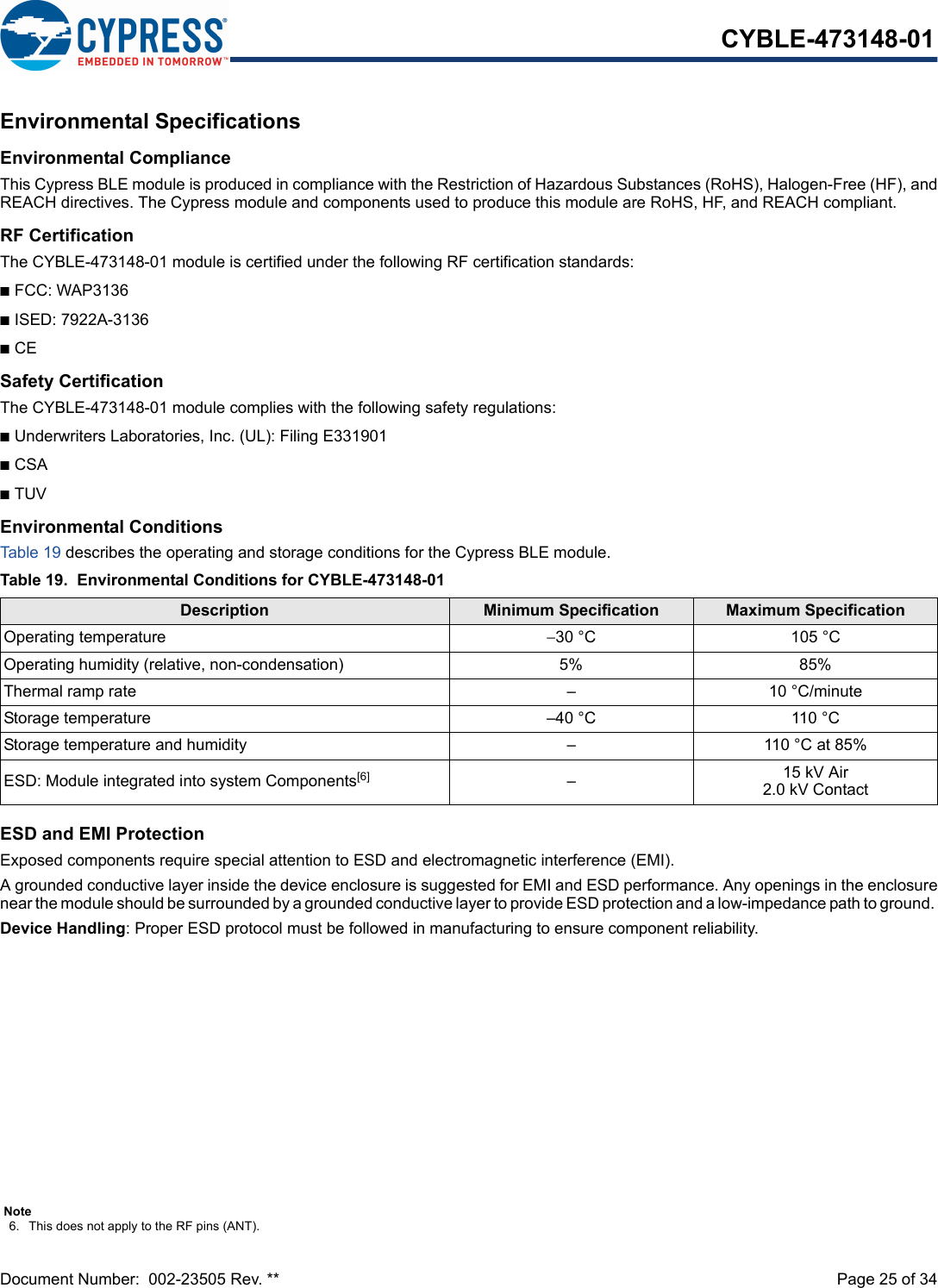 Document Number:  002-23505 Rev. **  Page 25 of 34CYBLE-473148-01Environmental SpecificationsEnvironmental ComplianceThis Cypress BLE module is produced in compliance with the Restriction of Hazardous Substances (RoHS), Halogen-Free (HF), andREACH directives. The Cypress module and components used to produce this module are RoHS, HF, and REACH compliant.RF CertificationThe CYBLE-473148-01 module is certified under the following RF certification standards:nFCC: WAP3136nISED: 7922A-3136nCESafety CertificationThe CYBLE-473148-01 module complies with the following safety regulations:nUnderwriters Laboratories, Inc. (UL): Filing E331901nCSAnTUVEnvironmental ConditionsTab le 19  describes the operating and storage conditions for the Cypress BLE module.ESD and EMI ProtectionExposed components require special attention to ESD and electromagnetic interference (EMI).A grounded conductive layer inside the device enclosure is suggested for EMI and ESD performance. Any openings in the enclosurenear the module should be surrounded by a grounded conductive layer to provide ESD protection and a low-impedance path to ground. Device Handling: Proper ESD protocol must be followed in manufacturing to ensure component reliability.Table 19. Environmental Conditions for CYBLE-473148-01Description Minimum Specification Maximum SpecificationOperating temperature −30 °C 105 °COperating humidity (relative, non-condensation) 5% 85%Thermal ramp rate – 10 °C/minuteStorage temperature –40 °C 110 °CStorage temperature and humidity – 110 °C at 85%ESD: Module integrated into system Components[6] –15 kV Air2.0 kV ContactNote6. This does not apply to the RF pins (ANT). 