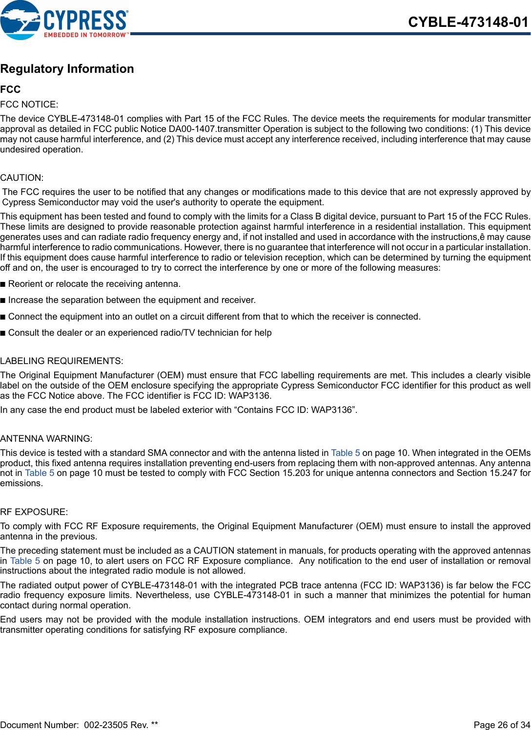 Document Number:  002-23505 Rev. **  Page 26 of 34CYBLE-473148-01Regulatory InformationFCCFCC NOTICE:The device CYBLE-473148-01 complies with Part 15 of the FCC Rules. The device meets the requirements for modular transmitterapproval as detailed in FCC public Notice DA00-1407.transmitter Operation is subject to the following two conditions: (1) This devicemay not cause harmful interference, and (2) This device must accept any interference received, including interference that may causeundesired operation.CAUTION:The FCC requires the user to be notified that any changes or modifications made to this device that are not expressly approved byCypress Semiconductor may void the user&apos;s authority to operate the equipment.This equipment has been tested and found to comply with the limits for a Class B digital device, pursuant to Part 15 of the FCC Rules.These limits are designed to provide reasonable protection against harmful interference in a residential installation. This equipmentgenerates uses and can radiate radio frequency energy and, if not installed and used in accordance with the instructions,ê may causeharmful interference to radio communications. However, there is no guarantee that interference will not occur in a particular installation.If this equipment does cause harmful interference to radio or television reception, which can be determined by turning the equipmentoff and on, the user is encouraged to try to correct the interference by one or more of the following measures:nReorient or relocate the receiving antenna. nIncrease the separation between the equipment and receiver. nConnect the equipment into an outlet on a circuit different from that to which the receiver is connected. nConsult the dealer or an experienced radio/TV technician for help LABELING REQUIREMENTS:The Original Equipment Manufacturer (OEM) must ensure that FCC labelling requirements are met. This includes a clearly visiblelabel on the outside of the OEM enclosure specifying the appropriate Cypress Semiconductor FCC identifier for this product as wellas the FCC Notice above. The FCC identifier is FCC ID: WAP3136.In any case the end product must be labeled exterior with “Contains FCC ID: WAP3136”.ANTENNA WARNING: This device is tested with a standard SMA connector and with the antenna listed in Table 5 on page 10. When integrated in the OEMsproduct, this fixed antenna requires installation preventing end-users from replacing them with non-approved antennas. Any antennanot in Table 5 on page 10 must be tested to comply with FCC Section 15.203 for unique antenna connectors and Section 15.247 foremissions.RF EXPOSURE: To comply with FCC RF Exposure requirements, the Original Equipment Manufacturer (OEM) must ensure to install the approvedantenna in the previous.The preceding statement must be included as a CAUTION statement in manuals, for products operating with the approved antennasin Table 5 on page 10, to alert users on FCC RF Exposure compliance.  Any notification to the end user of installation or removalinstructions about the integrated radio module is not allowed.The radiated output power of CYBLE-473148-01 with the integrated PCB trace antenna (FCC ID: WAP3136) is far below the FCCradio frequency exposure  limits. Nevertheless,  use  CYBLE-473148-01 in such a manner that minimizes the potential for humancontact during normal operation. End users may not be provided with the module installation instructions. OEM integrators and end users must  be  provided  withtransmitter operating conditions for satisfying RF exposure compliance.