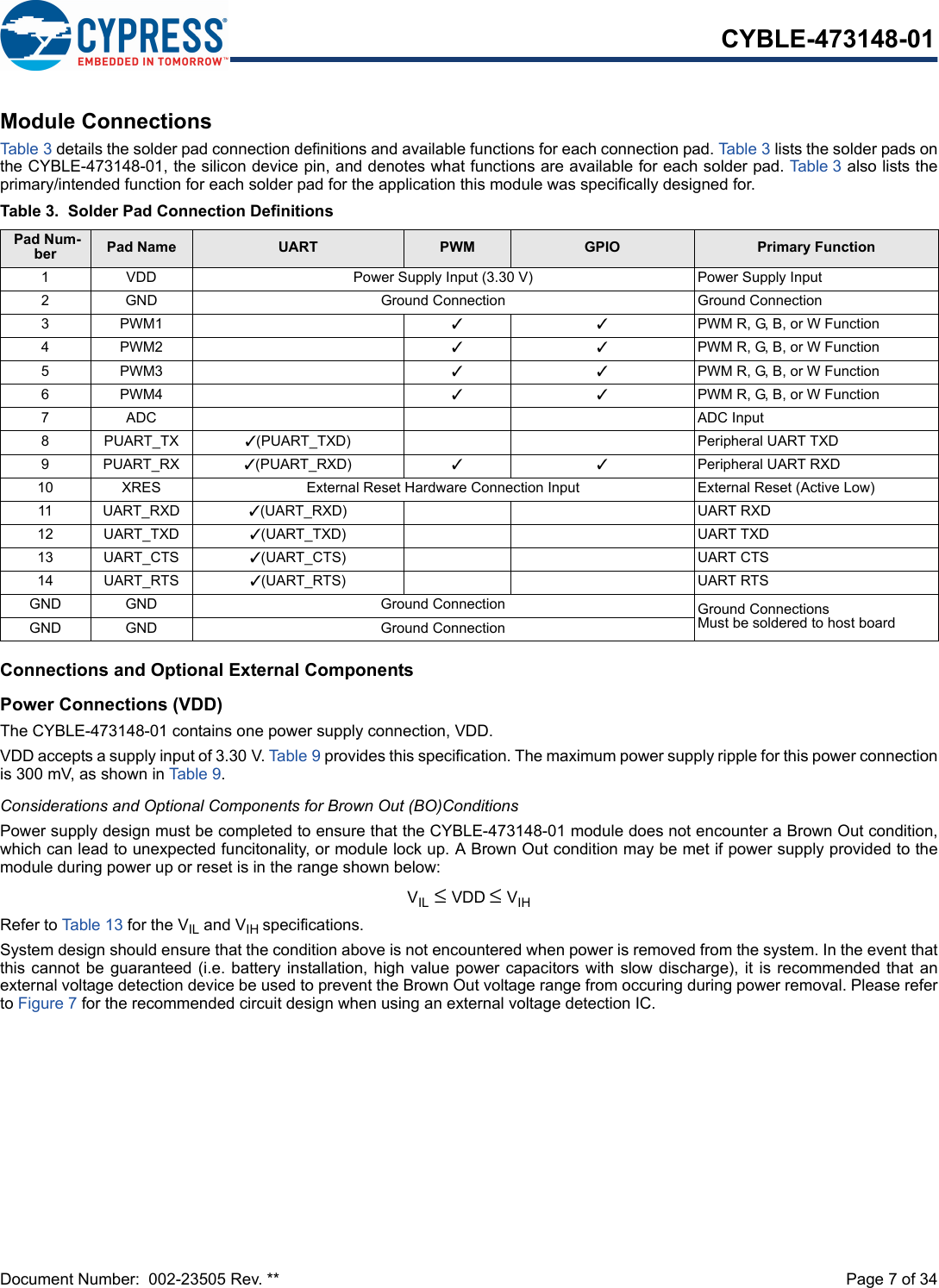 Document Number:  002-23505 Rev. **  Page 7 of 34CYBLE-473148-01Module ConnectionsTab le 3 details the solder pad connection definitions and available functions for each connection pad. Table 3 lists the solder pads onthe CYBLE-473148-01, the silicon device pin, and denotes what functions are available for each solder pad. Table 3 also lists theprimary/intended function for each solder pad for the application this module was specifically designed for.Connections and Optional External ComponentsPower Connections (VDD)The CYBLE-473148-01 contains one power supply connection, VDD.VDD accepts a supply input of 3.30 V. Table 9 provides this specification. The maximum power supply ripple for this power connectionis 300 mV, as shown in Table 9. Considerations and Optional Components for Brown Out (BO)ConditionsPower supply design must be completed to ensure that the CYBLE-473148-01 module does not encounter a Brown Out condition,which can lead to unexpected funcitonality, or module lock up. A Brown Out condition may be met if power supply provided to themodule during power up or reset is in the range shown below: VIL ≤ VDD ≤ VIHRefer to Table 13 for the VIL and VIH specifications. System design should ensure that the condition above is not encountered when power is removed from the system. In the event thatthis cannot be guaranteed (i.e. battery installation, high value power capacitors with slow  discharge),  it is recommended that anexternal voltage detection device be used to prevent the Brown Out voltage range from occuring during power removal. Please referto Figure 7 for the recommended circuit design when using an external voltage detection IC.Table 3. Solder Pad Connection Definitions Pad Num-ber Pad Name UART PWM GPIO Primary Function1 VDD Power Supply Input (3.30 V) Power Supply Input2 GND Ground Connection Ground Connection3PWM1 33PWM R, G, B, or W Function4PWM2 33PWM R, G, B, or W Function5PWM3 33PWM R, G, B, or W Function6PWM4 33PWM R, G, B, or W Function7ADC ADC Input8PUART_TX 3(PUART_TXD) Peripheral UART TXD9PUART_RX 3(PUART_RXD) 33Peripheral UART RXD10 XRES External Reset Hardware Connection Input External Reset (Active Low)11 UART_RXD 3(UART_RXD) UART RXD12 UART_TXD 3(UART_TXD) UART TXD13 UART_CTS 3(UART_CTS) UART CTS14 UART_RTS 3(UART_RTS) UART RTSGND GND Ground Connection Ground ConnectionsMust be soldered to host boardGND GND Ground Connection