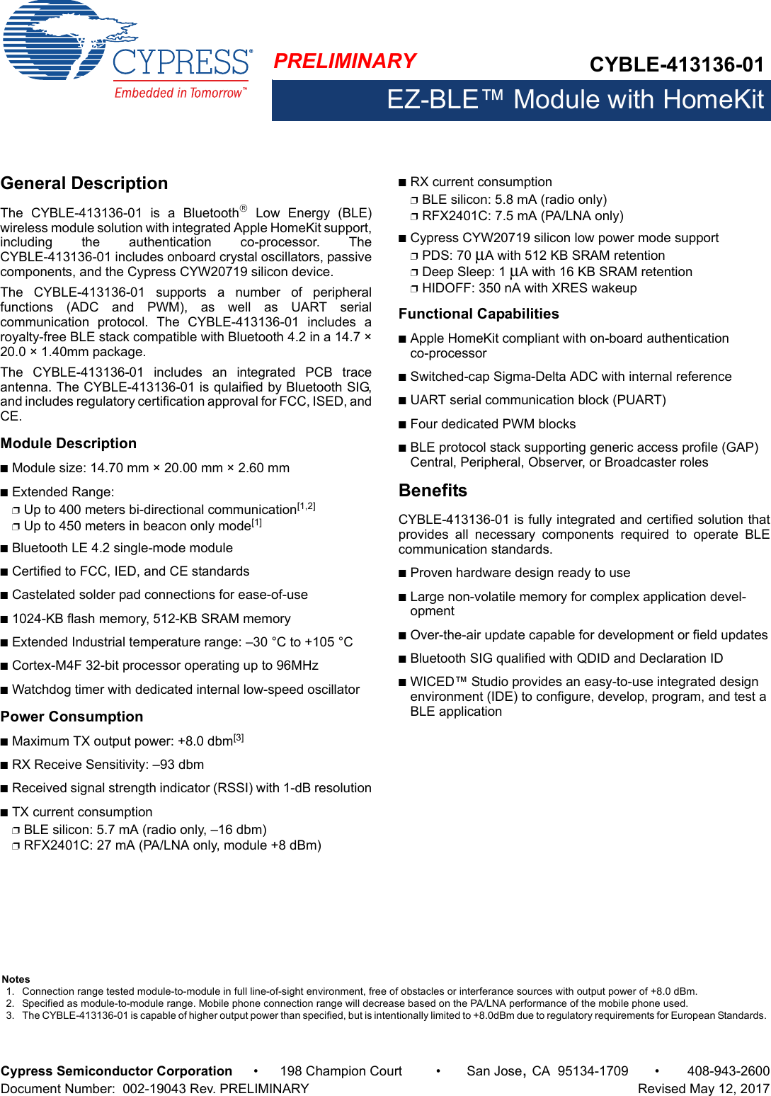 PRELIMINARY CYBLE-413136-01EZ-BLE™ Module with HomeKitCypress Semiconductor Corporation • 198 Champion Court • San Jose,CA 95134-1709 • 408-943-2600Document Number:  002-19043 Rev. PRELIMINARY   Revised May 12, 2017General DescriptionThe  CYBLE-413136-01  is  a  Bluetooth Low Energy (BLE)wireless module solution with integrated Apple HomeKit support,including  the  authentication  co-processor.  TheCYBLE-413136-01 includes onboard crystal oscillators, passivecomponents, and the Cypress CYW20719 silicon device. The  CYBLE-413136-01  supports  a  number  of  peripheralfunctions  (ADC  and  PWM),  as  well  as  UART  serialcommunication  protocol.  The  CYBLE-413136-01  includes  aroyalty-free BLE stack compatible with Bluetooth 4.2 in a 14.7 ×20.0 × 1.40mm package.The  CYBLE-413136-01  includes  an  integrated  PCB  traceantenna. The CYBLE-413136-01 is qulaified by Bluetooth SIG,and includes regulatory certification approval for FCC, ISED, andCE. Module DescriptionnModule size: 14.70 mm × 20.00 mm × 2.60 mm nExtended Range: pUp to 400 meters bi-directional communication[1,2]pUp to 450 meters in beacon only mode[1]nBluetooth LE 4.2 single-mode modulenCertified to FCC, IED, and CE standardsnCastelated solder pad connections for ease-of-usen1024-KB flash memory, 512-KB SRAM memorynExtended Industrial temperature range: –30 °C to +105 °CnCortex-M4F 32-bit processor operating up to 96MHznWatchdog timer with dedicated internal low-speed oscillator Power ConsumptionnMaximum TX output power: +8.0 dbm[3]nRX Receive Sensitivity: –93 dbmnReceived signal strength indicator (RSSI) with 1-dB resolutionnTX current consumptionpBLE silicon: 5.7 mA (radio only, –16 dbm)pRFX2401C: 27 mA (PA/LNA only, module +8 dBm)nRX current consumptionpBLE silicon: 5.8 mA (radio only)pRFX2401C: 7.5 mA (PA/LNA only)nCypress CYW20719 silicon low power mode supportpPDS: 70 μA with 512 KB SRAM retentionpDeep Sleep: 1 μA with 16 KB SRAM retentionpHIDOFF: 350 nA with XRES wakeupFunctional CapabilitiesnApple HomeKit compliant with on-board authentication co-processornSwitched-cap Sigma-Delta ADC with internal referencenUART serial communication block (PUART) nFour dedicated PWM blocks nBLE protocol stack supporting generic access profile (GAP) Central, Peripheral, Observer, or Broadcaster rolesBenefitsCYBLE-413136-01 is fully integrated and certified solution thatprovides  all  necessary  components  required  to  operate  BLEcommunication standards. nProven hardware design ready to usenLarge non-volatile memory for complex application devel-opmentnOver-the-air update capable for development or field updatesnBluetooth SIG qualified with QDID and Declaration ID nWICED™ Studio provides an easy-to-use integrated design environment (IDE) to configure, develop, program, and test a BLE applicationNotes1. Connection range tested module-to-module in full line-of-sight environment, free of obstacles or interferance sources with output power of +8.0 dBm.2. Specified as module-to-module range. Mobile phone connection range will decrease based on the PA/LNA performance of the mobile phone used.3. The CYBLE-413136-01 is capable of higher output power than specified, but is intentionally limited to +8.0dBm due to regulatory requirements for European Standards. 