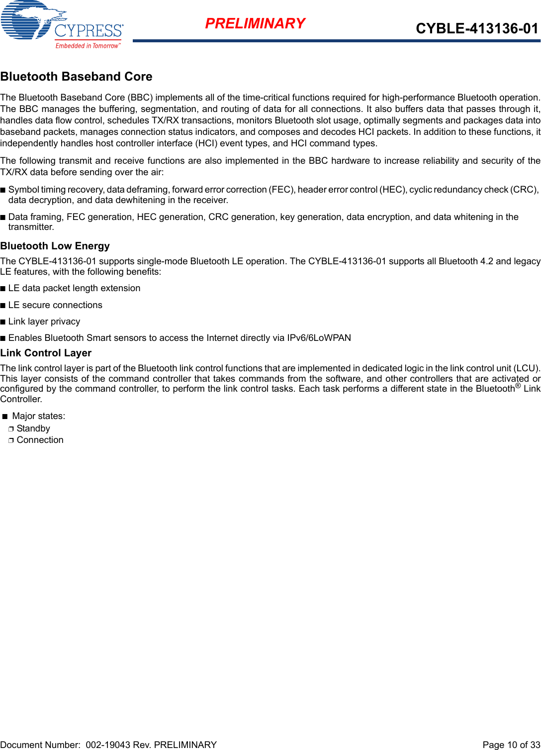 Document Number:  002-19043 Rev. PRELIMINARY  Page 10 of 33PRELIMINARY CYBLE-413136-01Bluetooth Baseband CoreThe Bluetooth Baseband Core (BBC) implements all of the time-critical functions required for high-performance Bluetooth operation.The BBC manages the buffering, segmentation, and routing of data for all connections. It also buffers data that passes through it,handles data flow control, schedules TX/RX transactions, monitors Bluetooth slot usage, optimally segments and packages data intobaseband packets, manages connection status indicators, and composes and decodes HCI packets. In addition to these functions, itindependently handles host controller interface (HCI) event types, and HCI command types.The following transmit and receive functions are also implemented in the BBC hardware to increase reliability and security of theTX/RX data before sending over the air:nSymbol timing recovery, data deframing, forward error correction (FEC), header error control (HEC), cyclic redundancy check (CRC), data decryption, and data dewhitening in the receiver.nData framing, FEC generation, HEC generation, CRC generation, key generation, data encryption, and data whitening in the transmitter.Bluetooth Low EnergyThe CYBLE-413136-01 supports single-mode Bluetooth LE operation. The CYBLE-413136-01 supports all Bluetooth 4.2 and legacyLE features, with the following benefits: nLE data packet length extensionnLE secure connections nLink layer privacynEnables Bluetooth Smart sensors to access the Internet directly via IPv6/6LoWPANLink Control LayerThe link control layer is part of the Bluetooth link control functions that are implemented in dedicated logic in the link control unit (LCU).This layer consists of the command controller that takes commands from the software, and other controllers that are activated orconfigured by the command controller, to perform the link control tasks. Each task performs a different state in the Bluetooth® LinkController. nMajor states: pStandby pConnection