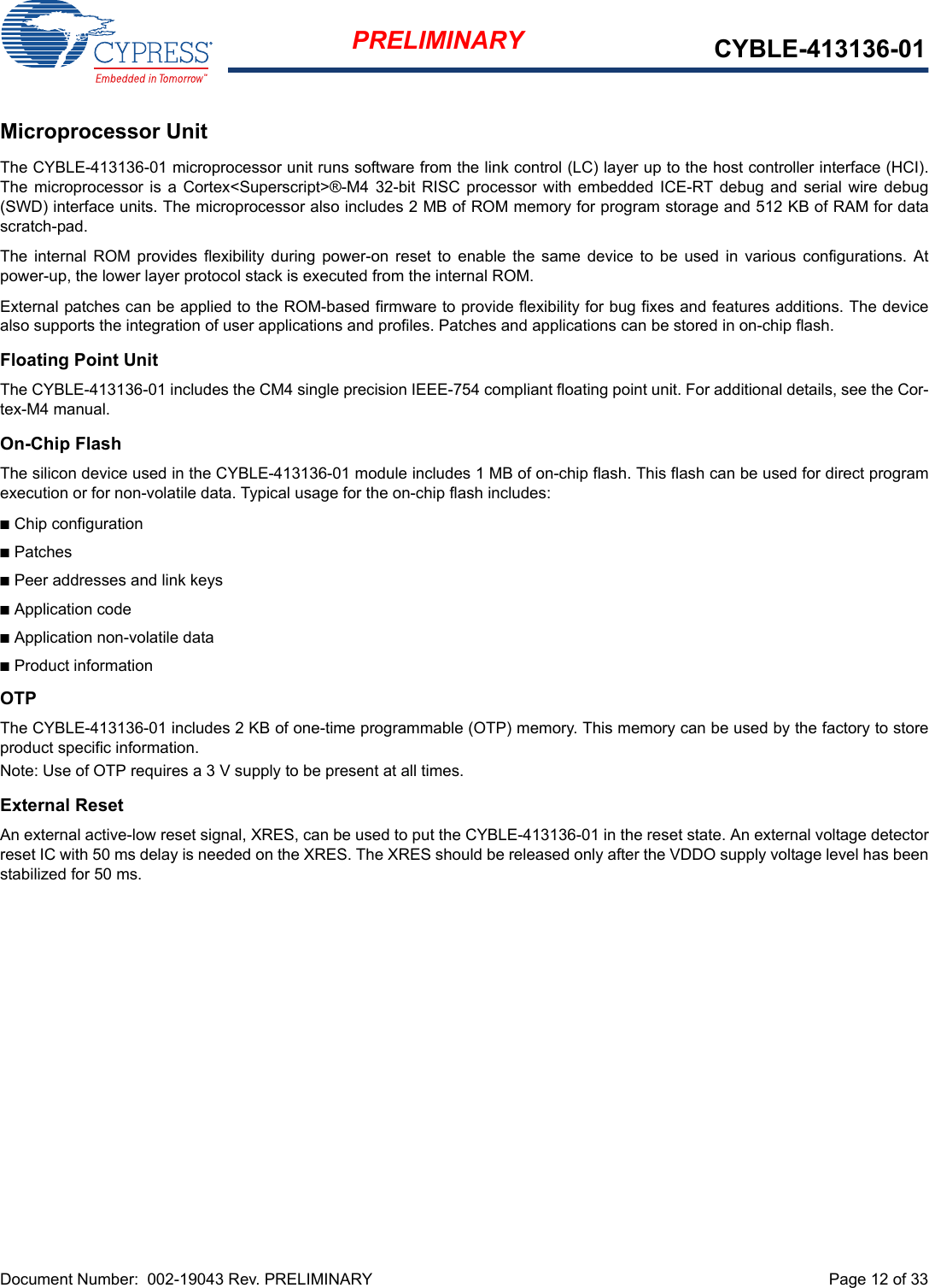 Document Number:  002-19043 Rev. PRELIMINARY  Page 12 of 33PRELIMINARY CYBLE-413136-01Microprocessor UnitThe CYBLE-413136-01 microprocessor unit runs software from the link control (LC) layer up to the host controller interface (HCI).The  microprocessor  is a Cortex&lt;Superscript&gt;®-M4  32-bit RISC processor with  embedded  ICE-RT debug  and serial  wire debug(SWD) interface units. The microprocessor also includes 2 MB of ROM memory for program storage and 512 KB of RAM for datascratch-pad.The  internal ROM  provides  flexibility  during  power-on  reset to  enable  the  same  device  to  be  used  in  various  configurations.  Atpower-up, the lower layer protocol stack is executed from the internal ROM.External patches can be applied to the ROM-based firmware to provide flexibility for bug fixes and features additions. The devicealso supports the integration of user applications and profiles. Patches and applications can be stored in on-chip flash.Floating Point UnitThe CYBLE-413136-01 includes the CM4 single precision IEEE-754 compliant floating point unit. For additional details, see the Cor-tex-M4 manual.On-Chip FlashThe silicon device used in the CYBLE-413136-01 module includes 1 MB of on-chip flash. This flash can be used for direct programexecution or for non-volatile data. Typical usage for the on-chip flash includes:nChip configurationnPatchesnPeer addresses and link keysnApplication codenApplication non-volatile datanProduct informationOTPThe CYBLE-413136-01 includes 2 KB of one-time programmable (OTP) memory. This memory can be used by the factory to storeproduct specific information. Note: Use of OTP requires a 3 V supply to be present at all times.External ResetAn external active-low reset signal, XRES, can be used to put the CYBLE-413136-01 in the reset state. An external voltage detectorreset IC with 50 ms delay is needed on the XRES. The XRES should be released only after the VDDO supply voltage level has beenstabilized for 50 ms.