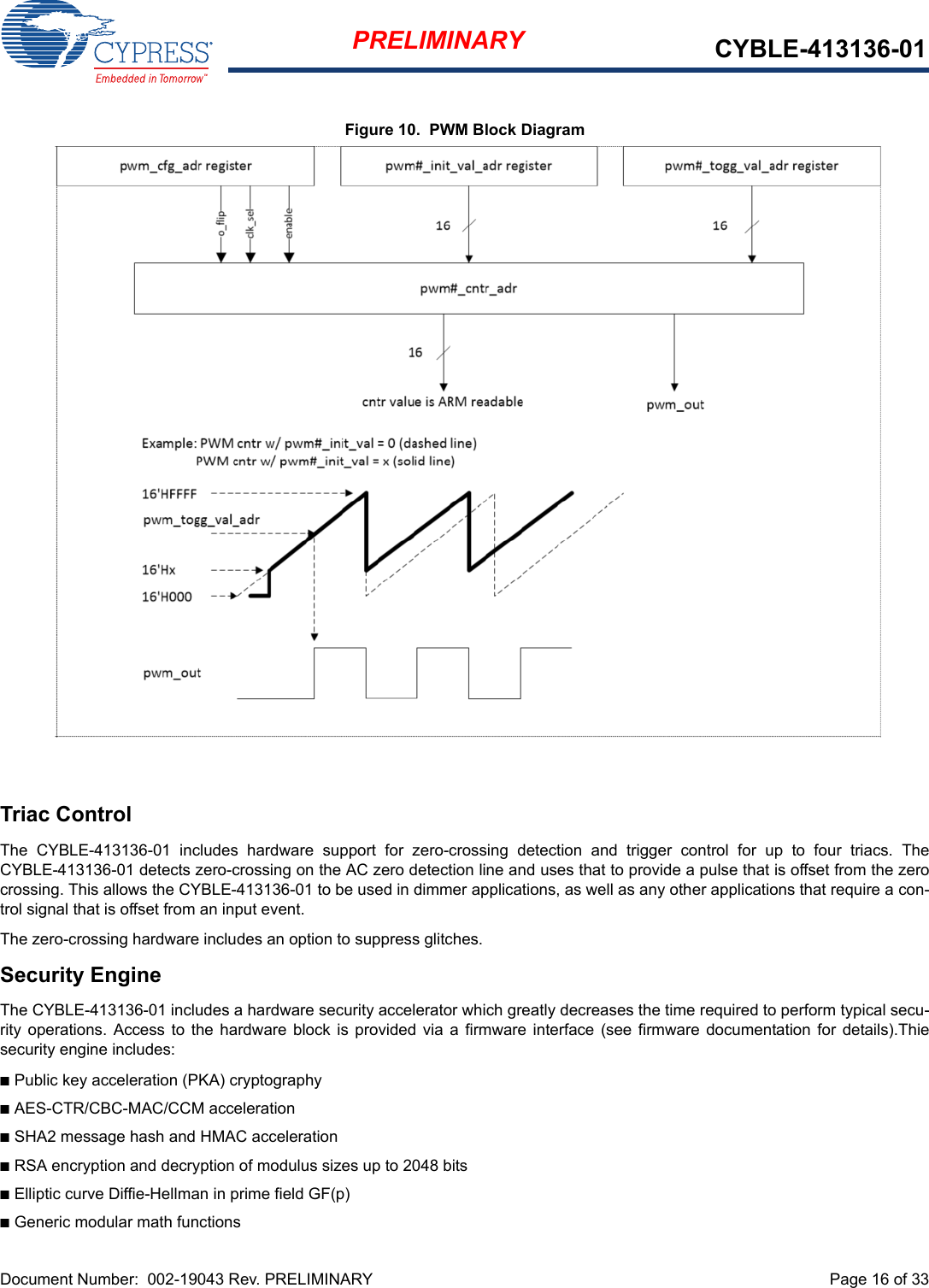 Document Number:  002-19043 Rev. PRELIMINARY  Page 16 of 33PRELIMINARY CYBLE-413136-01Figure 10.  PWM Block DiagramTriac ControlThe  CYBLE-413136-01  includes  hardware  support  for  zero-crossing  detection  and  trigger  control  for  up  to  four  triacs.  TheCYBLE-413136-01 detects zero-crossing on the AC zero detection line and uses that to provide a pulse that is offset from the zerocrossing. This allows the CYBLE-413136-01 to be used in dimmer applications, as well as any other applications that require a con-trol signal that is offset from an input event.The zero-crossing hardware includes an option to suppress glitches.Security EngineThe CYBLE-413136-01 includes a hardware security accelerator which greatly decreases the time required to perform typical secu-rity operations.  Access to  the hardware  block  is provided via  a firmware interface  (see firmware  documentation for  details).Thiesecurity engine includes:nPublic key acceleration (PKA) cryptographynAES-CTR/CBC-MAC/CCM accelerationnSHA2 message hash and HMAC accelerationnRSA encryption and decryption of modulus sizes up to 2048 bitsnElliptic curve Diffie-Hellman in prime field GF(p)nGeneric modular math functions