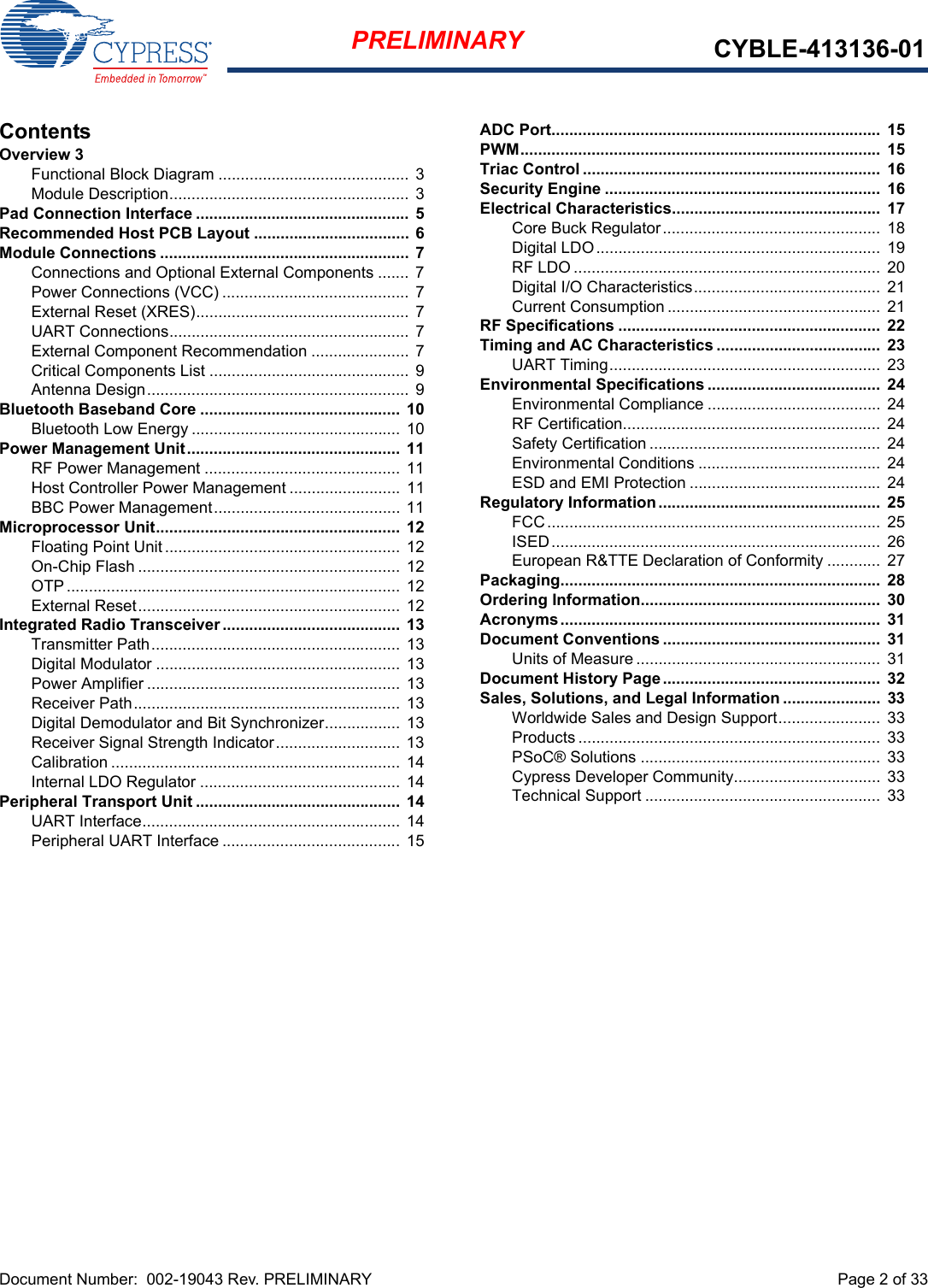 Document Number:  002-19043 Rev. PRELIMINARY  Page 2 of 33PRELIMINARY CYBLE-413136-01ContentsOverview 3Functional Block Diagram ........................................... 3Module Description...................................................... 3Pad Connection Interface ................................................ 5Recommended Host PCB Layout ...................................  6Module Connections ........................................................  7Connections and Optional External Components ....... 7Power Connections (VCC) .......................................... 7External Reset (XRES)................................................ 7UART Connections...................................................... 7External Component Recommendation ......................  7Critical Components List ............................................. 9Antenna Design........................................................... 9Bluetooth Baseband Core .............................................  10Bluetooth Low Energy ............................................... 10Power Management Unit................................................  11RF Power Management ............................................ 11Host Controller Power Management ......................... 11BBC Power Management.......................................... 11Microprocessor Unit.......................................................  12Floating Point Unit..................................................... 12On-Chip Flash ........................................................... 12OTP........................................................................... 12External Reset........................................................... 12Integrated Radio Transceiver ........................................ 13Transmitter Path........................................................ 13Digital Modulator ....................................................... 13Power Amplifier .........................................................  13Receiver Path............................................................ 13Digital Demodulator and Bit Synchronizer................. 13Receiver Signal Strength Indicator............................ 13Calibration ................................................................. 14Internal LDO Regulator ............................................. 14Peripheral Transport Unit .............................................. 14UART Interface..........................................................  14Peripheral UART Interface ........................................ 15ADC Port..........................................................................  15PWM.................................................................................  15Triac Control ...................................................................  16Security Engine ..............................................................  16Electrical Characteristics...............................................  17Core Buck Regulator.................................................  18Digital LDO................................................................ 19RF LDO .....................................................................  20Digital I/O Characteristics..........................................  21Current Consumption ................................................  21RF Specifications ...........................................................  22Timing and AC Characteristics .....................................  23UART Timing............................................................. 23Environmental Specifications .......................................  24Environmental Compliance ....................................... 24RF Certification..........................................................  24Safety Certification ....................................................  24Environmental Conditions ......................................... 24ESD and EMI Protection ........................................... 24Regulatory Information..................................................  25FCC...........................................................................  25ISED..........................................................................  26European R&amp;TTE Declaration of Conformity ............  27Packaging........................................................................  28Ordering Information......................................................  30Acronyms........................................................................  31Document Conventions .................................................  31Units of Measure ....................................................... 31Document History Page.................................................  32Sales, Solutions, and Legal Information ......................  33Worldwide Sales and Design Support....................... 33Products .................................................................... 33PSoC® Solutions ......................................................  33Cypress Developer Community................................. 33Technical Support ..................................................... 33