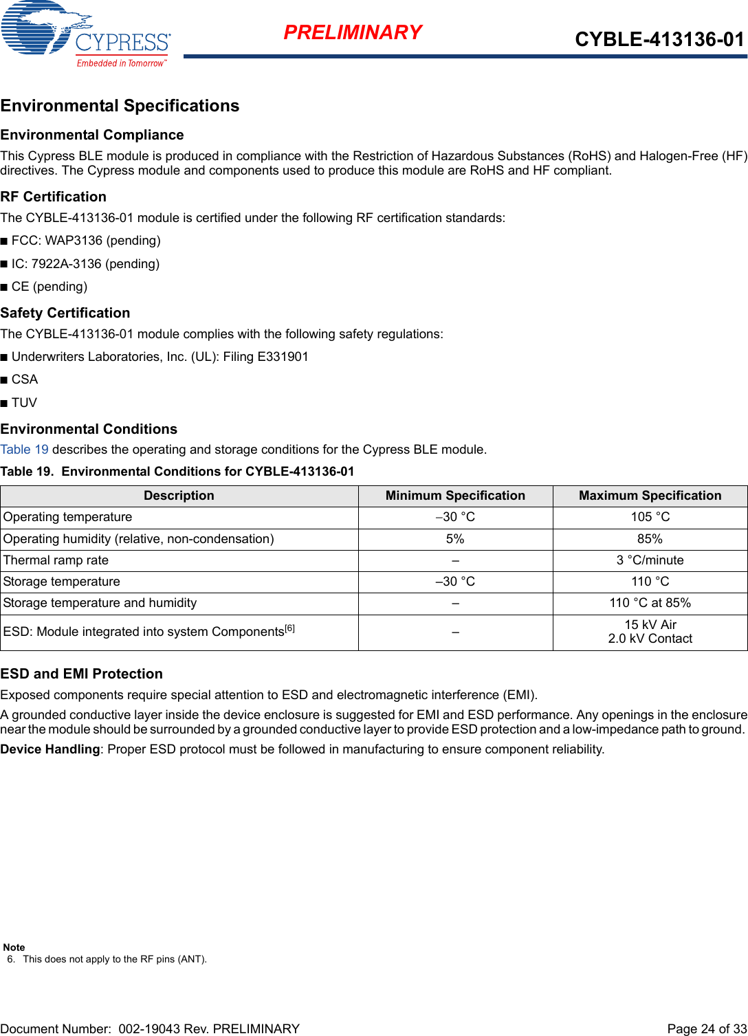 Document Number:  002-19043 Rev. PRELIMINARY  Page 24 of 33PRELIMINARY CYBLE-413136-01Environmental SpecificationsEnvironmental ComplianceThis Cypress BLE module is produced in compliance with the Restriction of Hazardous Substances (RoHS) and Halogen-Free (HF)directives. The Cypress module and components used to produce this module are RoHS and HF compliant.RF CertificationThe CYBLE-413136-01 module is certified under the following RF certification standards:nFCC: WAP3136 (pending)nIC: 7922A-3136 (pending)nCE (pending)Safety CertificationThe CYBLE-413136-01 module complies with the following safety regulations:nUnderwriters Laboratories, Inc. (UL): Filing E331901nCSAnTUVEnvironmental ConditionsTab le 19 describes the operating and storage conditions for the Cypress BLE module.ESD and EMI ProtectionExposed components require special attention to ESD and electromagnetic interference (EMI).A grounded conductive layer inside the device enclosure is suggested for EMI and ESD performance. Any openings in the enclosurenear the module should be surrounded by a grounded conductive layer to provide ESD protection and a low-impedance path to ground. Device Handling: Proper ESD protocol must be followed in manufacturing to ensure component reliability.Table 19. Environmental Conditions for CYBLE-413136-01Description Minimum Specification Maximum SpecificationOperating temperature −30 °C 105 °COperating humidity (relative, non-condensation) 5% 85%Thermal ramp rate – 3 °C/minuteStorage temperature –30 °C 110 °CStorage temperature and humidity – 110 °C at 85%ESD: Module integrated into system Components[6] –15 kV Air2.0 kV ContactNote6. This does not apply to the RF pins (ANT). 