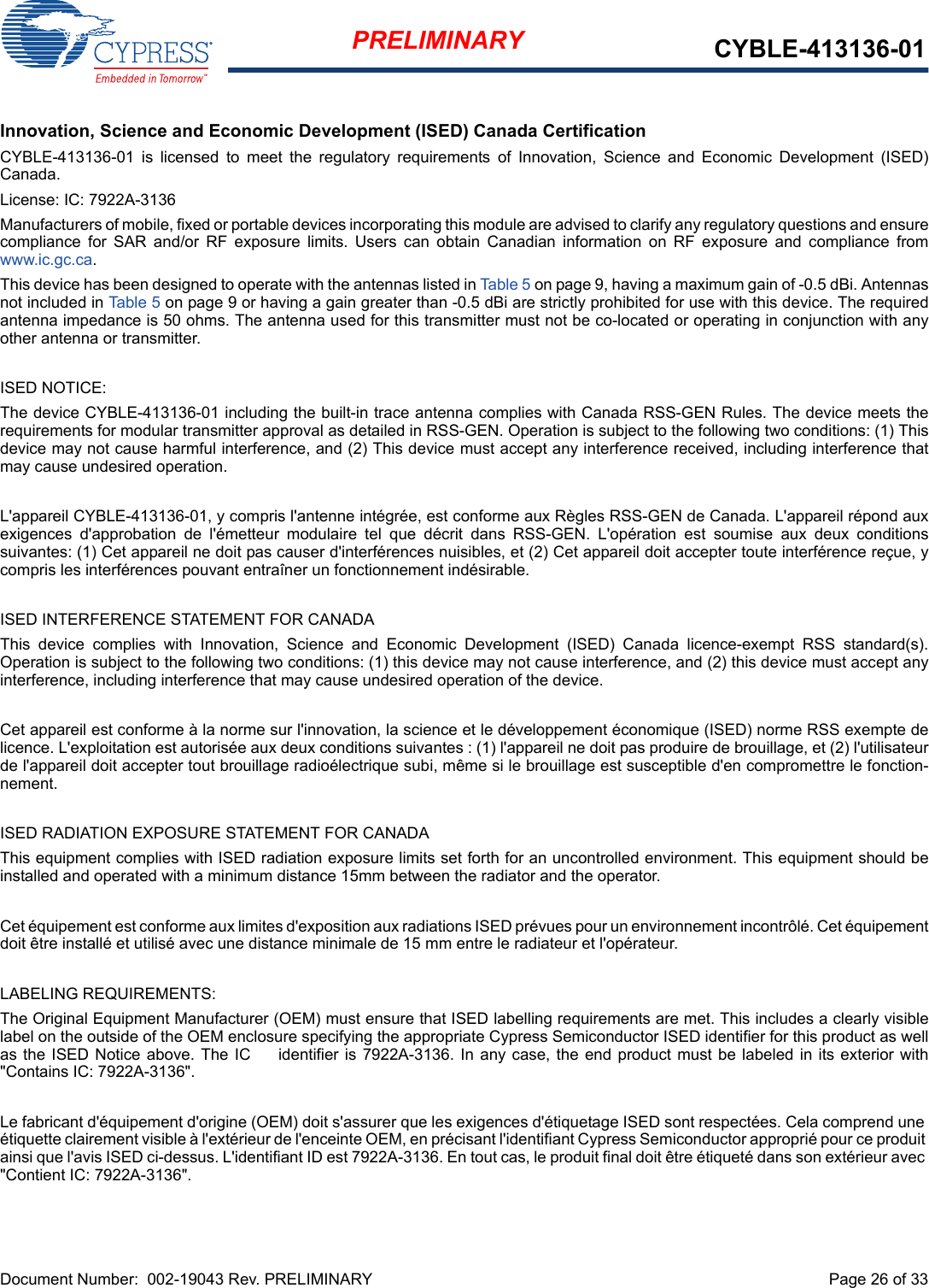 Document Number:  002-19043 Rev. PRELIMINARY  Page 26 of 33PRELIMINARY CYBLE-413136-01Innovation, Science and Economic Development (ISED) Canada CertificationCYBLE-413136-01  is  licensed  to  meet  the  regulatory  requirements  of  Innovation,  Science  and  Economic  Development  (ISED)Canada. License: IC: 7922A-3136Manufacturers of mobile, fixed or portable devices incorporating this module are advised to clarify any regulatory questions and ensurecompliance  for  SAR  and/or  RF  exposure  limits.  Users  can  obtain  Canadian  information  on  RF  exposure  and  compliance  fromwww.ic.gc.ca.This device has been designed to operate with the antennas listed in Tab le 5 on page 9, having a maximum gain of -0.5 dBi. Antennasnot included in Table 5 on page 9 or having a gain greater than -0.5 dBi are strictly prohibited for use with this device. The requiredantenna impedance is 50 ohms. The antenna used for this transmitter must not be co-located or operating in conjunction with anyother antenna or transmitter.ISED NOTICE:The device CYBLE-413136-01 including the built-in trace antenna complies with Canada RSS-GEN Rules. The device meets therequirements for modular transmitter approval as detailed in RSS-GEN. Operation is subject to the following two conditions: (1) Thisdevice may not cause harmful interference, and (2) This device must accept any interference received, including interference thatmay cause undesired operation.L&apos;appareil CYBLE-413136-01, y compris l&apos;antenne intégrée, est conforme aux Règles RSS-GEN de Canada. L&apos;appareil répond auxexigences  d&apos;approbation  de  l&apos;émetteur  modulaire  tel  que  décrit  dans  RSS-GEN.  L&apos;opération  est  soumise  aux  deux  conditionssuivantes: (1) Cet appareil ne doit pas causer d&apos;interférences nuisibles, et (2) Cet appareil doit accepter toute interférence reçue, ycompris les interférences pouvant entraîner un fonctionnement indésirable.ISED INTERFERENCE STATEMENT FOR CANADAThis  device  complies  with  Innovation,  Science  and  Economic  Development  (ISED)  Canada  licence-exempt  RSS  standard(s).Operation is subject to the following two conditions: (1) this device may not cause interference, and (2) this device must accept anyinterference, including interference that may cause undesired operation of the device.Cet appareil est conforme à la norme sur l&apos;innovation, la science et le développement économique (ISED) norme RSS exempte delicence. L&apos;exploitation est autorisée aux deux conditions suivantes : (1) l&apos;appareil ne doit pas produire de brouillage, et (2) l&apos;utilisateurde l&apos;appareil doit accepter tout brouillage radioélectrique subi, même si le brouillage est susceptible d&apos;en compromettre le fonction-nement.ISED RADIATION EXPOSURE STATEMENT FOR CANADAThis equipment complies with ISED radiation exposure limits set forth for an uncontrolled environment. This equipment should beinstalled and operated with a minimum distance 15mm between the radiator and the operator. Cet équipement est conforme aux limites d&apos;exposition aux radiations ISED prévues pour un environnement incontrôlé. Cet équipementdoit être installé et utilisé avec une distance minimale de 15 mm entre le radiateur et l&apos;opérateur.LABELING REQUIREMENTS:The Original Equipment Manufacturer (OEM) must ensure that ISED labelling requirements are met. This includes a clearly visiblelabel on the outside of the OEM enclosure specifying the appropriate Cypress Semiconductor ISED identifier for this product as wellas the ISED Notice above. The IC  identifier is 7922A-3136. In  any  case,  the end product must be labeled in its exterior with&quot;Contains IC: 7922A-3136&quot;.Le fabricant d&apos;équipement d&apos;origine (OEM) doit s&apos;assurer que les exigences d&apos;étiquetage ISED sont respectées. Cela comprend une étiquette clairement visible à l&apos;extérieur de l&apos;enceinte OEM, en précisant l&apos;identifiant Cypress Semiconductor approprié pour ce produit ainsi que l&apos;avis ISED ci-dessus. L&apos;identifiant ID est 7922A-3136. En tout cas, le produit final doit être étiqueté dans son extérieur avec &quot;Contient IC: 7922A-3136&quot;.