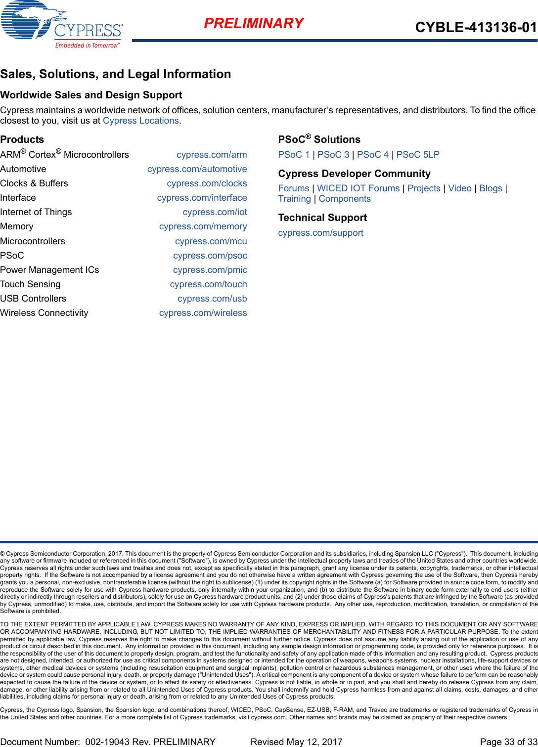 Document Number:  002-19043 Rev. PRELIMINARY  Revised May 12, 2017 Page 33 of 33PRELIMINARY CYBLE-413136-01© Cypress Semiconductor Corporation, 2017. This document is the property of Cypress Semiconductor Corporation and its subsidiaries, including Spansion LLC (&quot;Cypress&quot;).  This document, includingany software or firmware included or referenced in this document (&quot;Software&quot;), is owned by Cypress under the intellectual property laws and treaties of the United States and other countries worldwide.Cypress reserves all rights under such laws and treaties and does not, except as specifically stated in this paragraph, grant any license under its patents, copyrights, trademarks, or other intellectualproperty rights.  If the Software is not accompanied by a license agreement and you do not otherwise have a written agreement with Cypress governing the use of the Software, then Cypress herebygrants you a personal, non-exclusive, nontransferable license (without the right to sublicense) (1) under its copyright rights in the Software (a) for Software provided in source code form, to modify andreproduce the Software solely for use with Cypress hardware products, only internally within your organization, and (b) to distribute the Software in binary code form externally to end users (eitherdirectly or indirectly through resellers and distributors), solely for use on Cypress hardware product units, and (2) under those claims of Cypress&apos;s patents that are infringed by the Software (as providedby Cypress, unmodified) to make, use, distribute, and import the Software solely for use with Cypress hardware products.  Any other use, reproduction, modification, translation, or compilation of theSoftware is prohibited.TO THE EXTENT PERMITTED BY APPLICABLE LAW, CYPRESS MAKES NO WARRANTY OF ANY KIND, EXPRESS OR IMPLIED, WITH REGARD TO THIS DOCUMENT OR ANY SOFTWAREOR ACCOMPANYING HARDWARE, INCLUDING, BUT NOT LIMITED TO, THE IMPLIED WARRANTIES OF MERCHANTABILITY AND FITNESS FOR A PARTICULAR PURPOSE. To the extentpermitted by applicable law, Cypress reserves the right to make changes to this document without further notice. Cypress does not assume any liability arising out of the application or use of anyproduct or circuit described in this document.  Any information provided in this document, including any sample design information or programming code, is provided only for reference purposes.  It isthe responsibility of the user of this document to properly design, program, and test the functionality and safety of any application made of this information and any resulting product.  Cypress productsare not designed, intended, or authorized for use as critical components in systems designed or intended for the operation of weapons, weapons systems, nuclear installations, life-support devices orsystems, other medical devices or systems (including resuscitation equipment and surgical implants), pollution control or hazardous substances management, or other uses where the failure of thedevice or system could cause personal injury, death, or property damage (&quot;Unintended Uses&quot;). A critical component is any component of a device or system whose failure to perform can be reasonablyexpected to cause the failure of the device or system, or to affect its safety or effectiveness. Cypress is not liable, in whole or in part, and you shall and hereby do release Cypress from any claim,damage, or other liability arising from or related to all Unintended Uses of Cypress products. You shall indemnify and hold Cypress harmless from and against all claims, costs, damages, and otherliabilities, including claims for personal injury or death, arising from or related to any Unintended Uses of Cypress products.Cypress, the Cypress logo, Spansion, the Spansion logo, and combinations thereof, WICED, PSoC, CapSense, EZ-USB, F-RAM, and Traveo are trademarks or registered trademarks of Cypress inthe United States and other countries. For a more complete list of Cypress trademarks, visit cypress.com. Other names and brands may be claimed as property of their respective owners.Sales, Solutions, and Legal InformationWorldwide Sales and Design SupportCypress maintains a worldwide network of offices, solution centers, manufacturer’s representatives, and distributors. To find the office closest to you, visit us at Cypress Locations.ProductsARM® Cortex® Microcontrollers cypress.com/armAutomotive cypress.com/automotiveClocks &amp; Buffers cypress.com/clocksInterface cypress.com/interfaceInternet of Things cypress.com/iotMemory cypress.com/memoryMicrocontrollers cypress.com/mcuPSoC cypress.com/psocPower Management ICs cypress.com/pmicTouch Sensing cypress.com/touchUSB Controllers cypress.com/usbWireless Connectivity cypress.com/wirelessPSoC® SolutionsPSoC 1 | PSoC 3 | PSoC 4 | PSoC 5LPCypress Developer CommunityForums | WICED IOT Forums | Projects | Video | Blogs | Training | ComponentsTechnical Supportcypress.com/support