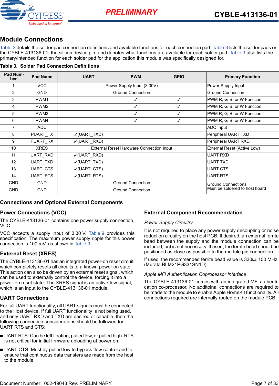 Document Number:  002-19043 Rev. PRELIMINARY  Page 7 of 33PRELIMINARY CYBLE-413136-01Module ConnectionsTab le 3 details the solder pad connection definitions and available functions for each connection pad. Table 3 lists the solder pads on the CYBLE-413136-01, the silicon device pin, and denotes what functions are available for each solder pad. Ta ble 3 also lists the primary/intended function for each solder pad for the application this module was specifically designed for.Connections and Optional External ComponentsPower Connections (VCC)The CYBLE-413136-01 contains one power supply connection,VCC.VCC  accepts  a  supply  input  of  3.30 V.  Table 9  provides  thisspecification. The maximum power supply ripple for this powerconnection is 100 mV, as shown in Table 9. External Reset (XRES)The CYBLE-413136-01 has an integrated power-on reset circuit which completely resets all circuits to a known power on state. This action can also be driven by an external reset signal, which can be used to externally control the device, forcing it into a power-on reset state. The XRES signal is an active-low signal, which is an input to the CYBLE-413136-01 module. UART ConnectionsFor full UART functionality, all UART signals must be connected to the Host device. If full UART functionality is not being used, and only UART RXD and TXD are desired or capable, then the following connection considerations should be followed for UART RTS and CTS: nUART RTS: Can be left floating, pulled low, or pulled high. RTS is not critical for initial firmware uploading at power on. nUART CTS: Must by pulled low to bypass flow control and to ensure that continuous data transfers are made from the host to the module. External Component RecommendationPower Supply CircuitryIt is not required to place any power supply decoupling or noisereduction circuitry on the host PCB. If desired, an external ferritebead  between  the  supply  and  the  module  connection  can  beincluded, but is not necessary. If used, the ferrite bead should bepositioned as close as possible to the module pin connection. If used, the recommended ferrite bead value is 330Ω, 100 MHz.(Murata BLM21PG331SN1D).Apple MFi Authentication Coprocessor InterfaceThe CYBLE-413136-01 comes with an integrated MFi authenti-cation co-processor. No additoinal connections are required tobe made to the module to enable Apple HomeKit functionality. Allconnections required are internally routed on the module PCB. Table 3. Solder Pad Connection Definitions Pad Num-ber Pad Name UART PWM GPIO Primary Function1 VCC Power Supply Input (3.30V) Power Supply Input2 GND Ground Connection Ground Connection3PWM1 33PWM R, G, B, or W Function4PWM2 33PWM R, G, B, or W Function5PWM3 33PWM R, G, B, or W Function6PWM4 33PWM R, G, B, or W Function7ADC ADC Input8PUART_TX 3(UART_TXD) Peripheral UART TXD9PUART_RX 3(UART_RXD) Peripheral UART RXD10 XRES External Reset Hardware Connection Input External Reset (Active Low)11 UART_RXD 3(UART_RXD) UART RXD12 UART_TXD 3(UART_TXD) UART TXD13 UART_CTS 3(UART_CTS) UART CTS14 UART_RTS 3(UART_RTS) UART RTSGND GND Ground Connection Ground ConnectionsMust be soldered to host boardGND GND Ground Connection