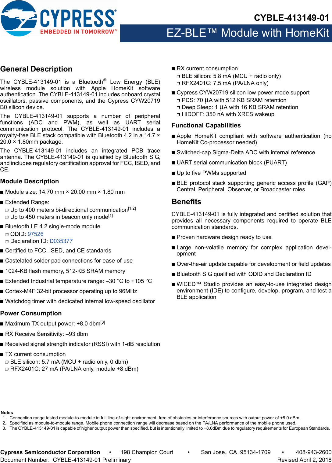 CYBLE-413149-01EZ-BLE™ Module with HomeKitCypress Semiconductor Corporation • 198 Champion Court • San Jose,CA 95134-1709 • 408-943-2600Document Number:  CYBLE-413149-01 Preliminary   Revised April 2, 2018General DescriptionThe  CYBLE-413149-01  is  a  Bluetooth Low Energy (BLE)wireless  module  solution  with  Apple  HomeKit  softwareauthentication. The CYBLE-413149-01 includes onboard crystaloscillators, passive components, and the Cypress CYW20719B0 silicon device. The  CYBLE-413149-01  supports  a  number  of  peripheralfunctions  (ADC  and  PWM),  as  well  as  UART  serialcommunication  protocol.  The  CYBLE-413149-01  includes  aroyalty-free BLE stack compatible with Bluetooth 4.2 in a 14.7 ×20.0 × 1.80mm package.The  CYBLE-413149-01  includes  an  integrated  PCB  traceantenna. The CYBLE-413149-01 is qulaified by Bluetooth SIG,and includes regulatory certification approval for FCC, ISED, andCE. Module DescriptionnModule size: 14.70 mm × 20.00 mm × 1.80 mm nExtended Range: pUp to 400 meters bi-directional communication[1,2]pUp to 450 meters in beacon only mode[1]nBluetooth LE 4.2 single-mode modulepQDID: 97526pDeclaration ID: D035377nCertified to FCC, ISED, and CE standardsnCastelated solder pad connections for ease-of-usen1024-KB flash memory, 512-KB SRAM memorynExtended Industrial temperature range: –30 °C to +105 °CnCortex-M4F 32-bit processor operating up to 96MHznWatchdog timer with dedicated internal low-speed oscillator Power ConsumptionnMaximum TX output power: +8.0 dbm[3]nRX Receive Sensitivity: –93 dbmnReceived signal strength indicator (RSSI) with 1-dB resolutionnTX current consumptionpBLE silicon: 5.7 mA (MCU + radio only, 0 dbm)pRFX2401C: 27 mA (PA/LNA only, module +8 dBm)nRX current consumptionpBLE silicon: 5.8 mA (MCU + radio only)pRFX2401C: 7.5 mA (PA/LNA only)nCypress CYW20719 silicon low power mode supportpPDS: 70 μA with 512 KB SRAM retentionpDeep Sleep: 1 μA with 16 KB SRAM retentionpHIDOFF: 350 nA with XRES wakeupFunctional CapabilitiesnApple  HomeKit  compliant  with  software  authentication  (noHomeKit Co-processor needed)nSwitched-cap Sigma-Delta ADC with internal referencenUART serial communication block (PUART) nUp to five PWMs supportednBLE protocol stack supporting generic  access profile  (GAP)Central, Peripheral, Observer, or Broadcaster rolesBenefitsCYBLE-413149-01 is fully integrated and certified solution thatprovides  all  necessary  components  required  to  operate  BLEcommunication standards. nProven hardware design ready to usenLarge  non-volatile  memory  for  complex  application  devel-opmentnOver-the-air update capable for development or field updatesnBluetooth SIG qualified with QDID and Declaration ID nWICED™  Studio  provides  an  easy-to-use  integrated  designenvironment (IDE) to configure, develop, program, and test aBLE applicationNotes1. Connection range tested module-to-module in full line-of-sight environment, free of obstacles or interferance sources with output power of +8.0 dBm.2. Specified as module-to-module range. Mobile phone connection range will decrease based on the PA/LNA performance of the mobile phone used.3. The CYBLE-413149-01 is capable of higher output power than specified, but is intentionally limited to +8.0dBm due to regulatory requirements for European Standards. 