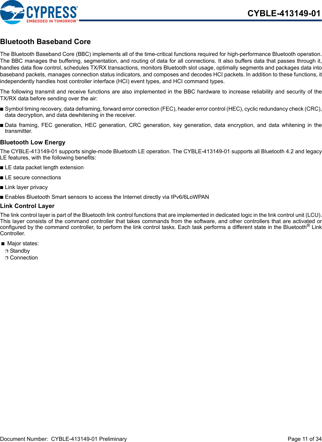 Document Number:  CYBLE-413149-01 Preliminary  Page 11 of 34CYBLE-413149-01Bluetooth Baseband CoreThe Bluetooth Baseband Core (BBC) implements all of the time-critical functions required for high-performance Bluetooth operation.The BBC manages the buffering, segmentation, and routing of data for all connections. It also buffers data that passes through it,handles data flow control, schedules TX/RX transactions, monitors Bluetooth slot usage, optimally segments and packages data intobaseband packets, manages connection status indicators, and composes and decodes HCI packets. In addition to these functions, itindependently handles host controller interface (HCI) event types, and HCI command types.The following transmit and receive functions are also implemented in the BBC hardware to increase reliability and security of theTX/RX data before sending over the air:nSymbol timing recovery, data deframing, forward error correction (FEC), header error control (HEC), cyclic redundancy check (CRC),data decryption, and data dewhitening in the receiver.nData  framing,  FEC  generation,  HEC  generation,  CRC  generation,  key  generation,  data encryption,  and  data  whitening  in  thetransmitter.Bluetooth Low EnergyThe CYBLE-413149-01 supports single-mode Bluetooth LE operation. The CYBLE-413149-01 supports all Bluetooth 4.2 and legacyLE features, with the following benefits: nLE data packet length extensionnLE secure connections nLink layer privacynEnables Bluetooth Smart sensors to access the Internet directly via IPv6/6LoWPANLink Control LayerThe link control layer is part of the Bluetooth link control functions that are implemented in dedicated logic in the link control unit (LCU).This layer consists of the command controller that takes commands from the software, and other controllers that are activated orconfigured by the command controller, to perform the link control tasks. Each task performs a different state in the Bluetooth® LinkController. nMajor states: pStandby pConnection