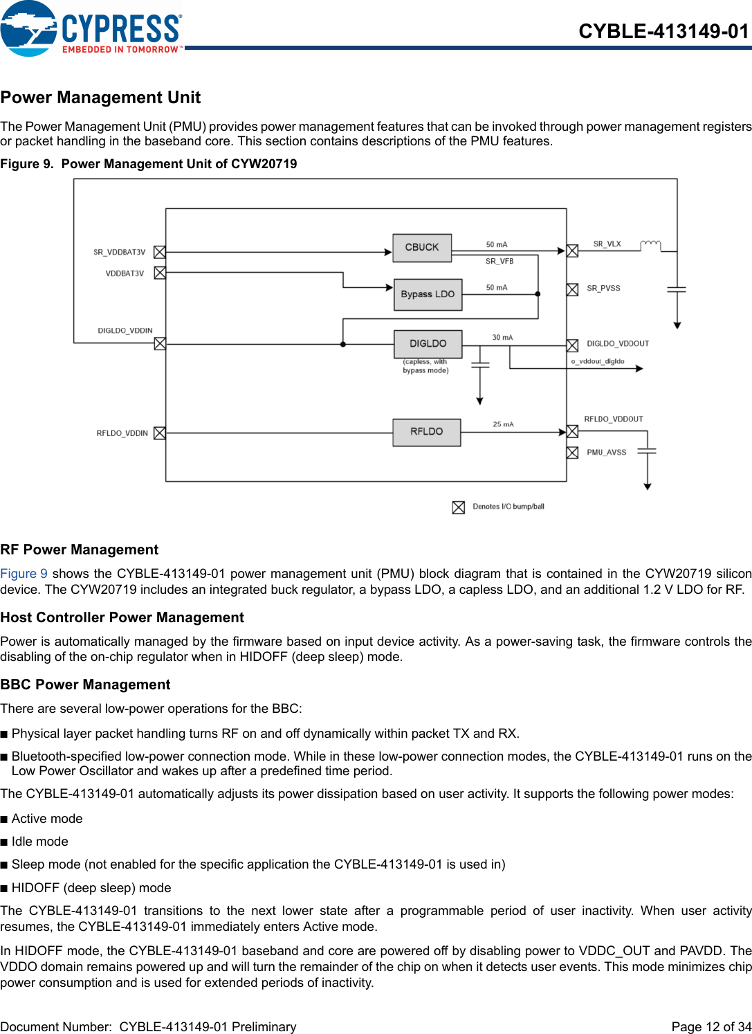 Document Number:  CYBLE-413149-01 Preliminary  Page 12 of 34CYBLE-413149-01Power Management UnitThe Power Management Unit (PMU) provides power management features that can be invoked through power management registersor packet handling in the baseband core. This section contains descriptions of the PMU features.Figure 9.  Power Management Unit of CYW20719RF Power ManagementFigure 9 shows the CYBLE-413149-01 power management unit (PMU) block diagram that is contained in the CYW20719 silicondevice. The CYW20719 includes an integrated buck regulator, a bypass LDO, a capless LDO, and an additional 1.2 V LDO for RF.Host Controller Power ManagementPower is automatically managed by the firmware based on input device activity. As a power-saving task, the firmware controls thedisabling of the on-chip regulator when in HIDOFF (deep sleep) mode.BBC Power ManagementThere are several low-power operations for the BBC:nPhysical layer packet handling turns RF on and off dynamically within packet TX and RX.nBluetooth-specified low-power connection mode. While in these low-power connection modes, the CYBLE-413149-01 runs on theLow Power Oscillator and wakes up after a predefined time period.The CYBLE-413149-01 automatically adjusts its power dissipation based on user activity. It supports the following power modes:nActive modenIdle modenSleep mode (not enabled for the specific application the CYBLE-413149-01 is used in)nHIDOFF (deep sleep) mode The  CYBLE-413149-01  transitions  to  the  next  lower  state  after  a  programmable  period  of  user  inactivity.  When  user  activityresumes, the CYBLE-413149-01 immediately enters Active mode.In HIDOFF mode, the CYBLE-413149-01 baseband and core are powered off by disabling power to VDDC_OUT and PAVDD. TheVDDO domain remains powered up and will turn the remainder of the chip on when it detects user events. This mode minimizes chippower consumption and is used for extended periods of inactivity.