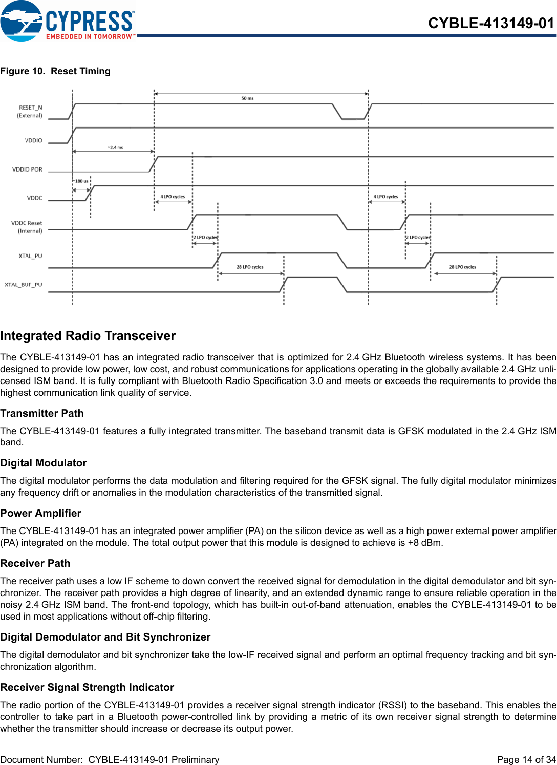 Document Number:  CYBLE-413149-01 Preliminary  Page 14 of 34CYBLE-413149-01Figure 10.  Reset TimingIntegrated Radio TransceiverThe CYBLE-413149-01 has an integrated radio transceiver that is optimized for 2.4 GHz Bluetooth wireless systems. It has beendesigned to provide low power, low cost, and robust communications for applications operating in the globally available 2.4 GHz unli-censed ISM band. It is fully compliant with Bluetooth Radio Specification 3.0 and meets or exceeds the requirements to provide thehighest communication link quality of service.Transmitter PathThe CYBLE-413149-01 features a fully integrated transmitter. The baseband transmit data is GFSK modulated in the 2.4 GHz ISMband.Digital ModulatorThe digital modulator performs the data modulation and filtering required for the GFSK signal. The fully digital modulator minimizesany frequency drift or anomalies in the modulation characteristics of the transmitted signal.Power AmplifierThe CYBLE-413149-01 has an integrated power amplifier (PA) on the silicon device as well as a high power external power amplifier(PA) integrated on the module. The total output power that this module is designed to achieve is +8 dBm.Receiver PathThe receiver path uses a low IF scheme to down convert the received signal for demodulation in the digital demodulator and bit syn-chronizer. The receiver path provides a high degree of linearity, and an extended dynamic range to ensure reliable operation in thenoisy 2.4 GHz ISM band. The front-end topology, which has built-in out-of-band attenuation, enables the CYBLE-413149-01 to beused in most applications without off-chip filtering.Digital Demodulator and Bit SynchronizerThe digital demodulator and bit synchronizer take the low-IF received signal and perform an optimal frequency tracking and bit syn-chronization algorithm.Receiver Signal Strength IndicatorThe radio portion of the CYBLE-413149-01 provides a receiver signal strength indicator (RSSI) to the baseband. This enables thecontroller to take part in  a  Bluetooth  power-controlled link  by  providing  a metric of its own receiver signal  strength  to  determinewhether the transmitter should increase or decrease its output power.