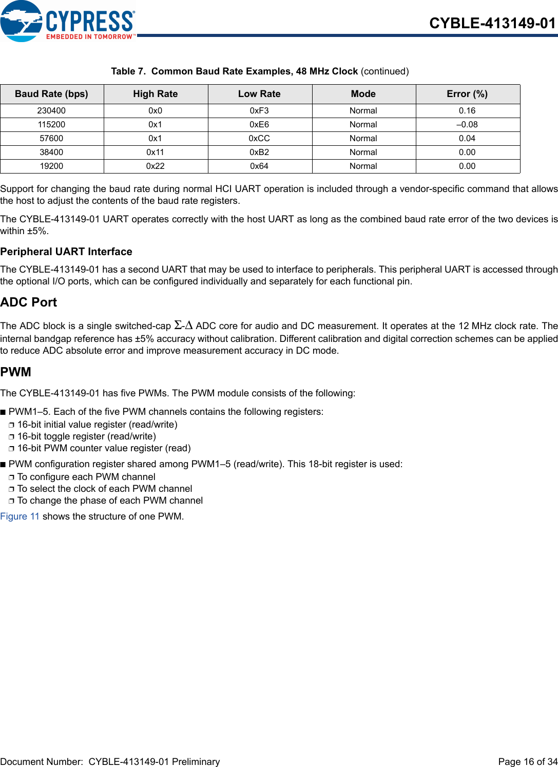 Document Number:  CYBLE-413149-01 Preliminary  Page 16 of 34CYBLE-413149-01Support for changing the baud rate during normal HCI UART operation is included through a vendor-specific command that allowsthe host to adjust the contents of the baud rate registers.The CYBLE-413149-01 UART operates correctly with the host UART as long as the combined baud rate error of the two devices iswithin ±5%.Peripheral UART InterfaceThe CYBLE-413149-01 has a second UART that may be used to interface to peripherals. This peripheral UART is accessed throughthe optional I/O ports, which can be configured individually and separately for each functional pin. ADC PortThe ADC block is a single switched-cap Σ-Δ ADC core for audio and DC measurement. It operates at the 12 MHz clock rate. Theinternal bandgap reference has ±5% accuracy without calibration. Different calibration and digital correction schemes can be appliedto reduce ADC absolute error and improve measurement accuracy in DC mode.PWMThe CYBLE-413149-01 has five PWMs. The PWM module consists of the following:nPWM1–5. Each of the five PWM channels contains the following registers:p16-bit initial value register (read/write)p16-bit toggle register (read/write)p16-bit PWM counter value register (read)nPWM configuration register shared among PWM1–5 (read/write). This 18-bit register is used:pTo configure each PWM channelpTo select the clock of each PWM channel pTo change the phase of each PWM channelFigure 11 shows the structure of one PWM.230400 0x0 0xF3 Normal 0.16115200 0x1 0xE6 Normal –0.0857600 0x1 0xCC Normal 0.0438400 0x11 0xB2 Normal 0.0019200 0x22 0x64 Normal 0.00Table 7.  Common Baud Rate Examples, 48 MHz Clock (continued)Baud Rate (bps) High Rate Low Rate Mode Error (%)