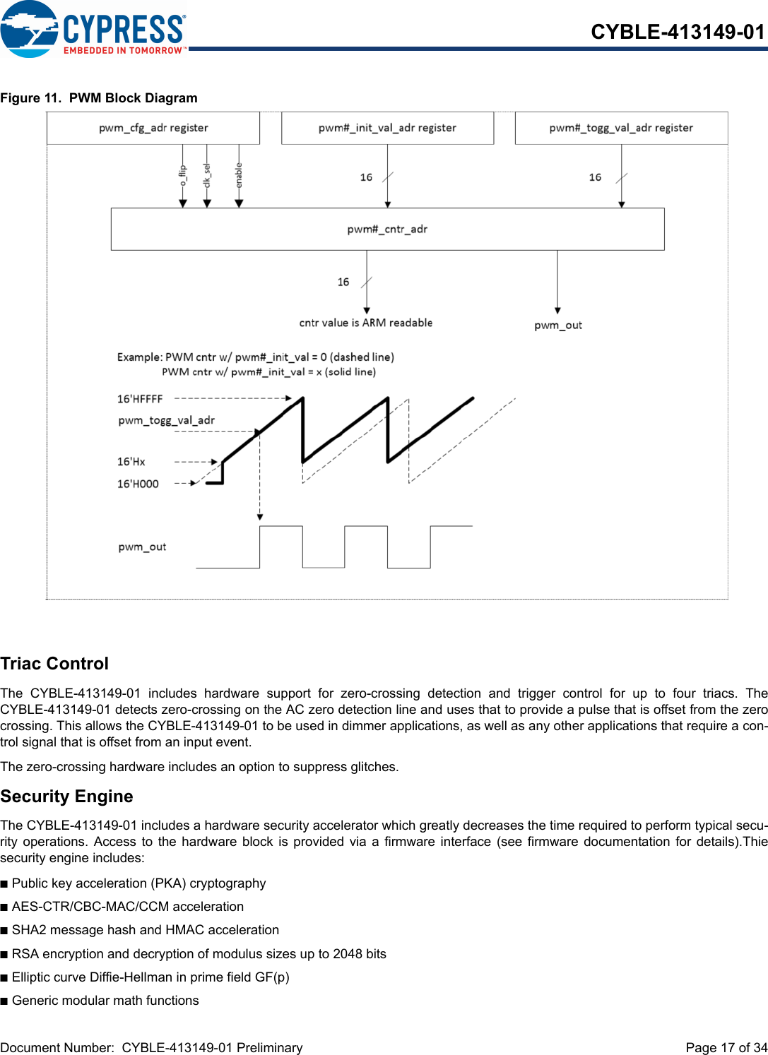 Document Number:  CYBLE-413149-01 Preliminary  Page 17 of 34CYBLE-413149-01Figure 11.  PWM Block DiagramTriac ControlThe  CYBLE-413149-01  includes  hardware  support  for  zero-crossing  detection  and  trigger  control  for  up  to  four  triacs.  TheCYBLE-413149-01 detects zero-crossing on the AC zero detection line and uses that to provide a pulse that is offset from the zerocrossing. This allows the CYBLE-413149-01 to be used in dimmer applications, as well as any other applications that require a con-trol signal that is offset from an input event.The zero-crossing hardware includes an option to suppress glitches.Security EngineThe CYBLE-413149-01 includes a hardware security accelerator which greatly decreases the time required to perform typical secu-rity operations.  Access  to  the  hardware block is provided  via  a  firmware interface (see  firmware  documentation for details).Thiesecurity engine includes:nPublic key acceleration (PKA) cryptographynAES-CTR/CBC-MAC/CCM accelerationnSHA2 message hash and HMAC accelerationnRSA encryption and decryption of modulus sizes up to 2048 bitsnElliptic curve Diffie-Hellman in prime field GF(p)nGeneric modular math functions