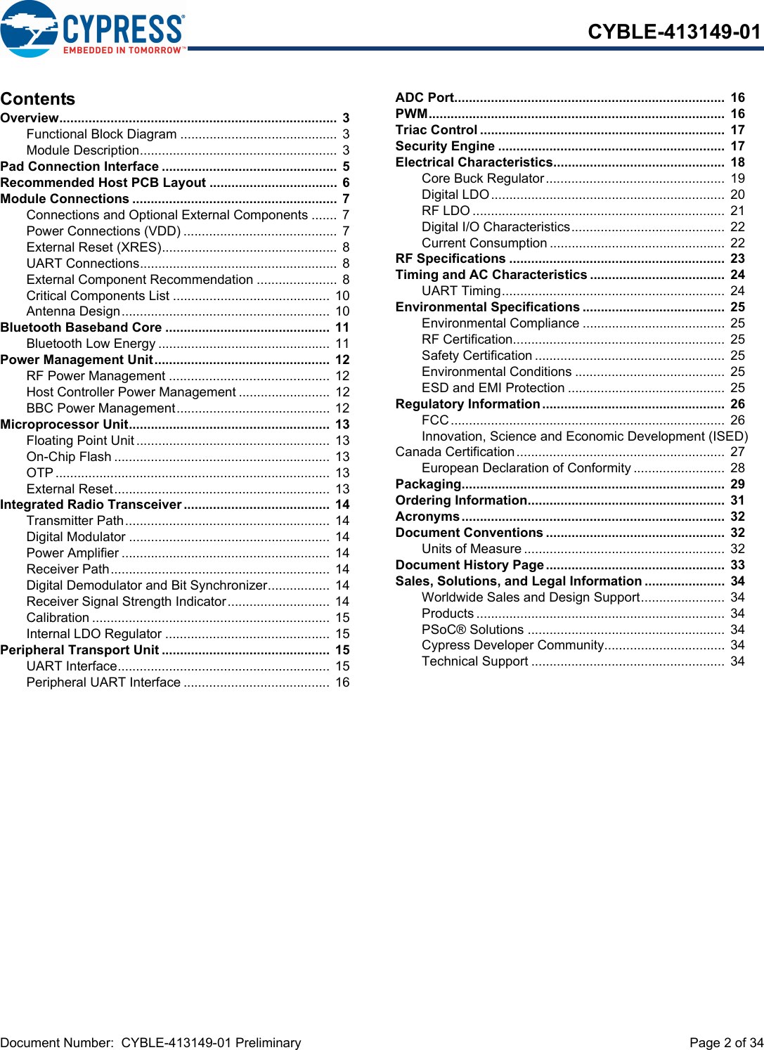 Document Number:  CYBLE-413149-01 Preliminary  Page 2 of 34CYBLE-413149-01ContentsOverview............................................................................ 3Functional Block Diagram ........................................... 3Module Description...................................................... 3Pad Connection Interface ................................................ 5Recommended Host PCB Layout ...................................  6Module Connections ........................................................  7Connections and Optional External Components ....... 7Power Connections (VDD) .......................................... 7External Reset (XRES)................................................ 8UART Connections...................................................... 8External Component Recommendation ......................  8Critical Components List ........................................... 10Antenna Design......................................................... 10Bluetooth Baseband Core .............................................  11Bluetooth Low Energy ............................................... 11Power Management Unit................................................  12RF Power Management ............................................ 12Host Controller Power Management ......................... 12BBC Power Management.......................................... 12Microprocessor Unit.......................................................  13Floating Point Unit..................................................... 13On-Chip Flash ........................................................... 13OTP........................................................................... 13External Reset........................................................... 13Integrated Radio Transceiver ........................................  14Transmitter Path........................................................ 14Digital Modulator ....................................................... 14Power Amplifier .........................................................  14Receiver Path............................................................ 14Digital Demodulator and Bit Synchronizer................. 14Receiver Signal Strength Indicator............................ 14Calibration ................................................................. 15Internal LDO Regulator ............................................. 15Peripheral Transport Unit ..............................................  15UART Interface.......................................................... 15Peripheral UART Interface ........................................ 16ADC Port..........................................................................  16PWM.................................................................................  16Triac Control ...................................................................  17Security Engine ..............................................................  17Electrical Characteristics...............................................  18Core Buck Regulator.................................................  19Digital LDO................................................................ 20RF LDO .....................................................................  21Digital I/O Characteristics..........................................  22Current Consumption ................................................  22RF Specifications ...........................................................  23Timing and AC Characteristics .....................................  24UART Timing............................................................. 24Environmental Specifications .......................................  25Environmental Compliance ....................................... 25RF Certification..........................................................  25Safety Certification ....................................................  25Environmental Conditions ......................................... 25ESD and EMI Protection ........................................... 25Regulatory Information..................................................  26FCC........................................................................... 26Innovation, Science and Economic Development (ISED) Canada Certification......................................................... 27European Declaration of Conformity .........................  28Packaging........................................................................  29Ordering Information......................................................  31Acronyms........................................................................  32Document Conventions .................................................  32Units of Measure .......................................................  32Document History Page.................................................  33Sales, Solutions, and Legal Information ......................  34Worldwide Sales and Design Support....................... 34Products .................................................................... 34PSoC® Solutions ......................................................  34Cypress Developer Community................................. 34Technical Support ..................................................... 34