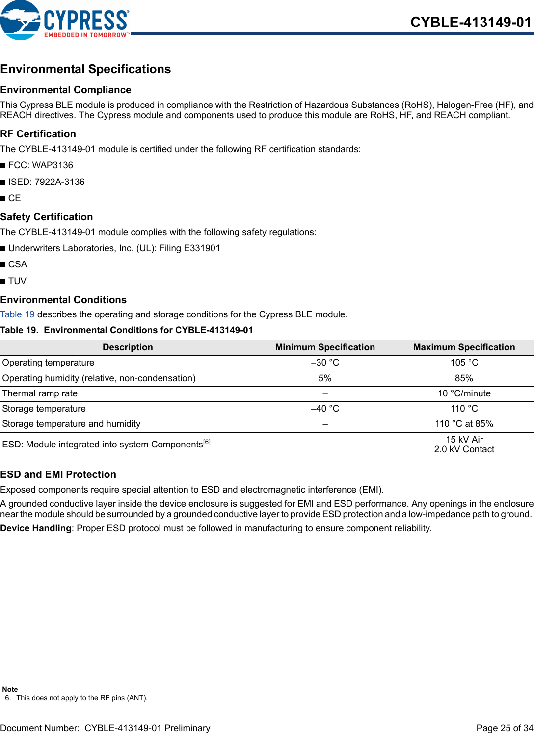 Document Number:  CYBLE-413149-01 Preliminary  Page 25 of 34CYBLE-413149-01Environmental SpecificationsEnvironmental ComplianceThis Cypress BLE module is produced in compliance with the Restriction of Hazardous Substances (RoHS), Halogen-Free (HF), andREACH directives. The Cypress module and components used to produce this module are RoHS, HF, and REACH compliant.RF CertificationThe CYBLE-413149-01 module is certified under the following RF certification standards:nFCC: WAP3136nISED: 7922A-3136nCESafety CertificationThe CYBLE-413149-01 module complies with the following safety regulations:nUnderwriters Laboratories, Inc. (UL): Filing E331901nCSAnTUVEnvironmental ConditionsTab le 19  describes the operating and storage conditions for the Cypress BLE module.ESD and EMI ProtectionExposed components require special attention to ESD and electromagnetic interference (EMI).A grounded conductive layer inside the device enclosure is suggested for EMI and ESD performance. Any openings in the enclosurenear the module should be surrounded by a grounded conductive layer to provide ESD protection and a low-impedance path to ground. Device Handling: Proper ESD protocol must be followed in manufacturing to ensure component reliability.Table 19. Environmental Conditions for CYBLE-413149-01Description Minimum Specification Maximum SpecificationOperating temperature −30 °C 105 °COperating humidity (relative, non-condensation) 5% 85%Thermal ramp rate – 10 °C/minuteStorage temperature –40 °C 110 °CStorage temperature and humidity – 110 °C at 85%ESD: Module integrated into system Components[6] –15 kV Air2.0 kV ContactNote6. This does not apply to the RF pins (ANT). 