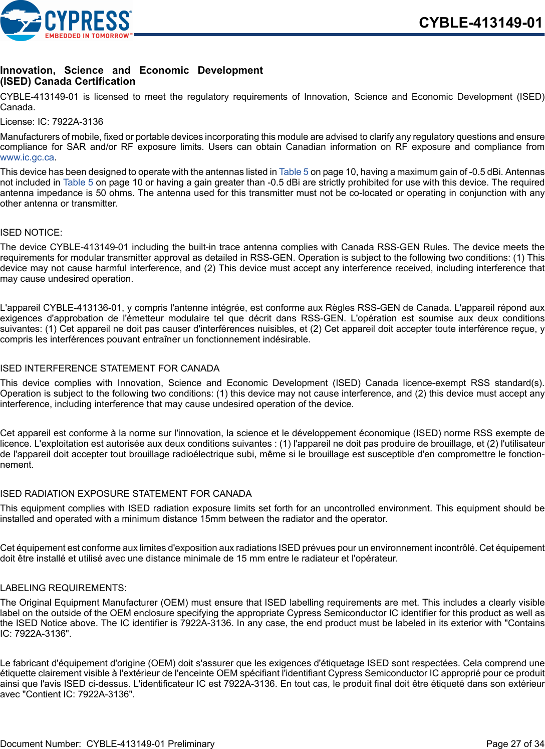 Document Number:  CYBLE-413149-01 Preliminary  Page 27 of 34CYBLE-413149-01Innovation,  Science  and  Economic  Development(ISED) Canada CertificationCYBLE-413149-01  is  licensed  to  meet  the  regulatory  requirements  of  Innovation,  Science  and  Economic  Development  (ISED)Canada. License: IC: 7922A-3136Manufacturers of mobile, fixed or portable devices incorporating this module are advised to clarify any regulatory questions and ensurecompliance  for  SAR  and/or  RF  exposure  limits.  Users  can  obtain  Canadian  information  on  RF  exposure  and  compliance  fromwww.ic.gc.ca.This device has been designed to operate with the antennas listed in Table 5 on page 10, having a maximum gain of -0.5 dBi. Antennasnot included in Table 5 on page 10 or having a gain greater than -0.5 dBi are strictly prohibited for use with this device. The requiredantenna impedance is 50 ohms. The antenna used for this transmitter must not be co-located or operating in conjunction with anyother antenna or transmitter.ISED NOTICE:The device CYBLE-413149-01 including the built-in trace antenna complies with Canada RSS-GEN Rules. The device meets therequirements for modular transmitter approval as detailed in RSS-GEN. Operation is subject to the following two conditions: (1) Thisdevice may not cause harmful interference, and (2) This device must accept any interference received, including interference thatmay cause undesired operation.L&apos;appareil CYBLE-413136-01, y compris l&apos;antenne intégrée, est conforme aux Règles RSS-GEN de Canada. L&apos;appareil répond auxexigences  d&apos;approbation  de  l&apos;émetteur  modulaire  tel  que  décrit  dans  RSS-GEN.  L&apos;opération  est  soumise  aux  deux  conditionssuivantes: (1) Cet appareil ne doit pas causer d&apos;interférences nuisibles, et (2) Cet appareil doit accepter toute interférence reçue, ycompris les interférences pouvant entraîner un fonctionnement indésirable.ISED INTERFERENCE STATEMENT FOR CANADAThis  device  complies  with  Innovation,  Science  and  Economic  Development  (ISED)  Canada  licence-exempt  RSS  standard(s).Operation is subject to the following two conditions: (1) this device may not cause interference, and (2) this device must accept anyinterference, including interference that may cause undesired operation of the device.Cet appareil est conforme à la norme sur l&apos;innovation, la science et le développement économique (ISED) norme RSS exempte delicence. L&apos;exploitation est autorisée aux deux conditions suivantes : (1) l&apos;appareil ne doit pas produire de brouillage, et (2) l&apos;utilisateurde l&apos;appareil doit accepter tout brouillage radioélectrique subi, même si le brouillage est susceptible d&apos;en compromettre le fonction-nement.ISED RADIATION EXPOSURE STATEMENT FOR CANADAThis equipment complies with ISED radiation exposure limits set forth for an uncontrolled environment. This equipment should beinstalled and operated with a minimum distance 15mm between the radiator and the operator. Cet équipement est conforme aux limites d&apos;exposition aux radiations ISED prévues pour un environnement incontrôlé. Cet équipementdoit être installé et utilisé avec une distance minimale de 15 mm entre le radiateur et l&apos;opérateur.LABELING REQUIREMENTS:The Original Equipment Manufacturer (OEM) must ensure that ISED labelling requirements are met. This includes a clearly visiblelabel on the outside of the OEM enclosure specifying the appropriate Cypress Semiconductor IC identifier for this product as well asthe ISED Notice above. The IC identifier is 7922A-3136. In any case, the end product must be labeled in its exterior with &quot;ContainsIC: 7922A-3136&quot;.Le fabricant d&apos;équipement d&apos;origine (OEM) doit s&apos;assurer que les exigences d&apos;étiquetage ISED sont respectées. Cela comprend uneétiquette clairement visible à l&apos;extérieur de l&apos;enceinte OEM spécifiant l&apos;identifiant Cypress Semiconductor IC approprié pour ce produitainsi que l&apos;avis ISED ci-dessus. L&apos;identificateur IC est 7922A-3136. En tout cas, le produit final doit être étiqueté dans son extérieuravec &quot;Contient IC: 7922A-3136&quot;.