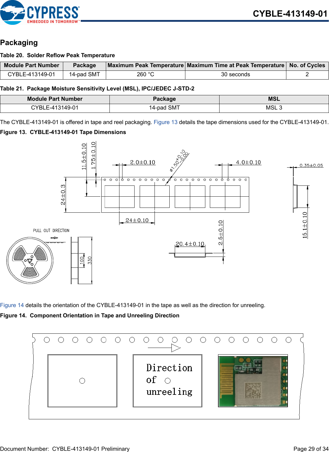 Document Number:  CYBLE-413149-01 Preliminary  Page 29 of 34CYBLE-413149-01PackagingThe CYBLE-413149-01 is offered in tape and reel packaging. Figure 13 details the tape dimensions used for the CYBLE-413149-01.Figure 13.  CYBLE-413149-01 Tape Dimensions Figure 14 details the orientation of the CYBLE-413149-01 in the tape as well as the direction for unreeling.Figure 14.  Component Orientation in Tape and Unreeling DirectionTable 20.  Solder Reflow Peak TemperatureModule Part Number Package  Maximum Peak Temperature Maximum Time at Peak Temperature No. of CyclesCYBLE-413149-01 14-pad SMT 260 °C 30 seconds 2Table 21.  Package Moisture Sensitivity Level (MSL), IPC/JEDEC J-STD-2Module Part Number Package  MSL CYBLE-413149-01 14-pad SMT MSL 3