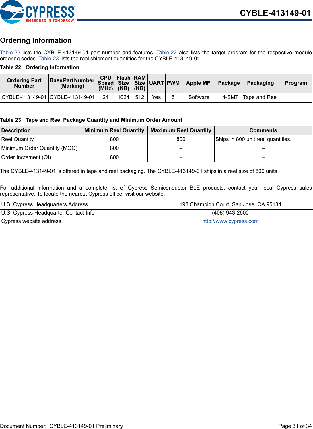 Document Number:  CYBLE-413149-01 Preliminary  Page 31 of 34CYBLE-413149-01Ordering InformationTab le 22   lists the CYBLE-413149-01  part  number  and  features. Table 22  also  lists the  target  program  for  the  respective moduleordering codes. Table 23 lists the reel shipment quantities for the CYBLE-413149-01.The CYBLE-413149-01 is offered in tape and reel packaging. The CYBLE-413149-01 ships in a reel size of 800 units. For  additional  information  and  a  complete  list  of  Cypress  Semiconductor  BLE  products,  contact  your  local  Cypress  salesrepresentative. To locate the nearest Cypress office, visit our website.Table 22.  Ordering InformationOrdering Part NumberBase Part Number (Marking)CPU Speed (MHz)Flash Size (KB)RAM Size (KB)UART PWM Apple MFi  Package Packaging ProgramCYBLE-413149-01 CYBLE-413149-01 24 1024 512 Yes 5 Software 14-SMT  Tape and ReelTable 23.  Tape and Reel Package Quantity and Minimum Order AmountDescription Minimum Reel Quantity Maximum Reel Quantity CommentsReel Quantity 800 800 Ships in 800 unit reel quantities. Minimum Order Quantity (MOQ) 800 – –Order Increment (OI) 800 – –U.S. Cypress Headquarters Address 198 Champion Court, San Jose, CA 95134U.S. Cypress Headquarter Contact Info (408) 943-2600Cypress website address http://www.cypress.com