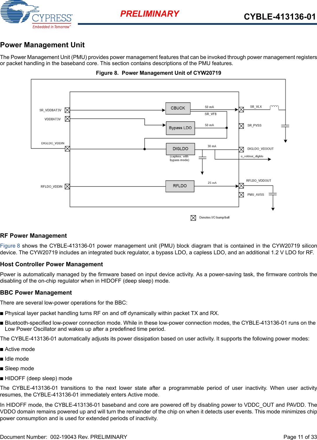 Document Number:  002-19043 Rev. PRELIMINARY  Page 11 of 33PRELIMINARY CYBLE-413136-01Power Management UnitThe Power Management Unit (PMU) provides power management features that can be invoked through power management registersor packet handling in the baseband core. This section contains descriptions of the PMU features.Figure 8.  Power Management Unit of CYW20719RF Power ManagementFigure 8 shows the CYBLE-413136-01 power management unit (PMU) block diagram that is contained in the CYW20719 silicondevice. The CYW20719 includes an integrated buck regulator, a bypass LDO, a capless LDO, and an additional 1.2 V LDO for RF.Host Controller Power ManagementPower is automatically managed by the firmware based on input device activity. As a power-saving task, the firmware controls thedisabling of the on-chip regulator when in HIDOFF (deep sleep) mode.BBC Power ManagementThere are several low-power operations for the BBC:nPhysical layer packet handling turns RF on and off dynamically within packet TX and RX.nBluetooth-specified low-power connection mode. While in these low-power connection modes, the CYBLE-413136-01 runs on the Low Power Oscillator and wakes up after a predefined time period.The CYBLE-413136-01 automatically adjusts its power dissipation based on user activity. It supports the following power modes:nActive modenIdle modenSleep modenHIDOFF (deep sleep) mode The  CYBLE-413136-01  transitions  to  the  next  lower  state  after  a  programmable  period  of  user  inactivity.  When  user  activityresumes, the CYBLE-413136-01 immediately enters Active mode.In HIDOFF mode, the CYBLE-413136-01 baseband and core are powered off by disabling power to VDDC_OUT and PAVDD. TheVDDO domain remains powered up and will turn the remainder of the chip on when it detects user events. This mode minimizes chippower consumption and is used for extended periods of inactivity.