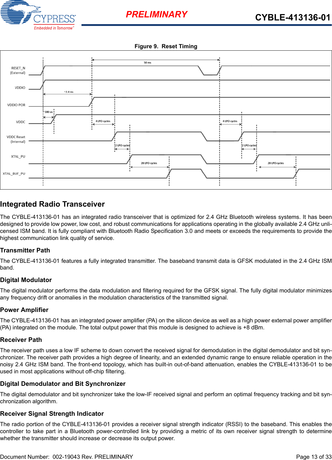 Document Number:  002-19043 Rev. PRELIMINARY  Page 13 of 33PRELIMINARY CYBLE-413136-01Figure 9.  Reset TimingIntegrated Radio TransceiverThe CYBLE-413136-01 has an integrated radio transceiver that is optimized for 2.4 GHz Bluetooth wireless systems. It has beendesigned to provide low power, low cost, and robust communications for applications operating in the globally available 2.4 GHz unli-censed ISM band. It is fully compliant with Bluetooth Radio Specification 3.0 and meets or exceeds the requirements to provide thehighest communication link quality of service.Transmitter PathThe CYBLE-413136-01 features a fully integrated transmitter. The baseband transmit data is GFSK modulated in the 2.4 GHz ISMband.Digital ModulatorThe digital modulator performs the data modulation and filtering required for the GFSK signal. The fully digital modulator minimizesany frequency drift or anomalies in the modulation characteristics of the transmitted signal.Power AmplifierThe CYBLE-413136-01 has an integrated power amplifier (PA) on the silicon device as well as a high power external power amplifier(PA) integrated on the module. The total output power that this module is designed to achieve is +8 dBm.Receiver PathThe receiver path uses a low IF scheme to down convert the received signal for demodulation in the digital demodulator and bit syn-chronizer. The receiver path provides a high degree of linearity, and an extended dynamic range to ensure reliable operation in thenoisy 2.4 GHz ISM band. The front-end topology, which has built-in out-of-band attenuation, enables the CYBLE-413136-01 to beused in most applications without off-chip filtering.Digital Demodulator and Bit SynchronizerThe digital demodulator and bit synchronizer take the low-IF received signal and perform an optimal frequency tracking and bit syn-chronization algorithm.Receiver Signal Strength IndicatorThe radio portion of the CYBLE-413136-01 provides a receiver signal strength indicator (RSSI) to the baseband. This enables thecontroller to  take  part in  a  Bluetooth power-controlled link  by providing a metric  of its own  receiver signal  strength to  determinewhether the transmitter should increase or decrease its output power.