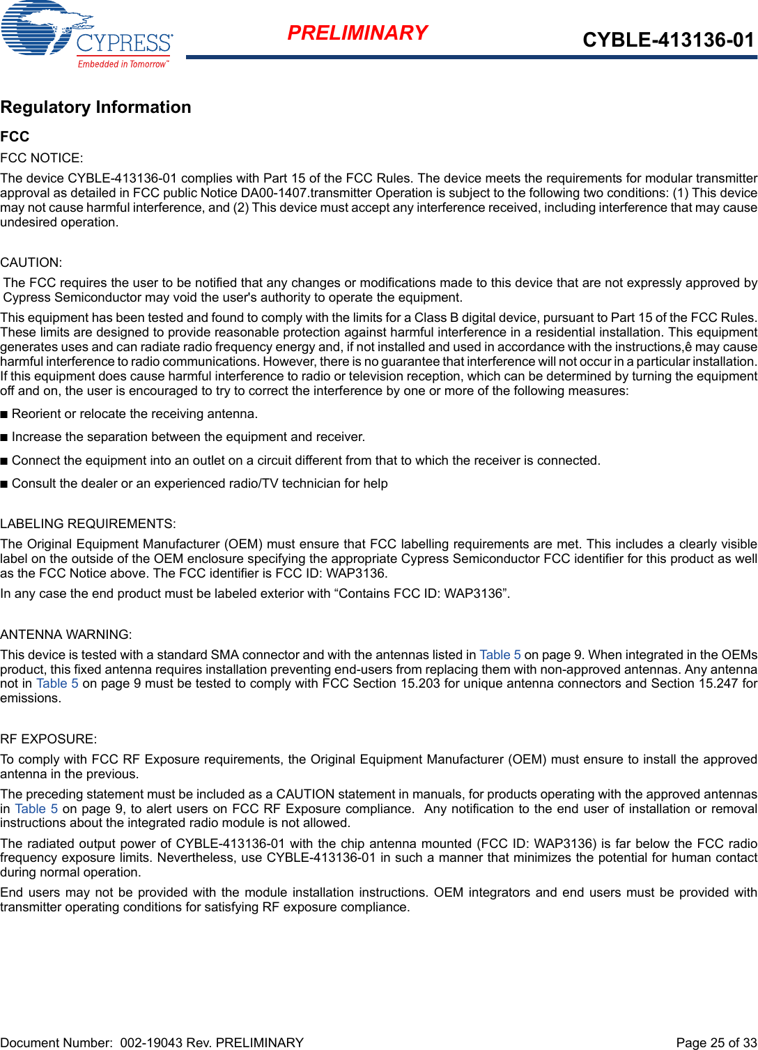 Document Number:  002-19043 Rev. PRELIMINARY  Page 25 of 33PRELIMINARY CYBLE-413136-01Regulatory InformationFCCFCC NOTICE:The device CYBLE-413136-01 complies with Part 15 of the FCC Rules. The device meets the requirements for modular transmitterapproval as detailed in FCC public Notice DA00-1407.transmitter Operation is subject to the following two conditions: (1) This devicemay not cause harmful interference, and (2) This device must accept any interference received, including interference that may causeundesired operation.CAUTION:The FCC requires the user to be notified that any changes or modifications made to this device that are not expressly approved byCypress Semiconductor may void the user&apos;s authority to operate the equipment.This equipment has been tested and found to comply with the limits for a Class B digital device, pursuant to Part 15 of the FCC Rules.These limits are designed to provide reasonable protection against harmful interference in a residential installation. This equipmentgenerates uses and can radiate radio frequency energy and, if not installed and used in accordance with the instructions,ê may causeharmful interference to radio communications. However, there is no guarantee that interference will not occur in a particular installation.If this equipment does cause harmful interference to radio or television reception, which can be determined by turning the equipmentoff and on, the user is encouraged to try to correct the interference by one or more of the following measures:nReorient or relocate the receiving antenna. nIncrease the separation between the equipment and receiver. nConnect the equipment into an outlet on a circuit different from that to which the receiver is connected. nConsult the dealer or an experienced radio/TV technician for help LABELING REQUIREMENTS:The Original Equipment Manufacturer (OEM) must ensure that FCC labelling requirements are met. This includes a clearly visiblelabel on the outside of the OEM enclosure specifying the appropriate Cypress Semiconductor FCC identifier for this product as wellas the FCC Notice above. The FCC identifier is FCC ID: WAP3136.In any case the end product must be labeled exterior with “Contains FCC ID: WAP3136”.ANTENNA WARNING: This device is tested with a standard SMA connector and with the antennas listed in Table 5 on page 9. When integrated in the OEMsproduct, this fixed antenna requires installation preventing end-users from replacing them with non-approved antennas. Any antennanot in Table 5 on page 9 must be tested to comply with FCC Section 15.203 for unique antenna connectors and Section 15.247 foremissions.RF EXPOSURE: To comply with FCC RF Exposure requirements, the Original Equipment Manufacturer (OEM) must ensure to install the approvedantenna in the previous.The preceding statement must be included as a CAUTION statement in manuals, for products operating with the approved antennasin Table 5 on page 9, to alert users on FCC RF Exposure compliance.  Any notification to the end user of installation or removalinstructions about the integrated radio module is not allowed.The radiated output power of CYBLE-413136-01 with the chip antenna mounted (FCC ID: WAP3136) is far below the FCC radiofrequency exposure limits. Nevertheless, use CYBLE-413136-01 in such a manner that minimizes the potential for human contactduring normal operation. End users may  not  be  provided with  the module installation  instructions.  OEM  integrators and end  users  must  be  provided withtransmitter operating conditions for satisfying RF exposure compliance.