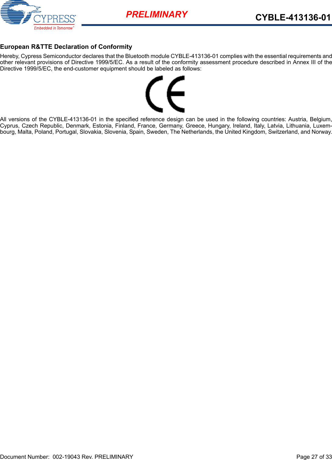 Document Number:  002-19043 Rev. PRELIMINARY  Page 27 of 33PRELIMINARY CYBLE-413136-01European R&amp;TTE Declaration of ConformityHereby, Cypress Semiconductor declares that the Bluetooth module CYBLE-413136-01 complies with the essential requirements andother relevant provisions of Directive 1999/5/EC. As a result of the conformity assessment procedure described in Annex III of theDirective 1999/5/EC, the end-customer equipment should be labeled as follows: All versions of the CYBLE-413136-01 in the specified reference design can be used in the following countries: Austria, Belgium,Cyprus, Czech Republic, Denmark, Estonia, Finland, France, Germany, Greece, Hungary, Ireland, Italy, Latvia, Lithuania, Luxem-bourg, Malta, Poland, Portugal, Slovakia, Slovenia, Spain, Sweden, The Netherlands, the United Kingdom, Switzerland, and Norway.