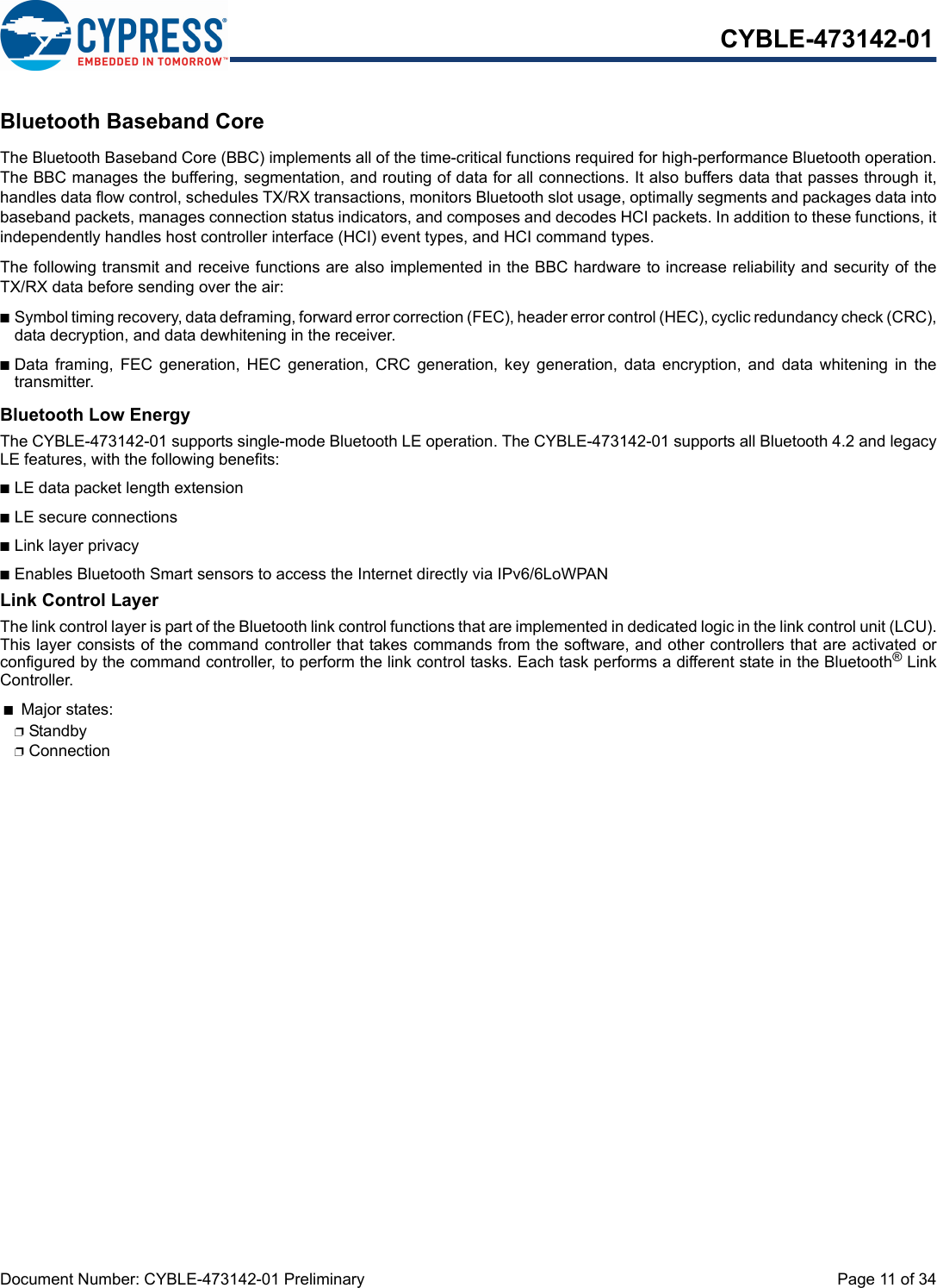 Document Number: CYBLE-473142-01 Preliminary  Page 11 of 34CYBLE-473142-01Bluetooth Baseband CoreThe Bluetooth Baseband Core (BBC) implements all of the time-critical functions required for high-performance Bluetooth operation.The BBC manages the buffering, segmentation, and routing of data for all connections. It also buffers data that passes through it,handles data flow control, schedules TX/RX transactions, monitors Bluetooth slot usage, optimally segments and packages data intobaseband packets, manages connection status indicators, and composes and decodes HCI packets. In addition to these functions, itindependently handles host controller interface (HCI) event types, and HCI command types.The following transmit and receive functions are also implemented in the BBC hardware to increase reliability and security of theTX/RX data before sending over the air:nSymbol timing recovery, data deframing, forward error correction (FEC), header error control (HEC), cyclic redundancy check (CRC),data decryption, and data dewhitening in the receiver.nData  framing,  FEC  generation,  HEC  generation,  CRC  generation,  key  generation,  data  encryption,  and  data whitening  in  thetransmitter.Bluetooth Low EnergyThe CYBLE-473142-01 supports single-mode Bluetooth LE operation. The CYBLE-473142-01 supports all Bluetooth 4.2 and legacyLE features, with the following benefits: nLE data packet length extensionnLE secure connections nLink layer privacynEnables Bluetooth Smart sensors to access the Internet directly via IPv6/6LoWPANLink Control LayerThe link control layer is part of the Bluetooth link control functions that are implemented in dedicated logic in the link control unit (LCU).This layer consists of the command controller that takes commands from the software, and other controllers that are activated orconfigured by the command controller, to perform the link control tasks. Each task performs a different state in the Bluetooth® LinkController. nMajor states: pStandby pConnection