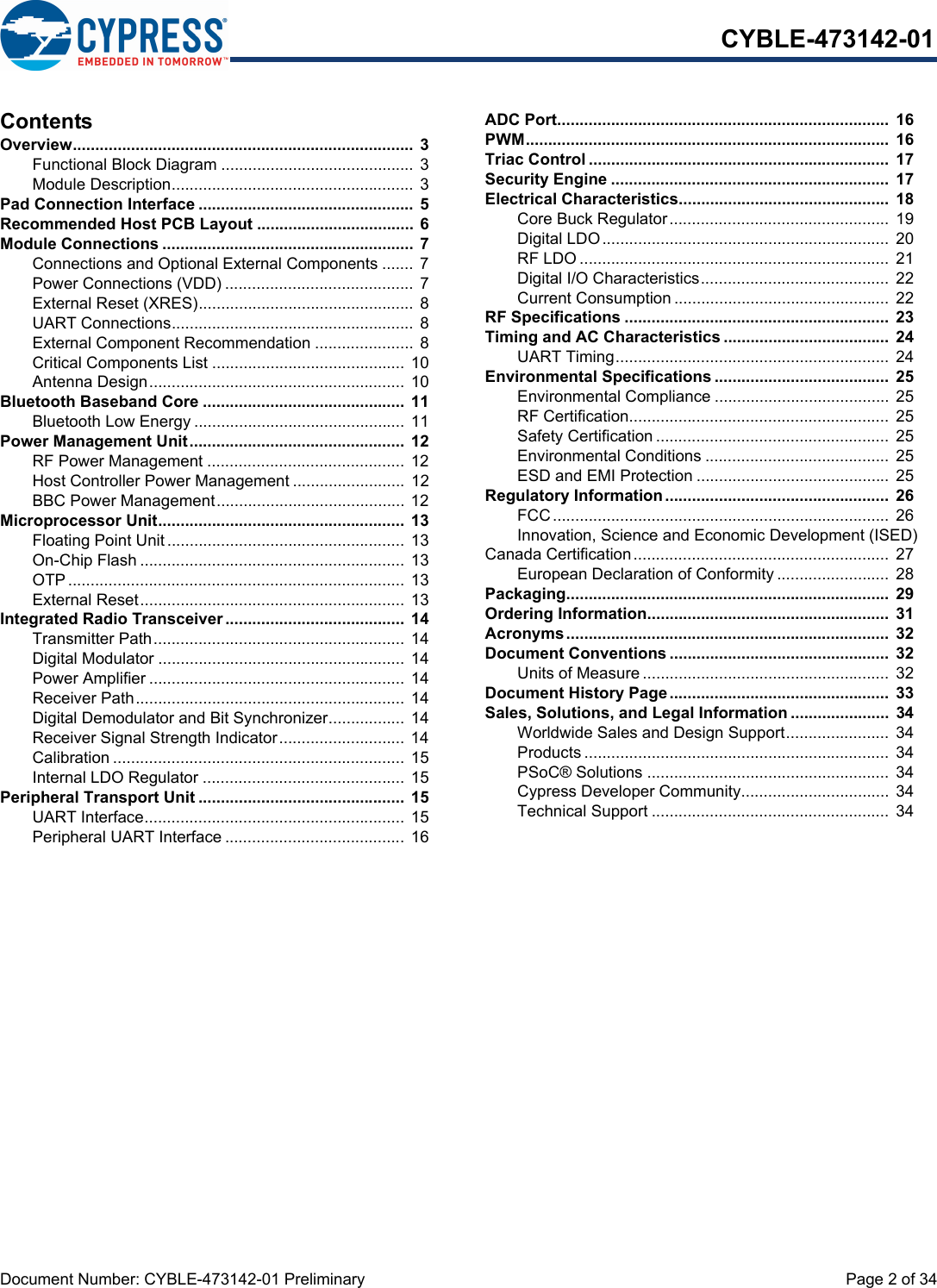 Document Number: CYBLE-473142-01 Preliminary  Page 2 of 34CYBLE-473142-01ContentsOverview............................................................................ 3Functional Block Diagram ........................................... 3Module Description...................................................... 3Pad Connection Interface ................................................ 5Recommended Host PCB Layout ...................................  6Module Connections ........................................................ 7Connections and Optional External Components ....... 7Power Connections (VDD) .......................................... 7External Reset (XRES)................................................ 8UART Connections...................................................... 8External Component Recommendation ......................  8Critical Components List ........................................... 10Antenna Design......................................................... 10Bluetooth Baseband Core .............................................  11Bluetooth Low Energy ............................................... 11Power Management Unit................................................  12RF Power Management ............................................ 12Host Controller Power Management ......................... 12BBC Power Management.......................................... 12Microprocessor Unit.......................................................  13Floating Point Unit..................................................... 13On-Chip Flash ........................................................... 13OTP........................................................................... 13External Reset........................................................... 13Integrated Radio Transceiver ........................................  14Transmitter Path........................................................ 14Digital Modulator ....................................................... 14Power Amplifier ......................................................... 14Receiver Path............................................................ 14Digital Demodulator and Bit Synchronizer................. 14Receiver Signal Strength Indicator............................ 14Calibration ................................................................. 15Internal LDO Regulator ............................................. 15Peripheral Transport Unit ..............................................  15UART Interface.......................................................... 15Peripheral UART Interface ........................................ 16ADC Port..........................................................................  16PWM.................................................................................  16Triac Control ...................................................................  17Security Engine ..............................................................  17Electrical Characteristics...............................................  18Core Buck Regulator.................................................  19Digital LDO................................................................ 20RF LDO .....................................................................  21Digital I/O Characteristics..........................................  22Current Consumption ................................................ 22RF Specifications ...........................................................  23Timing and AC Characteristics .....................................  24UART Timing............................................................. 24Environmental Specifications .......................................  25Environmental Compliance ....................................... 25RF Certification..........................................................  25Safety Certification ....................................................  25Environmental Conditions ......................................... 25ESD and EMI Protection ........................................... 25Regulatory Information..................................................  26FCC........................................................................... 26Innovation, Science and Economic Development (ISED) Canada Certification......................................................... 27European Declaration of Conformity ......................... 28Packaging........................................................................  29Ordering Information......................................................  31Acronyms........................................................................  32Document Conventions .................................................  32Units of Measure .......................................................  32Document History Page.................................................  33Sales, Solutions, and Legal Information ......................  34Worldwide Sales and Design Support....................... 34Products .................................................................... 34PSoC® Solutions ......................................................  34Cypress Developer Community................................. 34Technical Support ..................................................... 34