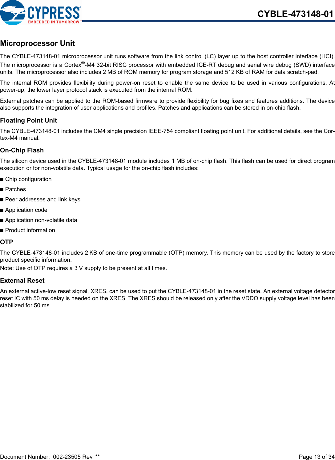 Document Number:  002-23505 Rev. **  Page 13 of 34CYBLE-473148-01Microprocessor UnitThe CYBLE-473148-01 microprocessor unit runs software from the link control (LC) layer up to the host controller interface (HCI).The microprocessor is a Cortex®-M4 32-bit RISC processor with embedded ICE-RT debug and serial wire debug (SWD) interfaceunits. The microprocessor also includes 2 MB of ROM memory for program storage and 512 KB of RAM for data scratch-pad.The  internal  ROM provides  flexibility  during  power-on  reset  to  enable  the  same device  to  be  used  in various  configurations.  Atpower-up, the lower layer protocol stack is executed from the internal ROM.External patches can be applied to the ROM-based firmware to provide flexibility for bug fixes and features additions. The devicealso supports the integration of user applications and profiles. Patches and applications can be stored in on-chip flash.Floating Point UnitThe CYBLE-473148-01 includes the CM4 single precision IEEE-754 compliant floating point unit. For additional details, see the Cor-tex-M4 manual.On-Chip FlashThe silicon device used in the CYBLE-473148-01 module includes 1 MB of on-chip flash. This flash can be used for direct programexecution or for non-volatile data. Typical usage for the on-chip flash includes:nChip configurationnPatchesnPeer addresses and link keysnApplication codenApplication non-volatile datanProduct informationOTPThe CYBLE-473148-01 includes 2 KB of one-time programmable (OTP) memory. This memory can be used by the factory to storeproduct specific information. Note: Use of OTP requires a 3 V supply to be present at all times.External ResetAn external active-low reset signal, XRES, can be used to put the CYBLE-473148-01 in the reset state. An external voltage detectorreset IC with 50 ms delay is needed on the XRES. The XRES should be released only after the VDDO supply voltage level has beenstabilized for 50 ms.